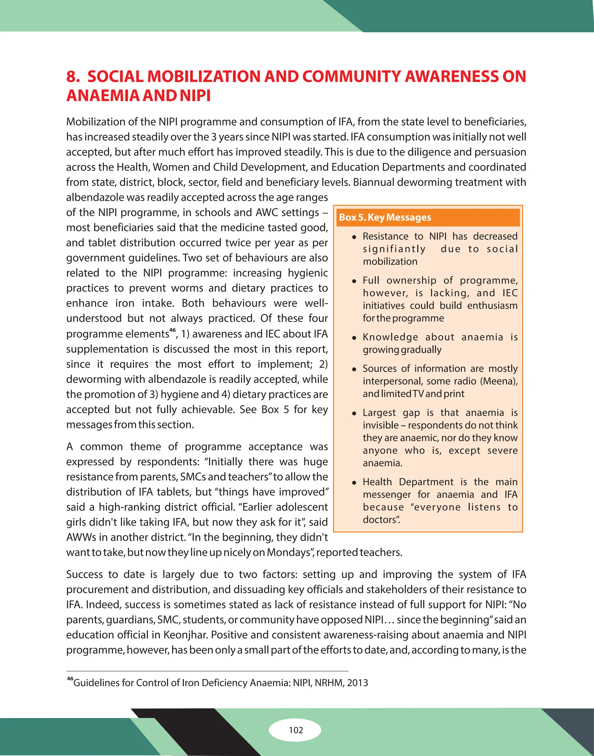 102
8. SOCIAL MOBILIZATION AND COMMUNITY AWARENESS ON
ANAEMIAANDNIPI
Mobilization of the NIPI programme and consumption of IFA, from the state level to beneficiaries,
has increased steadily over the 3 years since NIPI was started. IFA consumption was initially not well
accepted, but after much effort has improved steadily. This is due to the diligence and persuasion
across the Health, Women and Child Development, and Education Departments and coordinated
from state, district, block, sector, field and beneficiary levels. Biannual deworming treatment with
albendazole was readily accepted across the age ranges
of the NIPI programme, in schools and AWC settings –
most beneficiaries said that the medicine tasted good,
and tablet distribution occurred twice per year as per
government guidelines. Two set of behaviours are also
related to the NIPI programme: increasing hygienic
practices to prevent worms and dietary practices to
enhance iron intake. Both behaviours were well-
understood but not always practiced. Of these four
programme elements , 1) awareness and IEC about IFA
supplementation is discussed the most in this report,
since it requires the most effort to implement; 2)
deworming with albendazole is readily accepted, while
the promotion of 3) hygiene and 4) dietary practices are
accepted but not fully achievable. See Box 5 for key
messagesfromthissection.
A common theme of programme acceptance was
expressed by respondents: “Initially there was huge
resistance from parents, SMCs and teachers”to allow the
distribution of IFA tablets, but “things have improved”
said a high-ranking district official. “Earlier adolescent
girls didn't like taking IFA, but now they ask for it”, said
AWWs in another district.“In the beginning, they didn't
wanttotake,butnowtheylineupnicelyonMondays”,reportedteachers.
Success to date is largely due to two factors: setting up and improving the system of IFA
procurement and distribution, and dissuading key officials and stakeholders of their resistance to
IFA. Indeed, success is sometimes stated as lack of resistance instead of full support for NIPI: “No
parents,guardians,SMC,students,orcommunityhaveopposedNIPI…sincethebeginning”saidan
education official in Keonjhar. Positive and consistent awareness-raising about anaemia and NIPI
programme,however,hasbeenonlyasmallpartoftheeffortstodate,and,accordingtomany,isthe
46
46
Guidelines for Control of Iron Deficiency Anaemia: NIPI, NRHM, 2013
Box5.KeyMessages
l
l
l
l
l
l
Resistance to NIPI has decreased
signifiantly due to social
mobilization
Full ownership of programme,
however, is lacking, and IEC
initiatives could build enthusiasm
fortheprogramme
Knowledge about anaemia is
growinggradually
Sources of information are mostly
interpersonal, some radio (Meena),
andlimitedTVandprint
Largest gap is that anaemia is
invisible – respondents do not think
they are anaemic, nor do they know
anyone who is, except severe
anaemia.
Health Department is the main
messenger for anaemia and IFA
because “everyone listens to
doctors”.
 