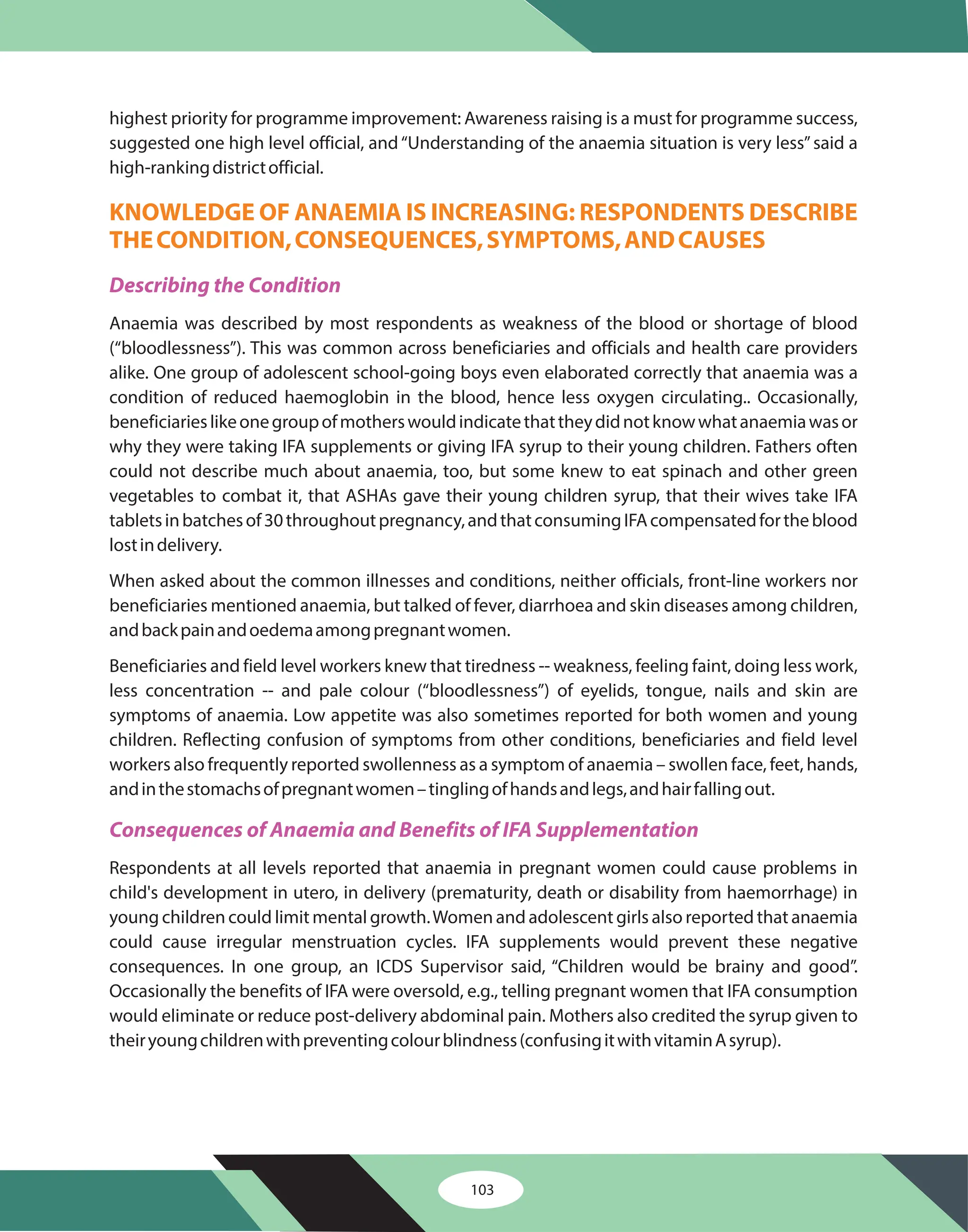 103
highest priority for programme improvement: Awareness raising is a must for programme success,
suggested one high level official, and“Understanding of the anaemia situation is very less”said a
high-rankingdistrictofficial.
Anaemia was described by most respondents as weakness of the blood or shortage of blood
(“bloodlessness”). This was common across beneficiaries and officials and health care providers
alike. One group of adolescent school-going boys even elaborated correctly that anaemia was a
condition of reduced haemoglobin in the blood, hence less oxygen circulating.. Occasionally,
beneficiarieslikeonegroupofmotherswouldindicatethattheydidnotknowwhatanaemiawasor
why they were taking IFA supplements or giving IFA syrup to their young children. Fathers often
could not describe much about anaemia, too, but some knew to eat spinach and other green
vegetables to combat it, that ASHAs gave their young children syrup, that their wives take IFA
tabletsinbatchesof30throughoutpregnancy,andthatconsumingIFAcompensatedfortheblood
lostindelivery.
When asked about the common illnesses and conditions, neither officials, front-line workers nor
beneficiaries mentioned anaemia, but talked of fever, diarrhoea and skin diseases among children,
andbackpainandoedemaamongpregnantwomen.
Beneficiaries and field level workers knew that tiredness -- weakness, feeling faint, doing less work,
less concentration -- and pale colour (“bloodlessness”) of eyelids, tongue, nails and skin are
symptoms of anaemia. Low appetite was also sometimes reported for both women and young
children. Reflecting confusion of symptoms from other conditions, beneficiaries and field level
workers also frequently reported swollenness as a symptom of anaemia – swollen face, feet, hands,
andinthestomachsofpregnantwomen–tinglingofhandsandlegs,andhairfallingout.
Respondents at all levels reported that anaemia in pregnant women could cause problems in
child's development in utero, in delivery (prematurity, death or disability from haemorrhage) in
young children could limit mental growth.Women and adolescent girls also reported that anaemia
could cause irregular menstruation cycles. IFA supplements would prevent these negative
consequences. In one group, an ICDS Supervisor said, “Children would be brainy and good”.
Occasionally the benefits of IFA were oversold, e.g., telling pregnant women that IFA consumption
would eliminate or reduce post-delivery abdominal pain. Mothers also credited the syrup given to
theiryoungchildrenwithpreventingcolourblindness(confusingitwithvitaminAsyrup).
KNOWLEDGE OF ANAEMIA IS INCREASING: RESPONDENTS DESCRIBE
THECONDITION,CONSEQUENCES,SYMPTOMS,ANDCAUSES
Describing the Condition
Consequences of Anaemia and Benefits of IFA Supplementation
 