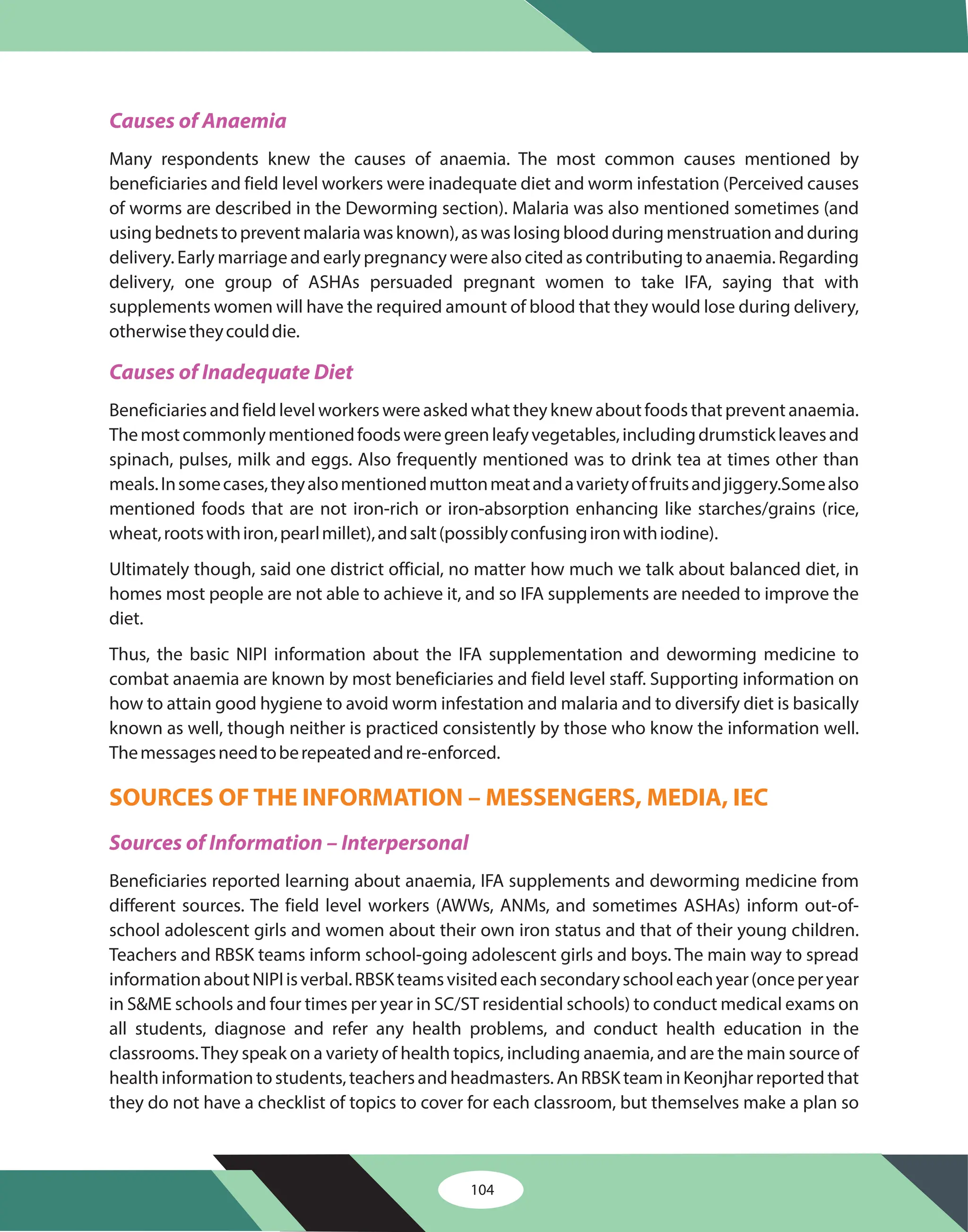 104
Causes of Anaemia
Causes of Inadequate Diet
Sources of Information – Interpersonal
Many respondents knew the causes of anaemia. The most common causes mentioned by
beneficiaries and field level workers were inadequate diet and worm infestation (Perceived causes
of worms are described in the Deworming section). Malaria was also mentioned sometimes (and
usingbednetstopreventmalariawasknown),aswaslosingbloodduringmenstruationandduring
delivery. Early marriage and early pregnancy were also cited as contributing to anaemia. Regarding
delivery, one group of ASHAs persuaded pregnant women to take IFA, saying that with
supplements women will have the required amount of blood that they would lose during delivery,
otherwisetheycoulddie.
Beneficiariesandfieldlevelworkerswereaskedwhattheyknewaboutfoodsthatpreventanaemia.
Themostcommonlymentionedfoodsweregreenleafyvegetables,includingdrumstickleavesand
spinach, pulses, milk and eggs. Also frequently mentioned was to drink tea at times other than
meals.Insomecases,theyalsomentionedmuttonmeatandavarietyoffruitsandjiggery.Somealso
mentioned foods that are not iron-rich or iron-absorption enhancing like starches/grains (rice,
wheat,rootswithiron,pearlmillet),andsalt(possiblyconfusingironwithiodine).
Ultimately though, said one district official, no matter how much we talk about balanced diet, in
homes most people are not able to achieve it, and so IFA supplements are needed to improve the
diet.
Thus, the basic NIPI information about the IFA supplementation and deworming medicine to
combat anaemia are known by most beneficiaries and field level staff. Supporting information on
how to attain good hygiene to avoid worm infestation and malaria and to diversify diet is basically
known as well, though neither is practiced consistently by those who know the information well.
Themessagesneedtoberepeatedandre-enforced.
Beneficiaries reported learning about anaemia, IFA supplements and deworming medicine from
different sources. The field level workers (AWWs, ANMs, and sometimes ASHAs) inform out-of-
school adolescent girls and women about their own iron status and that of their young children.
Teachers and RBSK teams inform school-going adolescent girls and boys. The main way to spread
informationaboutNIPIisverbal.RBSKteamsvisitedeachsecondaryschooleachyear(onceperyear
in S&ME schools and four times per year in SC/ST residential schools) to conduct medical exams on
all students, diagnose and refer any health problems, and conduct health education in the
classrooms.They speak on a variety of health topics, including anaemia, and are the main source of
healthinformationtostudents,teachersandheadmasters.AnRBSKteaminKeonjharreportedthat
they do not have a checklist of topics to cover for each classroom, but themselves make a plan so
SOURCES OF THE INFORMATION – MESSENGERS, MEDIA, IEC
 
