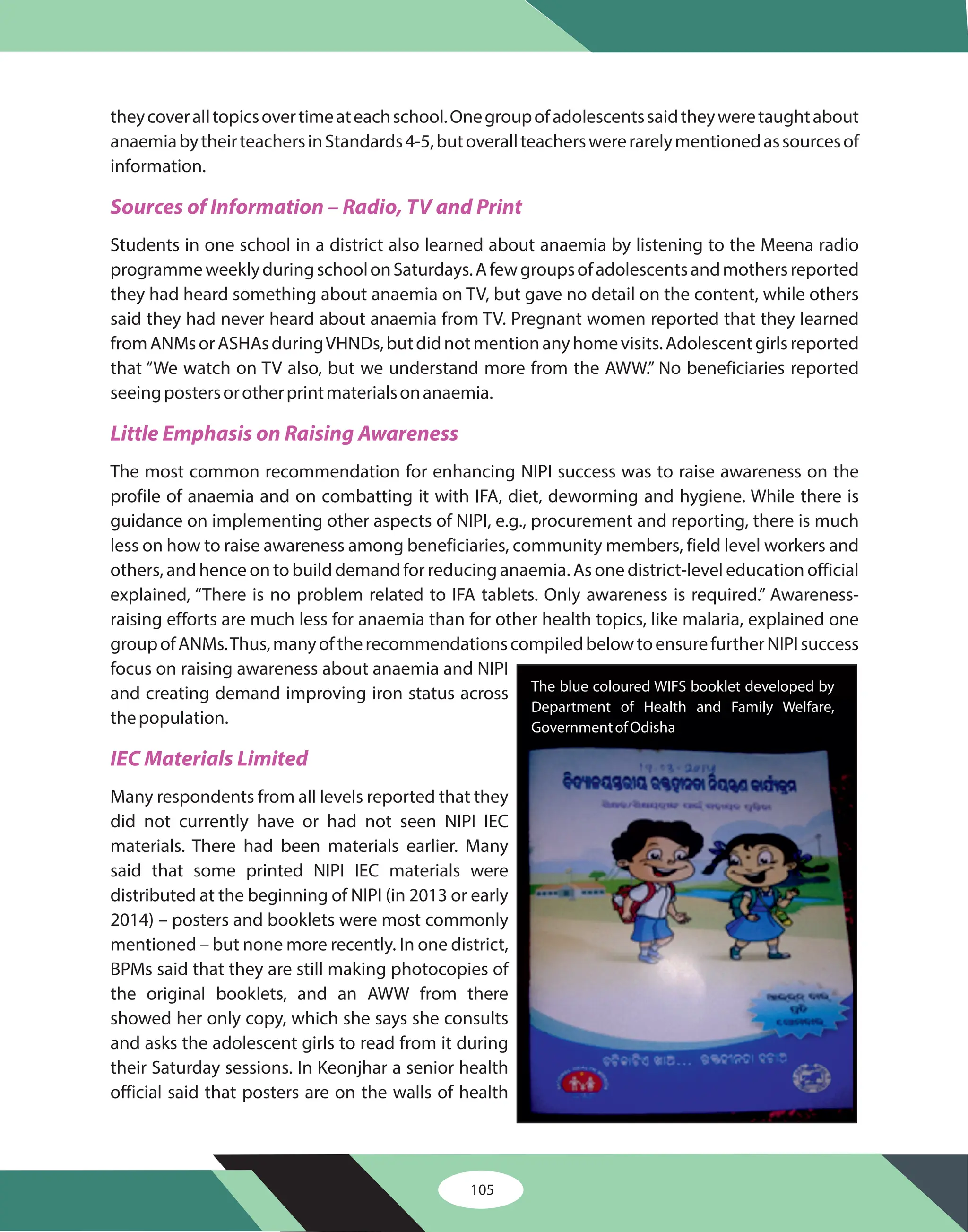 105
theycoveralltopicsovertimeateachschool.Onegroupofadolescentssaidtheyweretaughtabout
anaemiabytheirteachersinStandards4-5,butoverallteacherswererarelymentionedassourcesof
information.
Students in one school in a district also learned about anaemia by listening to the Meena radio
programmeweeklyduringschoolonSaturdays.Afewgroupsofadolescentsandmothersreported
they had heard something about anaemia on TV, but gave no detail on the content, while others
said they had never heard about anaemia from TV. Pregnant women reported that they learned
fromANMsorASHAsduringVHNDs,butdidnotmentionanyhomevisits.Adolescentgirlsreported
that “We watch on TV also, but we understand more from the AWW.” No beneficiaries reported
seeingpostersorotherprintmaterialsonanaemia.
The most common recommendation for enhancing NIPI success was to raise awareness on the
profile of anaemia and on combatting it with IFA, diet, deworming and hygiene. While there is
guidance on implementing other aspects of NIPI, e.g., procurement and reporting, there is much
less on how to raise awareness among beneficiaries, community members, field level workers and
others, and hence on to build demand for reducing anaemia. As one district-level education official
explained, “There is no problem related to IFA tablets. Only awareness is required.” Awareness-
raising efforts are much less for anaemia than for other health topics, like malaria, explained one
groupofANMs.Thus,manyoftherecommendationscompiledbelowtoensurefurtherNIPIsuccess
focus on raising awareness about anaemia and NIPI
and creating demand improving iron status across
thepopulation.
Many respondents from all levels reported that they
did not currently have or had not seen NIPI IEC
materials. There had been materials earlier. Many
said that some printed NIPI IEC materials were
distributed at the beginning of NIPI (in 2013 or early
2014) – posters and booklets were most commonly
mentioned – but none more recently. In one district,
BPMs said that they are still making photocopies of
the original booklets, and an AWW from there
showed her only copy, which she says she consults
and asks the adolescent girls to read from it during
their Saturday sessions. In Keonjhar a senior health
official said that posters are on the walls of health
Sources of Information – Radio, TV and Print
Little Emphasis on Raising Awareness
IEC Materials Limited
The blue coloured WIFS booklet developed by
Department of Health and Family Welfare,
GovernmentofOdisha
 