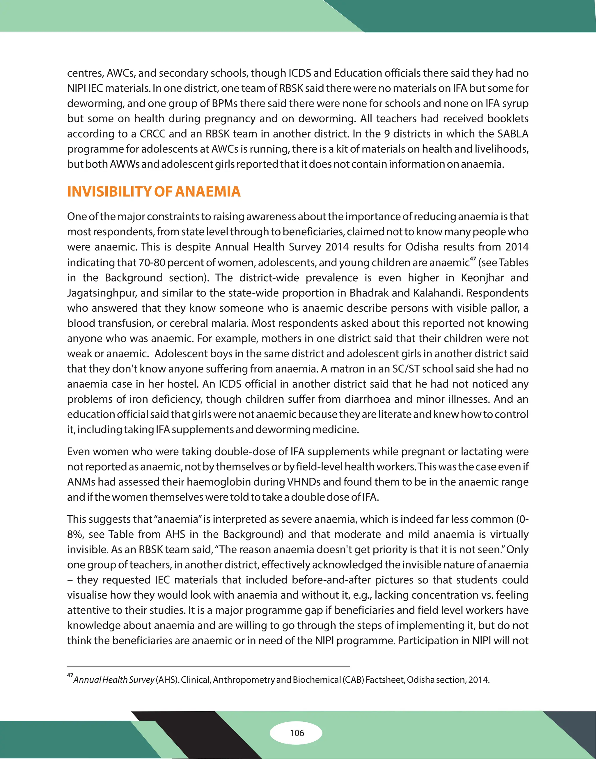 centres, AWCs, and secondary schools, though ICDS and Education officials there said they had no
NIPI IEC materials. In one district, one team of RBSK said there were no materials on IFA but some for
deworming, and one group of BPMs there said there were none for schools and none on IFA syrup
but some on health during pregnancy and on deworming. All teachers had received booklets
according to a CRCC and an RBSK team in another district. In the 9 districts in which the SABLA
programme for adolescents at AWCs is running, there is a kit of materials on health and livelihoods,
butbothAWWsandadolescentgirlsreportedthatitdoesnotcontaininformationonanaemia.
Oneofthemajorconstraintstoraisingawarenessabouttheimportanceofreducinganaemiaisthat
mostrespondents,fromstatelevelthroughtobeneficiaries,claimednottoknowmanypeoplewho
were anaemic. This is despite Annual Health Survey 2014 results for Odisha results from 2014
indicating that 70-80 percent of women, adolescents, and young children are anaemic (seeTables
in the Background section). The district-wide prevalence is even higher in Keonjhar and
Jagatsinghpur, and similar to the state-wide proportion in Bhadrak and Kalahandi. Respondents
who answered that they know someone who is anaemic describe persons with visible pallor, a
blood transfusion, or cerebral malaria. Most respondents asked about this reported not knowing
anyone who was anaemic. For example, mothers in one district said that their children were not
weak or anaemic. Adolescent boys in the same district and adolescent girls in another district said
that they don't know anyone suffering from anaemia. A matron in an SC/ST school said she had no
anaemia case in her hostel. An ICDS official in another district said that he had not noticed any
problems of iron deficiency, though children suffer from diarrhoea and minor illnesses. And an
educationofficialsaidthatgirlswerenotanaemicbecausetheyareliterateandknewhowtocontrol
it,includingtakingIFAsupplementsanddewormingmedicine.
Even women who were taking double-dose of IFA supplements while pregnant or lactating were
notreportedasanaemic,notbythemselvesorbyfield-levelhealthworkers.Thiswasthecaseevenif
ANMs had assessed their haemoglobin during VHNDs and found them to be in the anaemic range
andifthewomenthemselvesweretoldtotakeadoubledoseofIFA.
This suggests that“anaemia”is interpreted as severe anaemia, which is indeed far less common (0-
8%, see Table from AHS in the Background) and that moderate and mild anaemia is virtually
invisible. As an RBSK team said,“The reason anaemia doesn't get priority is that it is not seen.”Only
one group of teachers, in another district, effectively acknowledged the invisible nature of anaemia
– they requested IEC materials that included before-and-after pictures so that students could
visualise how they would look with anaemia and without it, e.g., lacking concentration vs. feeling
attentive to their studies. It is a major programme gap if beneficiaries and field level workers have
knowledge about anaemia and are willing to go through the steps of implementing it, but do not
think the beneficiaries are anaemic or in need of the NIPI programme. Participation in NIPI will not
47
INVISIBILITYOFANAEMIA
47
AnnualHealthSurvey(AHS).Clinical,AnthropometryandBiochemical(CAB)Factsheet,Odishasection,2014.
106
 
