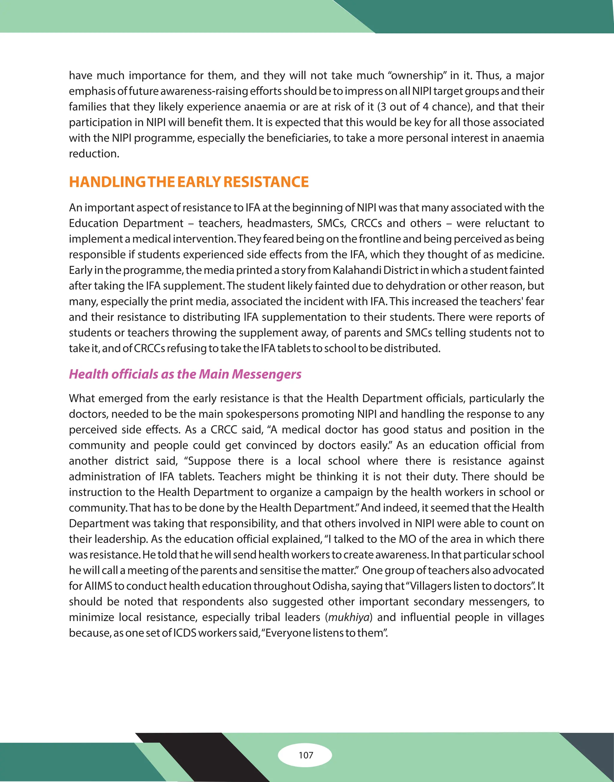 have much importance for them, and they will not take much “ownership” in it. Thus, a major
emphasisoffutureawareness-raisingeffortsshouldbetoimpressonallNIPItargetgroupsandtheir
families that they likely experience anaemia or are at risk of it (3 out of 4 chance), and that their
participation in NIPI will benefit them. It is expected that this would be key for all those associated
with the NIPI programme, especially the beneficiaries, to take a more personal interest in anaemia
reduction.
An important aspect of resistance to IFA at the beginning of NIPI was that many associated with the
Education Department – teachers, headmasters, SMCs, CRCCs and others – were reluctant to
implementamedicalintervention.Theyfearedbeingonthefrontlineandbeingperceivedasbeing
responsible if students experienced side effects from the IFA, which they thought of as medicine.
Earlyintheprogramme,themediaprintedastoryfromKalahandiDistrictinwhichastudentfainted
after taking the IFA supplement.The student likely fainted due to dehydration or other reason, but
many, especially the print media, associated the incident with IFA.This increased the teachers' fear
and their resistance to distributing IFA supplementation to their students. There were reports of
students or teachers throwing the supplement away, of parents and SMCs telling students not to
takeit,andofCRCCsrefusingtotaketheIFAtabletstoschooltobedistributed.
What emerged from the early resistance is that the Health Department officials, particularly the
doctors, needed to be the main spokespersons promoting NIPI and handling the response to any
perceived side effects. As a CRCC said, “A medical doctor has good status and position in the
community and people could get convinced by doctors easily.” As an education official from
another district said, “Suppose there is a local school where there is resistance against
administration of IFA tablets. Teachers might be thinking it is not their duty. There should be
instruction to the Health Department to organize a campaign by the health workers in school or
community.That has to be done by the Health Department.”And indeed, it seemed that the Health
Department was taking that responsibility, and that others involved in NIPI were able to count on
their leadership. As the education official explained,“I talked to the MO of the area in which there
wasresistance.Hetoldthathewillsendhealthworkerstocreateawareness.Inthatparticularschool
hewillcallameetingoftheparentsandsensitisethematter.” Onegroupofteachersalsoadvocated
forAIIMStoconducthealtheducationthroughoutOdisha,sayingthat“Villagerslistentodoctors”.It
should be noted that respondents also suggested other important secondary messengers, to
minimize local resistance, especially tribal leaders ( ) and influential people in villages
because,asonesetofICDSworkerssaid,“Everyonelistenstothem”.
mukhiya
HANDLINGTHEEARLYRESISTANCE
Health officials as the Main Messengers
107
 