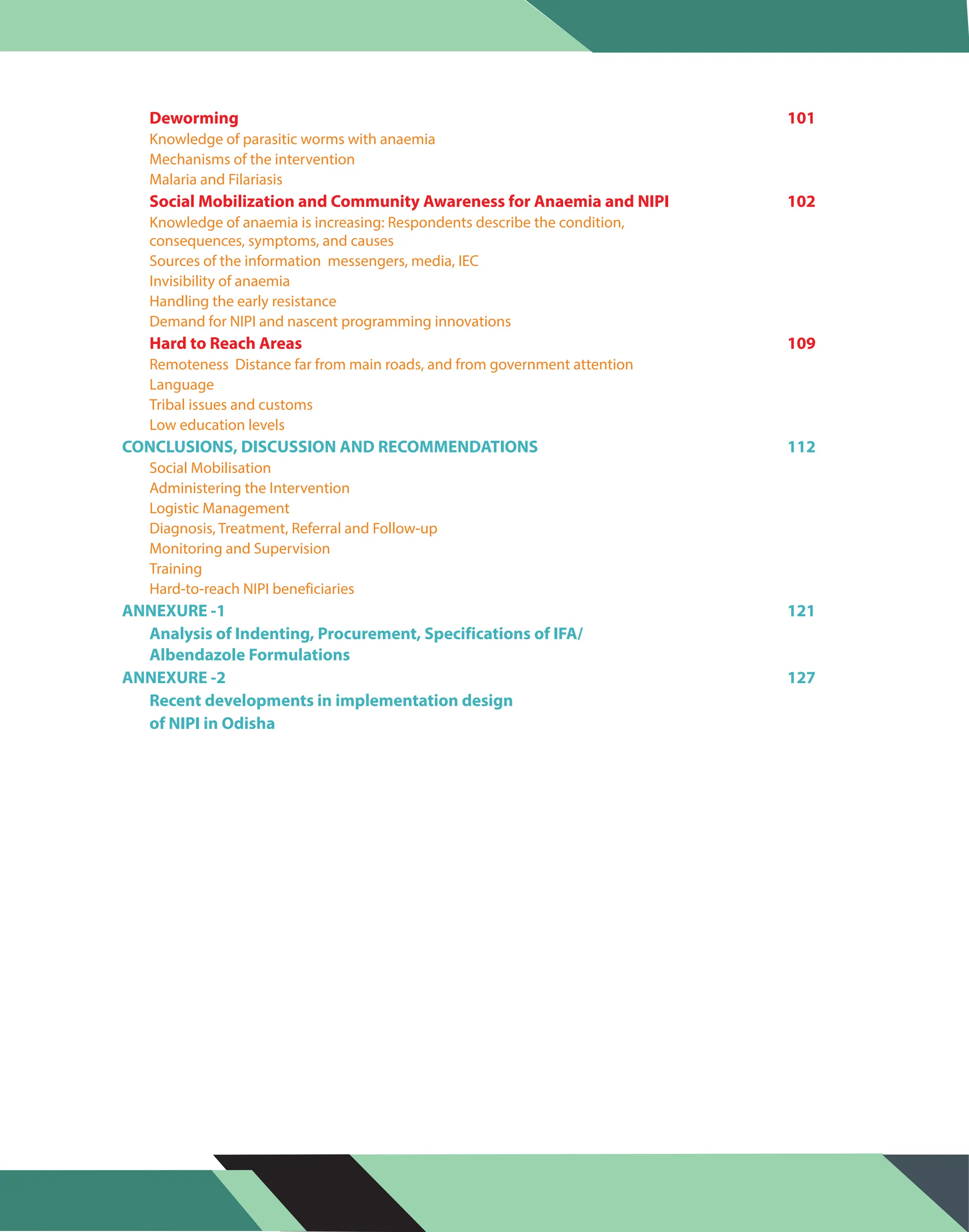 Knowledge of parasitic worms with anaemia
Mechanisms of the intervention
Malaria and Filariasis
Knowledge of anaemia is increasing: Respondents describe the condition,
consequences, symptoms, and causes
Sources of the information messengers, media, IEC
Invisibility of anaemia
Handling the early resistance
Demand for NIPI and nascent programming innovations
Remoteness Distance far from main roads, and from government attention
Language
Tribal issues and customs
Low education levels
Social Mobilisation
Administering the Intervention
Logistic Management
Diagnosis, Treatment, Referral and Follow-up
Monitoring and Supervision
Training
Hard-to-reach NIPI beneficiaries
Deworming 101
Social Mobilization and Community Awareness for Anaemia and NIPI 102
Hard to Reach Areas 109
CONCLUSIONS, DISCUSSION AND RECOMMENDATIONS 112
ANNEXURE -1 121
Analysis of Indenting, Procurement, Specifications of IFA/
Albendazole Formulations
ANNEXURE -2 127
Recent developments in implementation design
of NIPI in Odisha
 