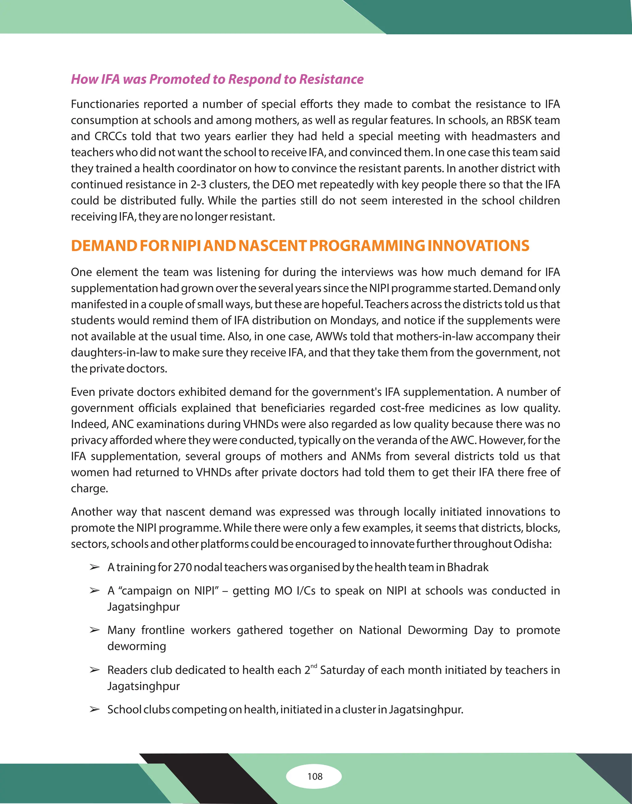 How IFA was Promoted to Respond to Resistance
Functionaries reported a number of special efforts they made to combat the resistance to IFA
consumption at schools and among mothers, as well as regular features. In schools, an RBSK team
and CRCCs told that two years earlier they had held a special meeting with headmasters and
teacherswhodidnotwanttheschooltoreceiveIFA,andconvincedthem.Inonecasethisteamsaid
they trained a health coordinator on how to convince the resistant parents. In another district with
continued resistance in 2-3 clusters, the DEO met repeatedly with key people there so that the IFA
could be distributed fully. While the parties still do not seem interested in the school children
receivingIFA,theyarenolongerresistant.
One element the team was listening for during the interviews was how much demand for IFA
supplementationhadgrownovertheseveralyearssincetheNIPIprogrammestarted.Demandonly
manifestedinacoupleofsmallways,butthesearehopeful.Teachersacrossthedistrictstoldusthat
students would remind them of IFA distribution on Mondays, and notice if the supplements were
not available at the usual time. Also, in one case, AWWs told that mothers-in-law accompany their
daughters-in-law to make sure they receive IFA, and that they take them from the government, not
theprivatedoctors.
Even private doctors exhibited demand for the government's IFA supplementation. A number of
government officials explained that beneficiaries regarded cost-free medicines as low quality.
Indeed, ANC examinations during VHNDs were also regarded as low quality because there was no
privacy afforded where they were conducted, typically on the veranda of the AWC. However, for the
IFA supplementation, several groups of mothers and ANMs from several districts told us that
women had returned to VHNDs after private doctors had told them to get their IFA there free of
charge.
Another way that nascent demand was expressed was through locally initiated innovations to
promote the NIPI programme.While there were only a few examples, it seems that districts, blocks,
sectors,schoolsandotherplatformscouldbeencouragedtoinnovatefurtherthroughoutOdisha:
Atrainingfor270nodalteacherswasorganisedbythehealthteaminBhadrak
A “campaign on NIPI” – getting MO I/Cs to speak on NIPI at schools was conducted in
Jagatsinghpur
Many frontline workers gathered together on National Deworming Day to promote
deworming
Readers club dedicated to health each 2 Saturday of each month initiated by teachers in
Jagatsinghpur
Schoolclubscompetingonhealth,initiatedinaclusterinJagatsinghpur.
nd
DEMANDFORNIPIANDNASCENTPROGRAMMINGINNOVATIONS
â
â
â
â
â
108
 