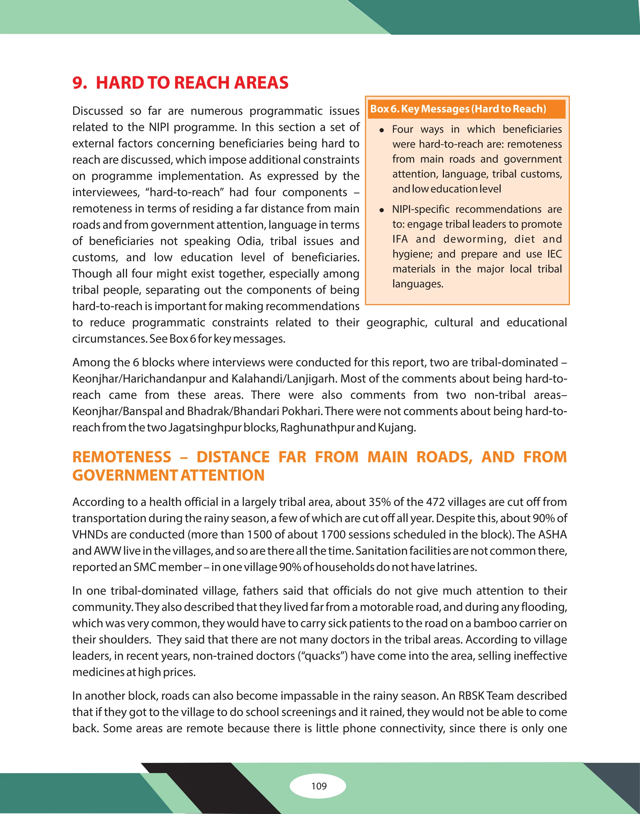 9. HARD TO REACH AREAS
Discussed so far are numerous programmatic issues
related to the NIPI programme. In this section a set of
external factors concerning beneficiaries being hard to
reach are discussed, which impose additional constraints
on programme implementation. As expressed by the
interviewees, “hard-to-reach” had four components –
remoteness in terms of residing a far distance from main
roads and from government attention, language in terms
of beneficiaries not speaking Odia, tribal issues and
customs, and low education level of beneficiaries.
Though all four might exist together, especially among
tribal people, separating out the components of being
hard-to-reach is important for making recommendations
to reduce programmatic constraints related to their geographic, cultural and educational
circumstances.SeeBox6forkeymessages.
Among the 6 blocks where interviews were conducted for this report, two are tribal-dominated –
Keonjhar/Harichandanpur and Kalahandi/Lanjigarh. Most of the comments about being hard-to-
reach came from these areas. There were also comments from two non-tribal areas–
Keonjhar/Banspal and Bhadrak/Bhandari Pokhari.There were not comments about being hard-to-
reachfromthetwoJagatsinghpurblocks,RaghunathpurandKujang.
According to a health official in a largely tribal area, about 35% of the 472 villages are cut off from
transportation during the rainy season, a few of which are cut off all year. Despite this, about 90% of
VHNDs are conducted (more than 1500 of about 1700 sessions scheduled in the block). The ASHA
andAWWliveinthevillages,andsoarethereallthetime.Sanitationfacilitiesarenotcommonthere,
reportedanSMCmember–inonevillage90%ofhouseholdsdonothavelatrines.
In one tribal-dominated village, fathers said that officials do not give much attention to their
community.Theyalsodescribedthattheylivedfarfromamotorableroad,andduringanyflooding,
which was very common, they would have to carry sick patients to the road on a bamboo carrier on
their shoulders. They said that there are not many doctors in the tribal areas. According to village
leaders, in recent years, non-trained doctors (“quacks”) have come into the area, selling ineffective
medicinesathighprices.
In another block, roads can also become impassable in the rainy season. An RBSK Team described
that if they got to the village to do school screenings and it rained, they would not be able to come
back. Some areas are remote because there is little phone connectivity, since there is only one
REMOTENESS – DISTANCE FAR FROM MAIN ROADS, AND FROM
GOVERNMENTATTENTION
Box6.KeyMessages(HardtoReach)
l
l
Four ways in which beneficiaries
were hard-to-reach are: remoteness
from main roads and government
attention, language, tribal customs,
andloweducationlevel
NIPI-specific recommendations are
to: engage tribal leaders to promote
IFA and deworming, diet and
hygiene; and prepare and use IEC
materials in the major local tribal
languages.
109
 