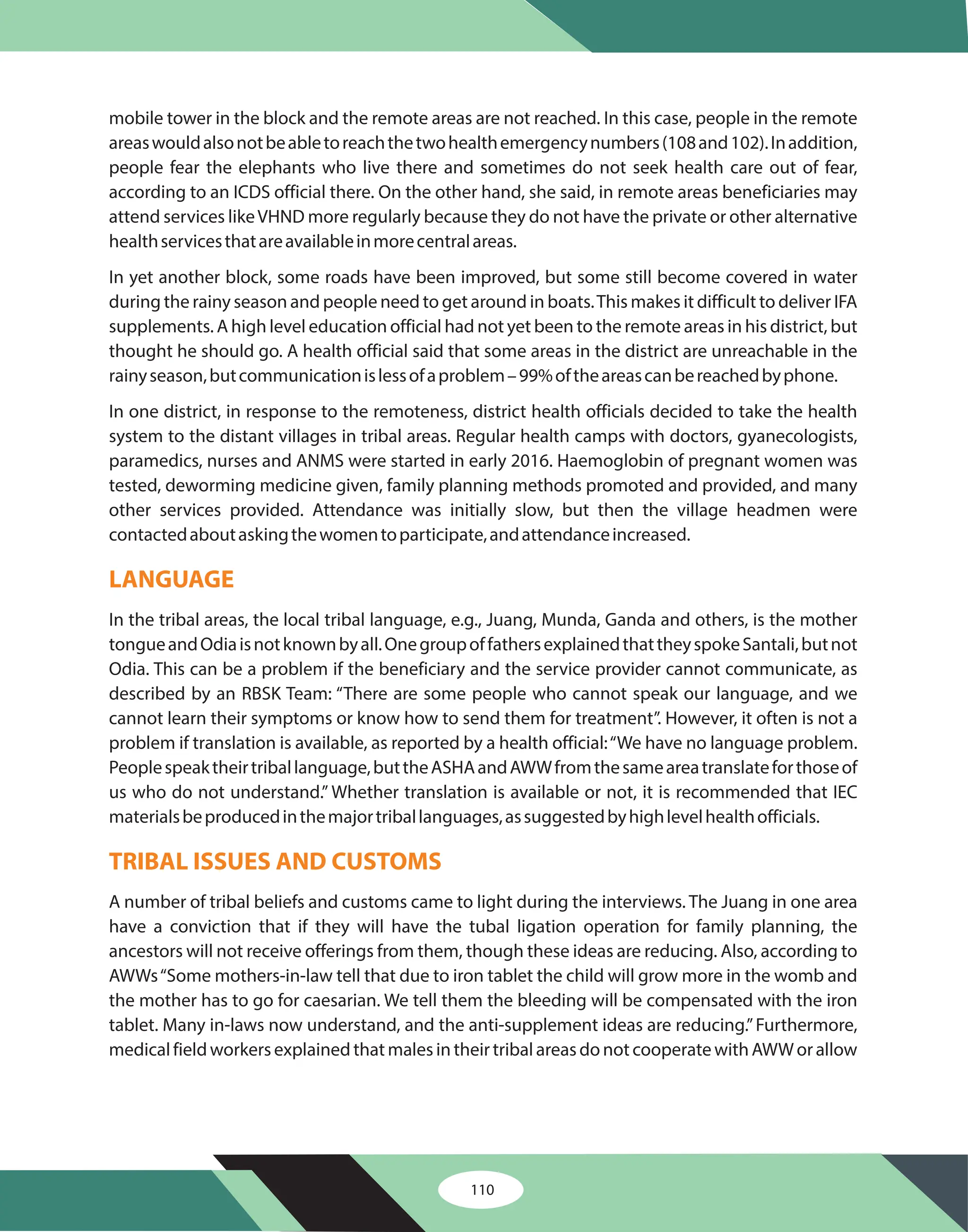 mobile tower in the block and the remote areas are not reached. In this case, people in the remote
areaswouldalsonotbeabletoreachthetwohealthemergencynumbers(108and102).Inaddition,
people fear the elephants who live there and sometimes do not seek health care out of fear,
according to an ICDS official there. On the other hand, she said, in remote areas beneficiaries may
attend services likeVHND more regularly because they do not have the private or other alternative
healthservicesthatareavailableinmorecentralareas.
In yet another block, some roads have been improved, but some still become covered in water
during the rainy season and people need to get around in boats.This makes it difficult to deliver IFA
supplements. A high level education official had not yet been to the remote areas in his district, but
thought he should go. A health official said that some areas in the district are unreachable in the
rainyseason,butcommunicationislessofaproblem–99%oftheareascanbereachedbyphone.
In one district, in response to the remoteness, district health officials decided to take the health
system to the distant villages in tribal areas. Regular health camps with doctors, gyanecologists,
paramedics, nurses and ANMS were started in early 2016. Haemoglobin of pregnant women was
tested, deworming medicine given, family planning methods promoted and provided, and many
other services provided. Attendance was initially slow, but then the village headmen were
contactedaboutaskingthewomentoparticipate,andattendanceincreased.
In the tribal areas, the local tribal language, e.g., Juang, Munda, Ganda and others, is the mother
tongueandOdiaisnotknownbyall.OnegroupoffathersexplainedthattheyspokeSantali,butnot
Odia. This can be a problem if the beneficiary and the service provider cannot communicate, as
described by an RBSK Team: “There are some people who cannot speak our language, and we
cannot learn their symptoms or know how to send them for treatment”. However, it often is not a
problem if translation is available, as reported by a health official:“We have no language problem.
Peoplespeaktheirtriballanguage,buttheASHAandAWWfromthesameareatranslateforthoseof
us who do not understand.” Whether translation is available or not, it is recommended that IEC
materialsbeproducedinthemajortriballanguages,assuggestedbyhighlevelhealthofficials.
A number of tribal beliefs and customs came to light during the interviews. The Juang in one area
have a conviction that if they will have the tubal ligation operation for family planning, the
ancestors will not receive offerings from them, though these ideas are reducing. Also, according to
AWWs“Some mothers-in-law tell that due to iron tablet the child will grow more in the womb and
the mother has to go for caesarian. We tell them the bleeding will be compensated with the iron
tablet. Many in-laws now understand, and the anti-supplement ideas are reducing.”Furthermore,
medical field workers explained that males in their tribal areas do not cooperate with AWW or allow
LANGUAGE
TRIBAL ISSUES AND CUSTOMS
110
 