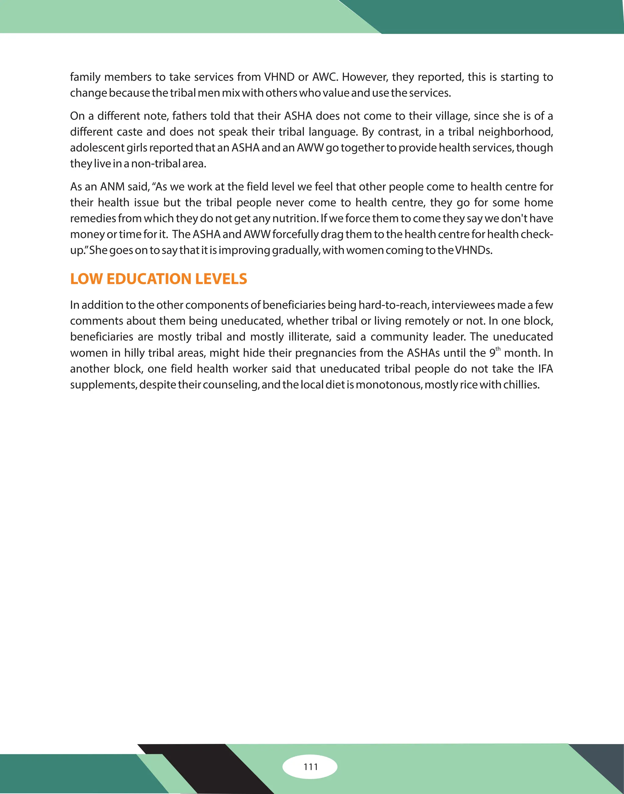 family members to take services from VHND or AWC. However, they reported, this is starting to
changebecausethetribalmenmixwithotherswhovalueandusetheservices.
On a different note, fathers told that their ASHA does not come to their village, since she is of a
different caste and does not speak their tribal language. By contrast, in a tribal neighborhood,
adolescentgirlsreportedthatanASHAandanAWWgotogethertoprovidehealthservices,though
theyliveinanon-tribalarea.
As an ANM said,“As we work at the field level we feel that other people come to health centre for
their health issue but the tribal people never come to health centre, they go for some home
remediesfromwhichtheydonotgetanynutrition.Ifweforcethemtocometheysaywedon'thave
moneyortimeforit. TheASHAandAWWforcefullydragthemtothehealthcentreforhealthcheck-
up.”Shegoesontosaythatitisimprovinggradually,withwomencomingtotheVHNDs.
In addition to the other components of beneficiaries being hard-to-reach, interviewees made a few
comments about them being uneducated, whether tribal or living remotely or not. In one block,
beneficiaries are mostly tribal and mostly illiterate, said a community leader. The uneducated
women in hilly tribal areas, might hide their pregnancies from the ASHAs until the 9 month. In
another block, one field health worker said that uneducated tribal people do not take the IFA
supplements,despitetheircounseling,andthelocaldietismonotonous,mostlyricewithchillies.
th
LOW EDUCATION LEVELS
111
 