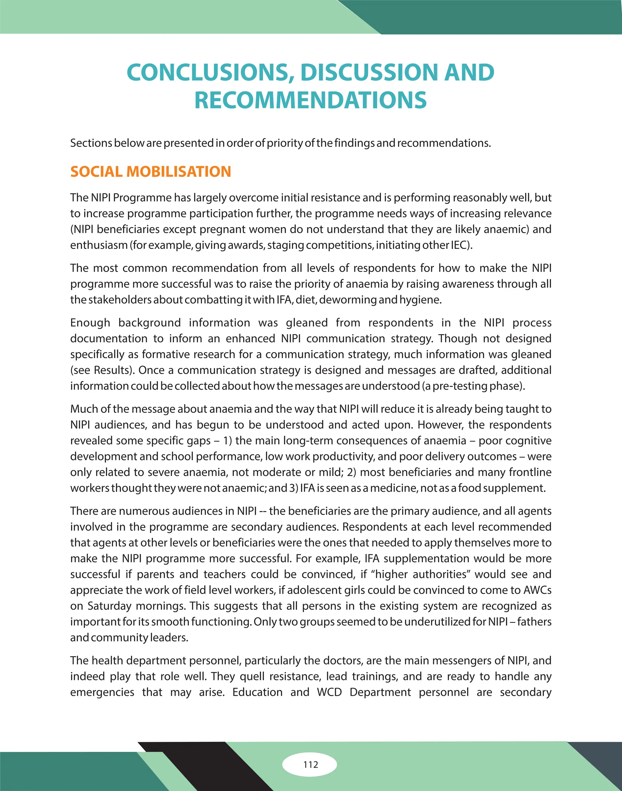 112
Sectionsbelowarepresentedinorderofpriorityofthefindingsandrecommendations.
The NIPI Programme has largely overcome initial resistance and is performing reasonably well, but
to increase programme participation further, the programme needs ways of increasing relevance
(NIPI beneficiaries except pregnant women do not understand that they are likely anaemic) and
enthusiasm(forexample,givingawards,stagingcompetitions,initiatingotherIEC).
The most common recommendation from all levels of respondents for how to make the NIPI
programme more successful was to raise the priority of anaemia by raising awareness through all
thestakeholdersaboutcombattingitwithIFA,diet,dewormingandhygiene.
Enough background information was gleaned from respondents in the NIPI process
documentation to inform an enhanced NIPI communication strategy. Though not designed
specifically as formative research for a communication strategy, much information was gleaned
(see Results). Once a communication strategy is designed and messages are drafted, additional
informationcouldbecollectedabouthowthemessagesareunderstood(apre-testingphase).
Much of the message about anaemia and the way that NIPI will reduce it is already being taught to
NIPI audiences, and has begun to be understood and acted upon. However, the respondents
revealed some specific gaps – 1) the main long-term consequences of anaemia – poor cognitive
development and school performance, low work productivity, and poor delivery outcomes – were
only related to severe anaemia, not moderate or mild; 2) most beneficiaries and many frontline
workersthoughttheywerenotanaemic;and3)IFAisseenasamedicine,notasafoodsupplement.
There are numerous audiences in NIPI -- the beneficiaries are the primary audience, and all agents
involved in the programme are secondary audiences. Respondents at each level recommended
that agents at other levels or beneficiaries were the ones that needed to apply themselves more to
make the NIPI programme more successful. For example, IFA supplementation would be more
successful if parents and teachers could be convinced, if “higher authorities” would see and
appreciate the work of field level workers, if adolescent girls could be convinced to come to AWCs
on Saturday mornings. This suggests that all persons in the existing system are recognized as
importantforitssmoothfunctioning.OnlytwogroupsseemedtobeunderutilizedforNIPI–fathers
andcommunityleaders.
The health department personnel, particularly the doctors, are the main messengers of NIPI, and
indeed play that role well. They quell resistance, lead trainings, and are ready to handle any
emergencies that may arise. Education and WCD Department personnel are secondary
SOCIAL MOBILISATION
CONCLUSIONS, DISCUSSION AND
RECOMMENDATIONS
 
