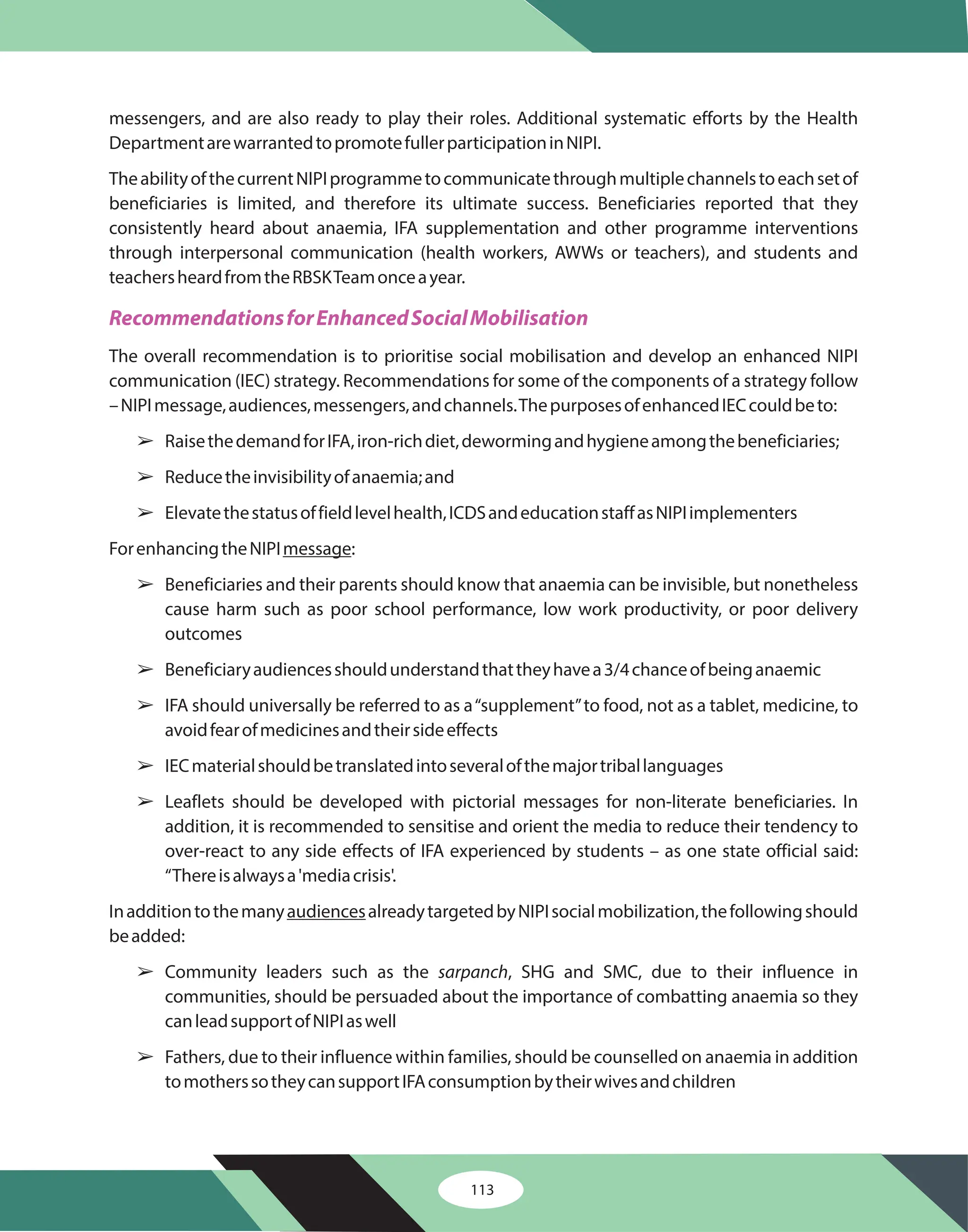 113
messengers, and are also ready to play their roles. Additional systematic efforts by the Health
DepartmentarewarrantedtopromotefullerparticipationinNIPI.
TheabilityofthecurrentNIPIprogrammetocommunicatethroughmultiplechannelstoeachsetof
beneficiaries is limited, and therefore its ultimate success. Beneficiaries reported that they
consistently heard about anaemia, IFA supplementation and other programme interventions
through interpersonal communication (health workers, AWWs or teachers), and students and
teachersheardfromtheRBSKTeamonceayear.
The overall recommendation is to prioritise social mobilisation and develop an enhanced NIPI
communication (IEC) strategy. Recommendations for some of the components of a strategy follow
–NIPImessage,audiences,messengers,andchannels.ThepurposesofenhancedIECcouldbeto:
RaisethedemandforIFA,iron-richdiet,dewormingandhygieneamongthebeneficiaries;
Reducetheinvisibilityofanaemia;and
Elevatethestatusoffieldlevelhealth,ICDSandeducationstaffasNIPIimplementers
ForenhancingtheNIPI :
Beneficiaries and their parents should know that anaemia can be invisible, but nonetheless
cause harm such as poor school performance, low work productivity, or poor delivery
outcomes
Beneficiaryaudiencesshouldunderstandthattheyhavea3/4chanceofbeinganaemic
IFA should universally be referred to as a“supplement”to food, not as a tablet, medicine, to
avoidfearofmedicinesandtheirsideeffects
IECmaterialshouldbetranslatedintoseveralofthemajortriballanguages
Leaflets should be developed with pictorial messages for non-literate beneficiaries. In
addition, it is recommended to sensitise and orient the media to reduce their tendency to
over-react to any side effects of IFA experienced by students – as one state official said:
“Thereisalwaysa'mediacrisis'.
Inadditiontothemany alreadytargetedbyNIPIsocialmobilization,thefollowingshould
beadded:
Fathers, due to their influence within families, should be counselled on anaemia in addition
tomotherssotheycansupportIFAconsumptionbytheirwivesandchildren
message
audiences
Community leaders such as the , SHG and SMC, due to their influence in
communities, should be persuaded about the importance of combatting anaemia so they
canleadsupportofNIPIaswell
sarpanch
RecommendationsforEnhancedSocialMobilisation
â
â
â
â
â
â
â
â
â
â
 