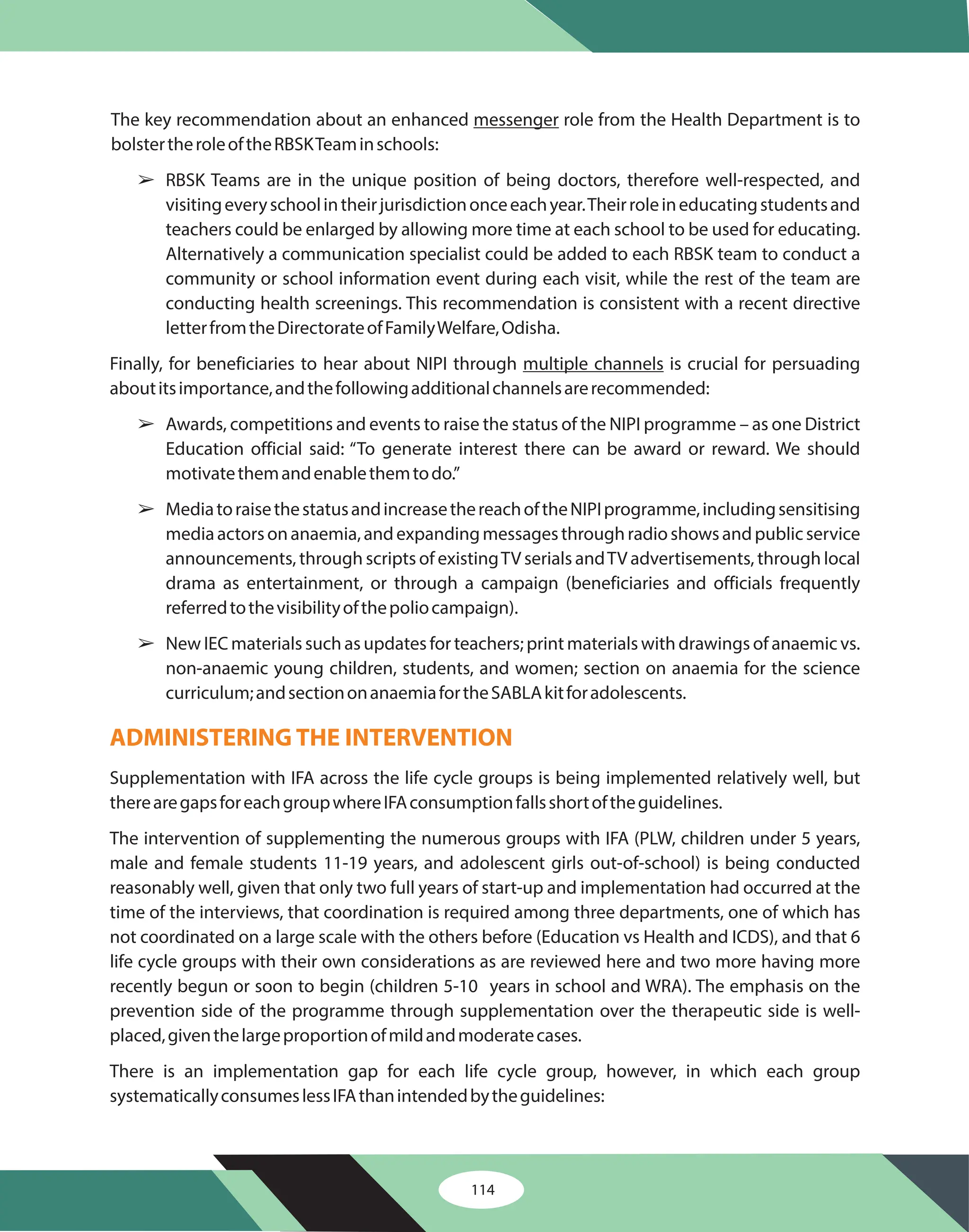 114
The key recommendation about an enhanced role from the Health Department is to
bolstertheroleoftheRBSKTeaminschools:
RBSK Teams are in the unique position of being doctors, therefore well-respected, and
visitingeveryschoolintheirjurisdictiononceeachyear.Theirroleineducatingstudentsand
teachers could be enlarged by allowing more time at each school to be used for educating.
Alternatively a communication specialist could be added to each RBSK team to conduct a
community or school information event during each visit, while the rest of the team are
conducting health screenings. This recommendation is consistent with a recent directive
letterfromtheDirectorateofFamilyWelfare,Odisha.
Finally, for beneficiaries to hear about NIPI through is crucial for persuading
aboutitsimportance,andthefollowingadditionalchannelsarerecommended:
Awards, competitions and events to raise the status of the NIPI programme – as one District
Education official said: “To generate interest there can be award or reward. We should
motivatethemandenablethemtodo.”
MediatoraisethestatusandincreasethereachoftheNIPIprogramme,includingsensitising
mediaactorsonanaemia,andexpandingmessagesthroughradioshowsandpublicservice
announcements, through scripts of existingTV serials andTV advertisements, through local
drama as entertainment, or through a campaign (beneficiaries and officials frequently
referredtothevisibilityofthepoliocampaign).
New IEC materials such as updates for teachers; print materials with drawings of anaemic vs.
non-anaemic young children, students, and women; section on anaemia for the science
curriculum;andsectiononanaemiafortheSABLAkitforadolescents.
Supplementation with IFA across the life cycle groups is being implemented relatively well, but
therearegapsforeachgroupwhereIFAconsumptionfallsshortoftheguidelines.
The intervention of supplementing the numerous groups with IFA (PLW, children under 5 years,
male and female students 11-19 years, and adolescent girls out-of-school) is being conducted
reasonably well, given that only two full years of start-up and implementation had occurred at the
time of the interviews, that coordination is required among three departments, one of which has
not coordinated on a large scale with the others before (Education vs Health and ICDS), and that 6
life cycle groups with their own considerations as are reviewed here and two more having more
recently begun or soon to begin (children 5-10 years in school and WRA). The emphasis on the
prevention side of the programme through supplementation over the therapeutic side is well-
placed,giventhelargeproportionofmildandmoderatecases.
There is an implementation gap for each life cycle group, however, in which each group
systematicallyconsumeslessIFAthanintendedbytheguidelines:
messenger
multiple channels
â
â
â
â
ADMINISTERING THE INTERVENTION
 