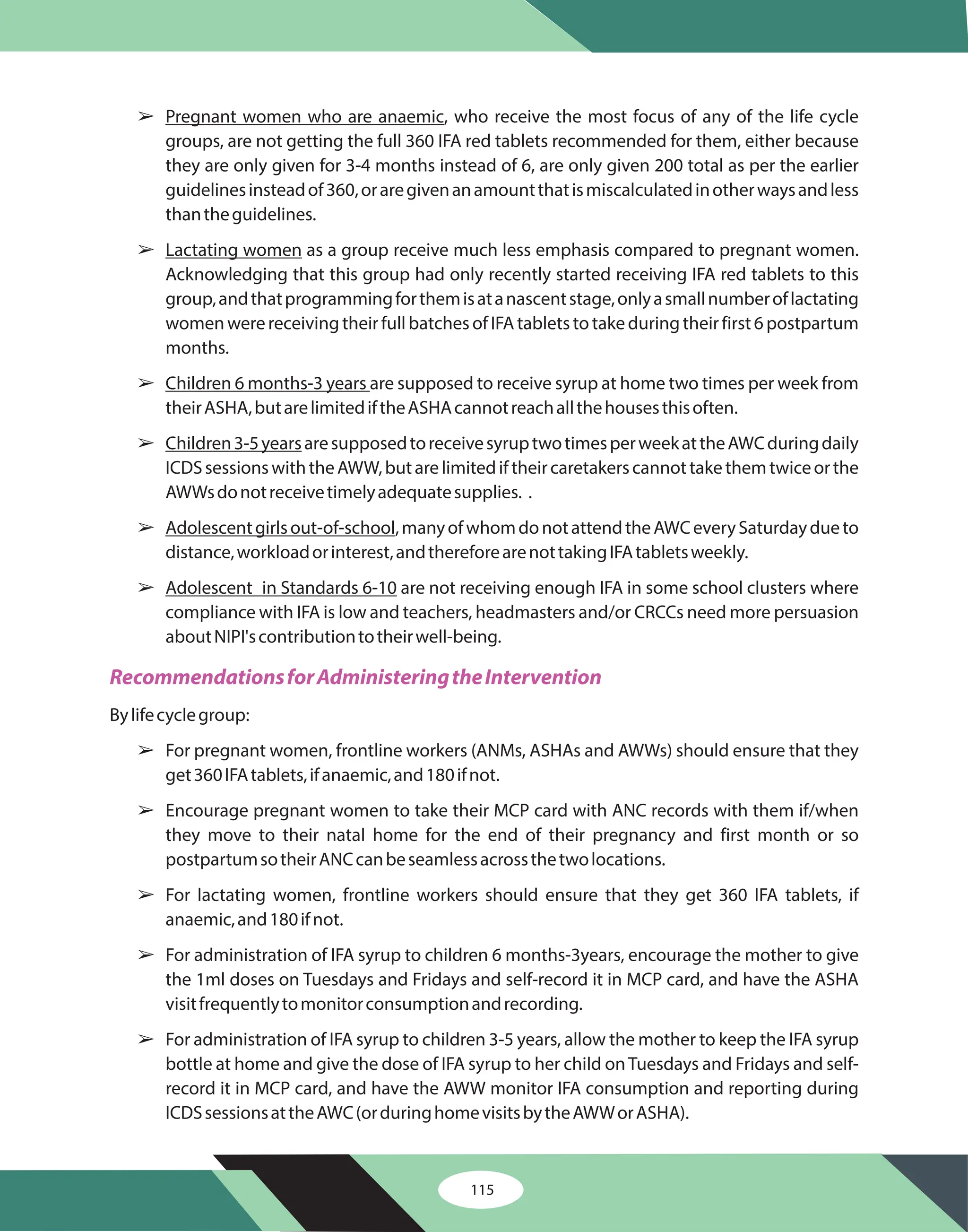 115
â
â
â
â
â
â
â
â
â
â
â
Pregnant women who are anaemic
Lactating women
Children 6 months-3 years
Children3-5years
Adolescentgirlsout-of-school
Adolescent in Standards 6-10
, who receive the most focus of any of the life cycle
groups, are not getting the full 360 IFA red tablets recommended for them, either because
they are only given for 3-4 months instead of 6, are only given 200 total as per the earlier
guidelinesinsteadof360,oraregivenanamountthatismiscalculatedinotherwaysandless
thantheguidelines.
as a group receive much less emphasis compared to pregnant women.
Acknowledging that this group had only recently started receiving IFA red tablets to this
group,andthatprogrammingforthemisatanascentstage,onlyasmallnumberoflactating
womenwerereceivingtheirfullbatchesofIFAtabletstotakeduringtheirfirst6postpartum
months.
are supposed to receive syrup at home two times per week from
theirASHA,butarelimitediftheASHAcannotreachallthehousesthisoften.
aresupposedtoreceivesyruptwotimesperweekattheAWCduringdaily
ICDSsessionswiththeAWW,butarelimitediftheircaretakerscannottakethemtwiceorthe
AWWsdonotreceivetimelyadequatesupplies. .
,manyofwhomdonotattendtheAWCeverySaturdaydueto
distance,workloadorinterest,andthereforearenottakingIFAtabletsweekly.
are not receiving enough IFA in some school clusters where
compliance with IFA is low and teachers, headmasters and/or CRCCs need more persuasion
aboutNIPI'scontributiontotheirwell-being.
Bylifecyclegroup:
For pregnant women, frontline workers (ANMs, ASHAs and AWWs) should ensure that they
get360IFAtablets,ifanaemic,and180ifnot.
Encourage pregnant women to take their MCP card with ANC records with them if/when
they move to their natal home for the end of their pregnancy and first month or so
postpartumsotheirANCcanbeseamlessacrossthetwolocations.
For lactating women, frontline workers should ensure that they get 360 IFA tablets, if
anaemic,and180ifnot.
For administration of IFA syrup to children 6 months-3years, encourage the mother to give
the 1ml doses on Tuesdays and Fridays and self-record it in MCP card, and have the ASHA
visitfrequentlytomonitorconsumptionandrecording.
For administration of IFA syrup to children 3-5 years, allow the mother to keep the IFA syrup
bottle at home and give the dose of IFA syrup to her child onTuesdays and Fridays and self-
record it in MCP card, and have the AWW monitor IFA consumption and reporting during
ICDSsessionsattheAWC(orduringhomevisitsbytheAWWorASHA).
RecommendationsforAdministeringtheIntervention
 