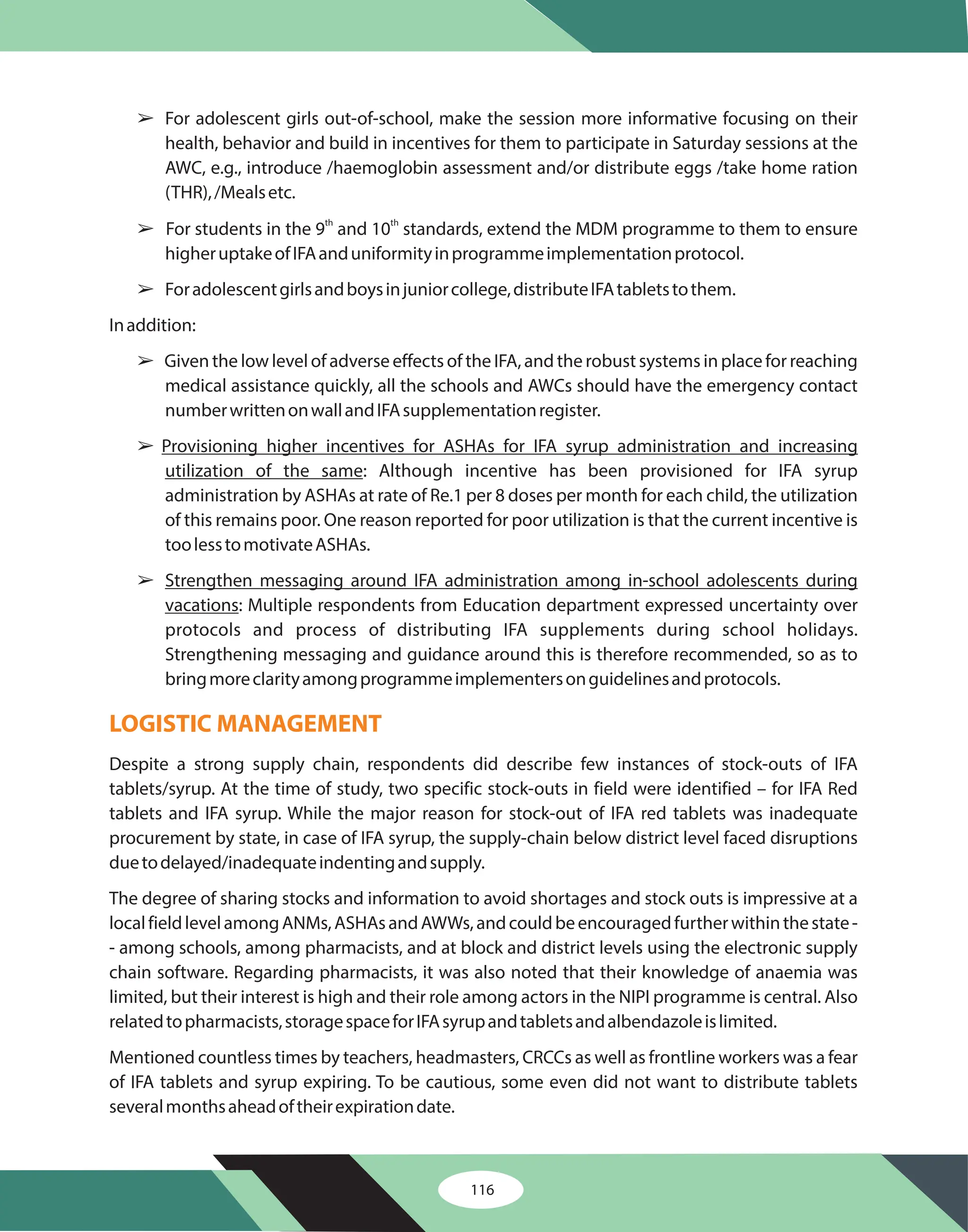 116
â
â
â
â
â
â
For adolescent girls out-of-school, make the session more informative focusing on their
health, behavior and build in incentives for them to participate in Saturday sessions at the
AWC, e.g., introduce /haemoglobin assessment and/or distribute eggs /take home ration
(THR),/Mealsetc.
For students in the 9 and 10 standards, extend the MDM programme to them to ensure
higheruptakeofIFAanduniformityinprogrammeimplementationprotocol.
Foradolescentgirlsandboysinjuniorcollege,distributeIFAtabletstothem.
Inaddition:
Given the low level of adverse effects of the IFA, and the robust systems in place for reaching
medical assistance quickly, all the schools and AWCs should have the emergency contact
numberwrittenonwallandIFAsupplementationregister.
: Although incentive has been provisioned for IFA syrup
administration by ASHAs at rate of Re.1 per 8 doses per month for each child, the utilization
of this remains poor. One reason reported for poor utilization is that the current incentive is
toolesstomotivateASHAs.
: Multiple respondents from Education department expressed uncertainty over
protocols and process of distributing IFA supplements during school holidays.
Strengthening messaging and guidance around this is therefore recommended, so as to
bringmoreclarityamongprogrammeimplementersonguidelinesandprotocols.
Despite a strong supply chain, respondents did describe few instances of stock-outs of IFA
tablets/syrup. At the time of study, two specific stock-outs in field were identified – for IFA Red
tablets and IFA syrup. While the major reason for stock-out of IFA red tablets was inadequate
procurement by state, in case of IFA syrup, the supply-chain below district level faced disruptions
duetodelayed/inadequateindentingandsupply.
The degree of sharing stocks and information to avoid shortages and stock outs is impressive at a
localfieldlevelamongANMs,ASHAsandAWWs,andcouldbeencouragedfurtherwithinthestate-
- among schools, among pharmacists, and at block and district levels using the electronic supply
chain software. Regarding pharmacists, it was also noted that their knowledge of anaemia was
limited, but their interest is high and their role among actors in the NIPI programme is central. Also
relatedtopharmacists,storagespaceforIFAsyrupandtabletsandalbendazoleislimited.
Mentioned countless times by teachers, headmasters, CRCCs as well as frontline workers was a fear
of IFA tablets and syrup expiring. To be cautious, some even did not want to distribute tablets
severalmonthsaheadoftheirexpirationdate.
th th
Provisioning higher incentives for ASHAs for IFA syrup administration and increasing
utilization of the same
Strengthen messaging around IFA administration among in-school adolescents during
vacations
LOGISTIC MANAGEMENT
 