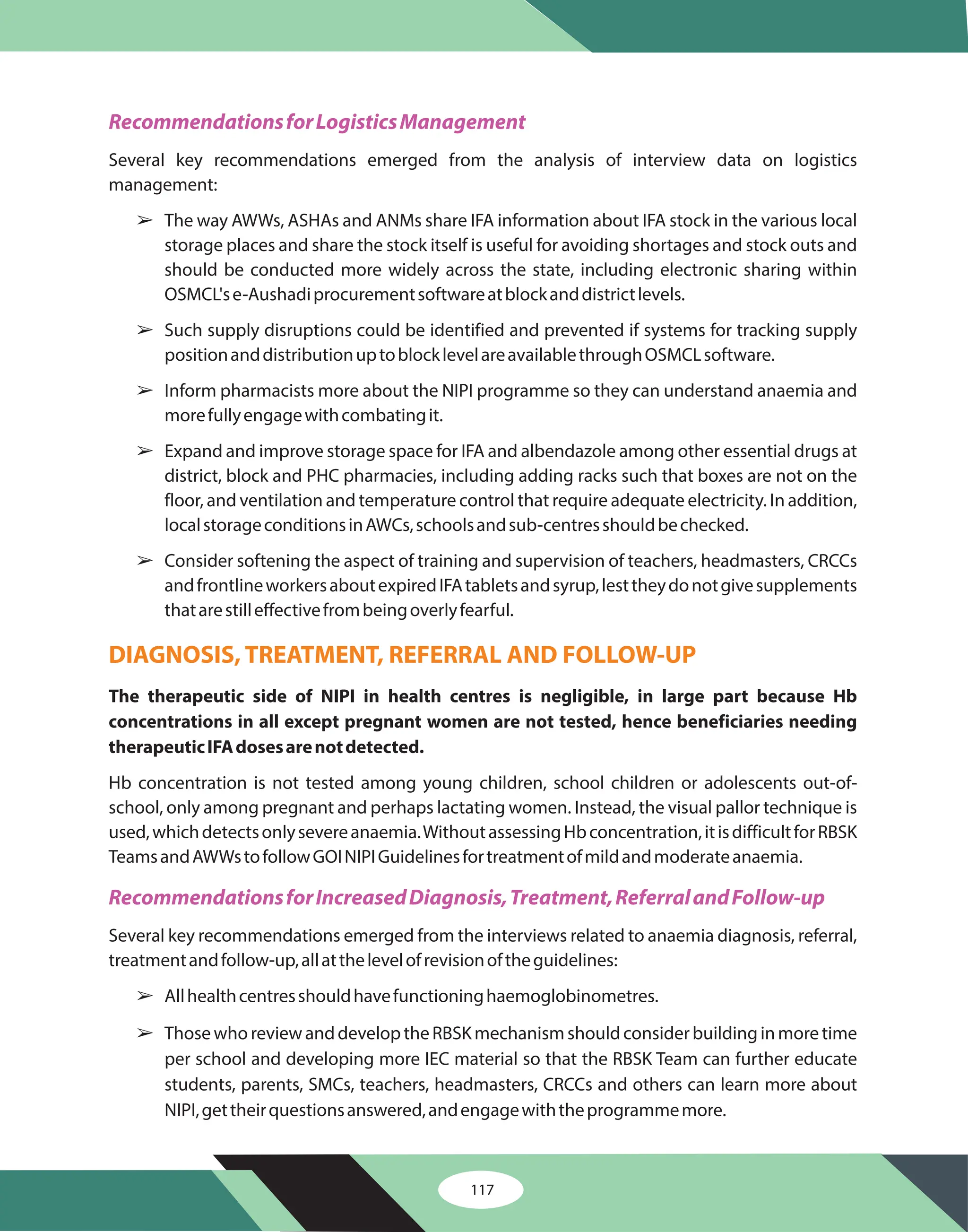 117
RecommendationsforLogisticsManagement
RecommendationsforIncreasedDiagnosis,Treatment,ReferralandFollow-up
Several key recommendations emerged from the analysis of interview data on logistics
management:
The way AWWs, ASHAs and ANMs share IFA information about IFA stock in the various local
storage places and share the stock itself is useful for avoiding shortages and stock outs and
should be conducted more widely across the state, including electronic sharing within
OSMCL'se-Aushadiprocurementsoftwareatblockanddistrictlevels.
Such supply disruptions could be identified and prevented if systems for tracking supply
positionanddistributionuptoblocklevelareavailablethroughOSMCLsoftware.
Inform pharmacists more about the NIPI programme so they can understand anaemia and
morefullyengagewithcombatingit.
Expand and improve storage space for IFA and albendazole among other essential drugs at
district, block and PHC pharmacies, including adding racks such that boxes are not on the
floor, and ventilation and temperature control that require adequate electricity. In addition,
localstorageconditionsinAWCs,schoolsandsub-centresshouldbechecked.
Consider softening the aspect of training and supervision of teachers, headmasters, CRCCs
andfrontlineworkersaboutexpiredIFAtabletsandsyrup,lesttheydonotgivesupplements
thatarestilleffectivefrombeingoverlyfearful.
Hb concentration is not tested among young children, school children or adolescents out-of-
school, only among pregnant and perhaps lactating women. Instead, the visual pallor technique is
used,whichdetectsonlysevereanaemia.WithoutassessingHbconcentration,itisdifficultforRBSK
TeamsandAWWstofollowGOINIPIGuidelinesfortreatmentofmildandmoderateanaemia.
Several key recommendations emerged from the interviews related to anaemia diagnosis, referral,
treatmentandfollow-up,allatthelevelofrevisionoftheguidelines:
Allhealthcentresshouldhavefunctioninghaemoglobinometres.
ThosewhoreviewanddeveloptheRBSKmechanismshouldconsiderbuildinginmoretime
per school and developing more IEC material so that the RBSK Team can further educate
students, parents, SMCs, teachers, headmasters, CRCCs and others can learn more about
NIPI,gettheirquestionsanswered,andengagewiththeprogrammemore.
The therapeutic side of NIPI in health centres is negligible, in large part because Hb
concentrations in all except pregnant women are not tested, hence beneficiaries needing
therapeuticIFAdosesarenotdetected.
â
â
â
â
â
â
â
DIAGNOSIS, TREATMENT, REFERRAL AND FOLLOW-UP
 