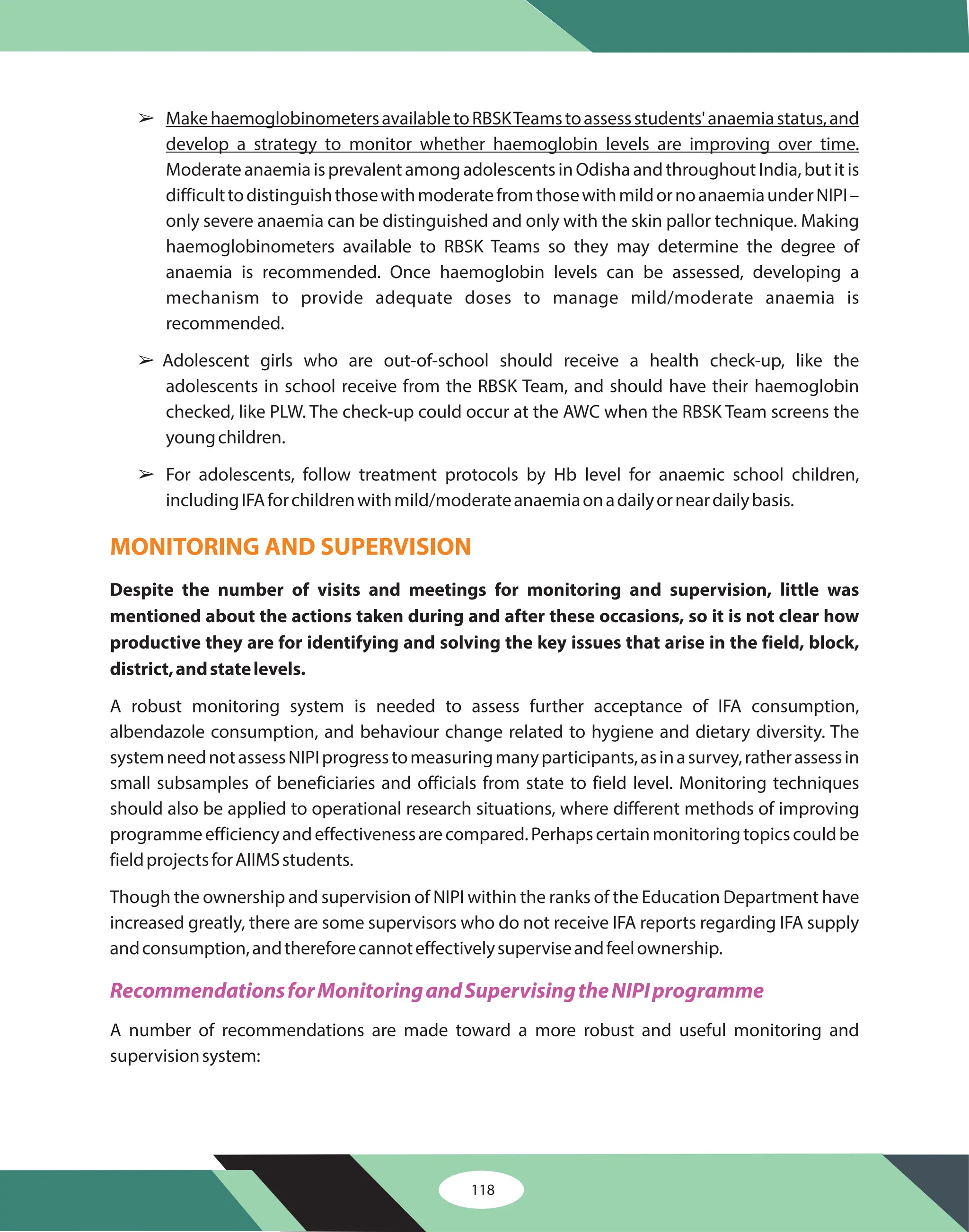 118
â
â
â
MakehaemoglobinometersavailabletoRBSKTeamstoassessstudents'anaemiastatus,and
develop a strategy to monitor whether haemoglobin levels are improving over time.
ModerateanaemiaisprevalentamongadolescentsinOdishaandthroughoutIndia,butitis
difficulttodistinguishthosewithmoderatefromthosewithmildornoanaemiaunderNIPI–
only severe anaemia can be distinguished and only with the skin pallor technique. Making
haemoglobinometers available to RBSK Teams so they may determine the degree of
anaemia is recommended. Once haemoglobin levels can be assessed, developing a
mechanism to provide adequate doses to manage mild/moderate anaemia is
recommended.
Adolescent girls who are out-of-school should receive a health check-up, like the
adolescents in school receive from the RBSK Team, and should have their haemoglobin
checked, like PLW. The check-up could occur at the AWC when the RBSK Team screens the
youngchildren.
For adolescents, follow treatment protocols by Hb level for anaemic school children,
includingIFAforchildrenwithmild/moderateanaemiaonadailyorneardailybasis.
A robust monitoring system is needed to assess further acceptance of IFA consumption,
albendazole consumption, and behaviour change related to hygiene and dietary diversity. The
systemneednotassessNIPIprogresstomeasuringmanyparticipants,asinasurvey,ratherassessin
small subsamples of beneficiaries and officials from state to field level. Monitoring techniques
should also be applied to operational research situations, where different methods of improving
programmeefficiencyandeffectivenessarecompared.Perhapscertainmonitoringtopicscouldbe
fieldprojectsforAIIMSstudents.
Though the ownership and supervision of NIPI within the ranks of the Education Department have
increased greatly, there are some supervisors who do not receive IFA reports regarding IFA supply
andconsumption,andthereforecannoteffectivelysuperviseandfeelownership.
A number of recommendations are made toward a more robust and useful monitoring and
supervisionsystem:
Despite the number of visits and meetings for monitoring and supervision, little was
mentioned about the actions taken during and after these occasions, so it is not clear how
productive they are for identifying and solving the key issues that arise in the field, block,
district,andstatelevels.
MONITORING AND SUPERVISION
RecommendationsforMonitoringandSupervisingtheNIPIprogramme
 