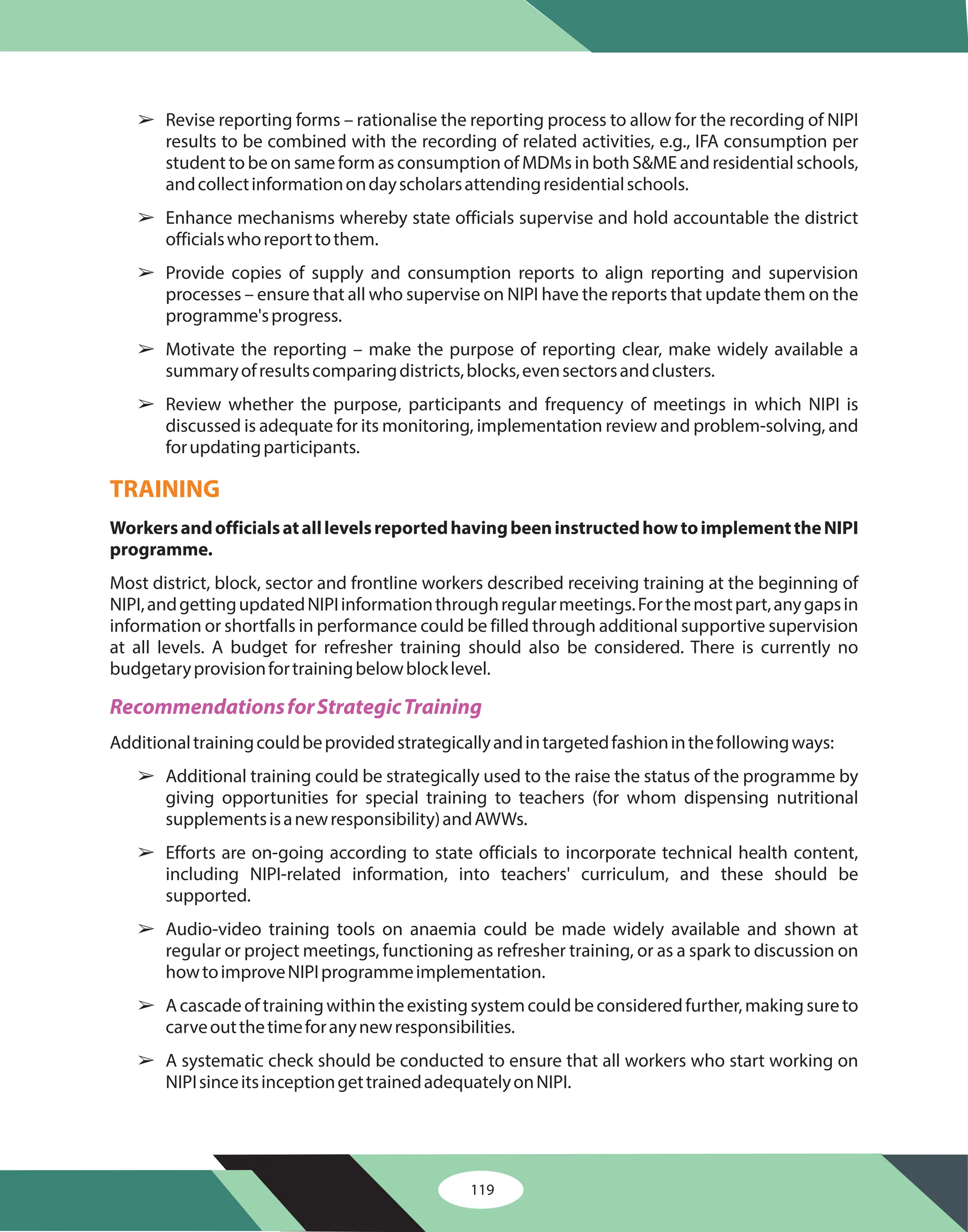 119
â
â
â
â
â
â
â
â
â
â
Revise reporting forms – rationalise the reporting process to allow for the recording of NIPI
results to be combined with the recording of related activities, e.g., IFA consumption per
student to be on same form as consumption of MDMs in both S&ME and residential schools,
andcollectinformationondayscholarsattendingresidentialschools.
Enhance mechanisms whereby state officials supervise and hold accountable the district
officialswhoreporttothem.
Provide copies of supply and consumption reports to align reporting and supervision
processes – ensure that all who supervise on NIPI have the reports that update them on the
programme'sprogress.
Motivate the reporting – make the purpose of reporting clear, make widely available a
summaryofresultscomparingdistricts,blocks,evensectorsandclusters.
Review whether the purpose, participants and frequency of meetings in which NIPI is
discussed is adequate for its monitoring, implementation review and problem-solving, and
forupdatingparticipants.
Most district, block, sector and frontline workers described receiving training at the beginning of
NIPI,andgettingupdatedNIPIinformationthroughregularmeetings.Forthemostpart,anygapsin
information or shortfalls in performance could be filled through additional supportive supervision
at all levels. A budget for refresher training should also be considered. There is currently no
budgetaryprovisionfortrainingbelowblocklevel.
Additionaltrainingcouldbeprovidedstrategicallyandintargetedfashioninthefollowingways:
Additional training could be strategically used to the raise the status of the programme by
giving opportunities for special training to teachers (for whom dispensing nutritional
supplementsisanewresponsibility)andAWWs.
Efforts are on-going according to state officials to incorporate technical health content,
including NIPI-related information, into teachers' curriculum, and these should be
supported.
Audio-video training tools on anaemia could be made widely available and shown at
regular or project meetings, functioning as refresher training, or as a spark to discussion on
howtoimproveNIPIprogrammeimplementation.
Acascadeoftrainingwithintheexistingsystemcouldbeconsideredfurther,makingsureto
carveoutthetimeforanynewresponsibilities.
A systematic check should be conducted to ensure that all workers who start working on
NIPIsinceitsinceptiongettrainedadequatelyonNIPI.
WorkersandofficialsatalllevelsreportedhavingbeeninstructedhowtoimplementtheNIPI
programme.
TRAINING
RecommendationsforStrategicTraining
 