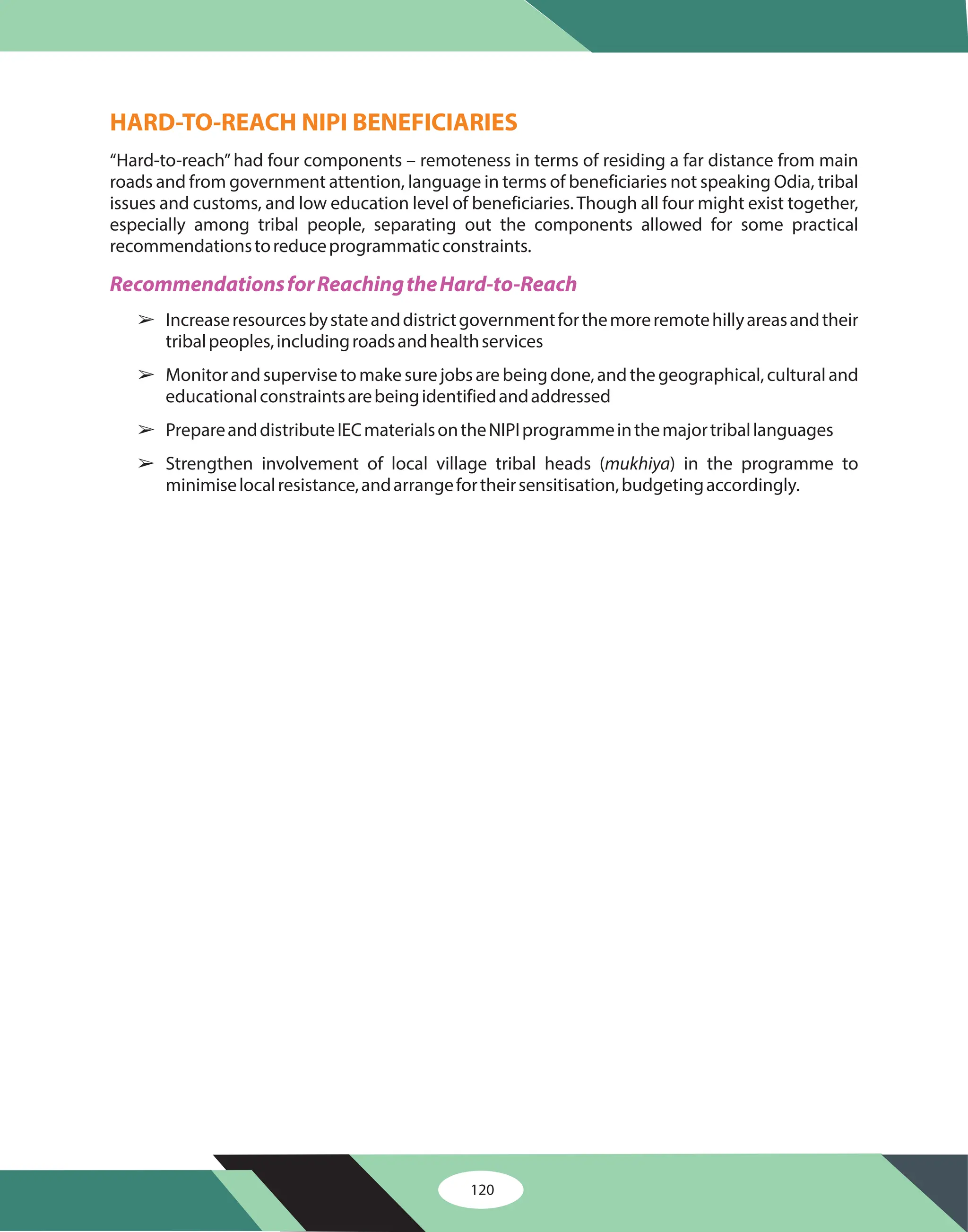 120
HARD-TO-REACH NIPI BENEFICIARIES
“Hard-to-reach”had four components – remoteness in terms of residing a far distance from main
roads and from government attention, language in terms of beneficiaries not speaking Odia, tribal
issues and customs, and low education level of beneficiaries. Though all four might exist together,
especially among tribal people, separating out the components allowed for some practical
recommendationstoreduceprogrammaticconstraints.
Increaseresourcesbystateanddistrictgovernmentforthemoreremotehillyareasandtheir
tribalpeoples,includingroadsandhealthservices
Monitorandsupervisetomakesurejobsarebeingdone,andthegeographical,culturaland
educationalconstraintsarebeingidentifiedandaddressed
PrepareanddistributeIECmaterialsontheNIPIprogrammeinthemajortriballanguages
Strengthen involvement of local village tribal heads ( ) in the programme to
minimiselocalresistance,andarrangefortheirsensitisation,budgetingaccordingly.
mukhiya
RecommendationsforReachingtheHard-to-Reach
â
â
â
â
 