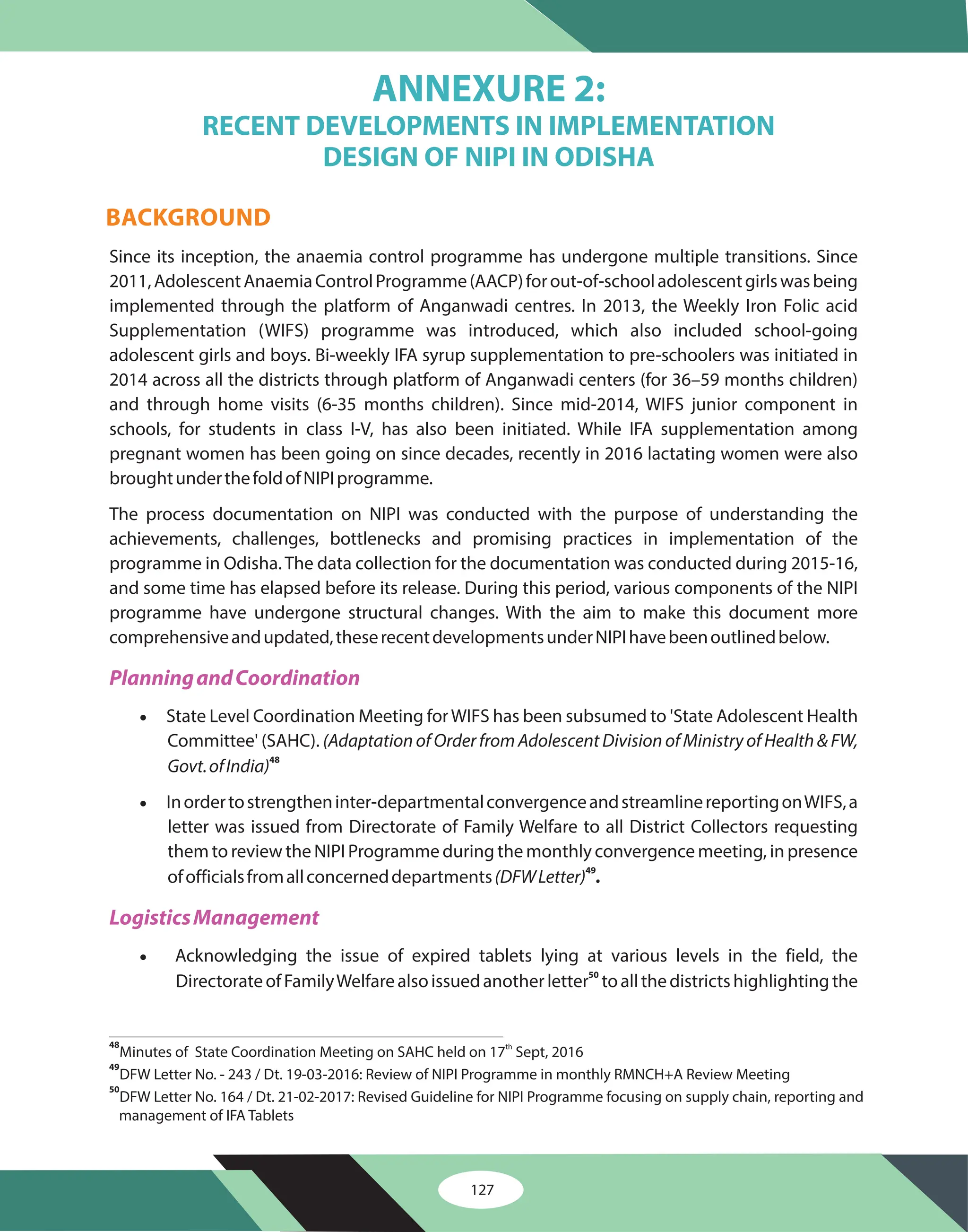127
Since its inception, the anaemia control programme has undergone multiple transitions. Since
2011,AdolescentAnaemiaControlProgramme(AACP)forout-of-schooladolescentgirlswasbeing
implemented through the platform of Anganwadi centres. In 2013, the Weekly Iron Folic acid
Supplementation (WIFS) programme was introduced, which also included school-going
adolescent girls and boys. Bi-weekly IFA syrup supplementation to pre-schoolers was initiated in
2014 across all the districts through platform of Anganwadi centers (for 36–59 months children)
and through home visits (6-35 months children). Since mid-2014, WIFS junior component in
schools, for students in class I-V, has also been initiated. While IFA supplementation among
pregnant women has been going on since decades, recently in 2016 lactating women were also
broughtunderthefoldofNIPIprogramme.
The process documentation on NIPI was conducted with the purpose of understanding the
achievements, challenges, bottlenecks and promising practices in implementation of the
programme in Odisha. The data collection for the documentation was conducted during 2015-16,
and some time has elapsed before its release. During this period, various components of the NIPI
programme have undergone structural changes. With the aim to make this document more
comprehensiveandupdated,theserecentdevelopmentsunderNIPIhavebeenoutlinedbelow.
State Level Coordination Meeting forWIFS has been subsumed to 'State Adolescent Health
Committee' (SAHC).
Inordertostrengtheninter-departmentalconvergenceandstreamlinereportingonWIFS,a
letter was issued from Directorate of Family Welfare to all District Collectors requesting
them to review the NIPI Programme during the monthly convergence meeting, in presence
ofofficialsfromallconcerneddepartments
Acknowledging the issue of expired tablets lying at various levels in the field, the
DirectorateofFamilyWelfarealsoissuedanotherletter toallthedistrictshighlightingthe
·
·
·
(Adaptation of Order from Adolescent Division of Ministry of Health & FW,
Govt.ofIndia)
(DFWLetter)
48
49
50
.
PlanningandCoordination
LogisticsManagement
ANNEXURE 2:
RECENT DEVELOPMENTS IN IMPLEMENTATION
DESIGN OF NIPI IN ODISHA
BACKGROUND
48
49
50
Minutes of State Coordination Meeting on SAHC held on 17 Sept, 2016
th
DFW Letter No. - 243 / Dt. 19-03-2016: Review of NIPI Programme in monthly RMNCH+A Review Meeting
DFW Letter No. 164 / Dt. 21-02-2017: Revised Guideline for NIPI Programme focusing on supply chain, reporting and
management of IFA Tablets
 