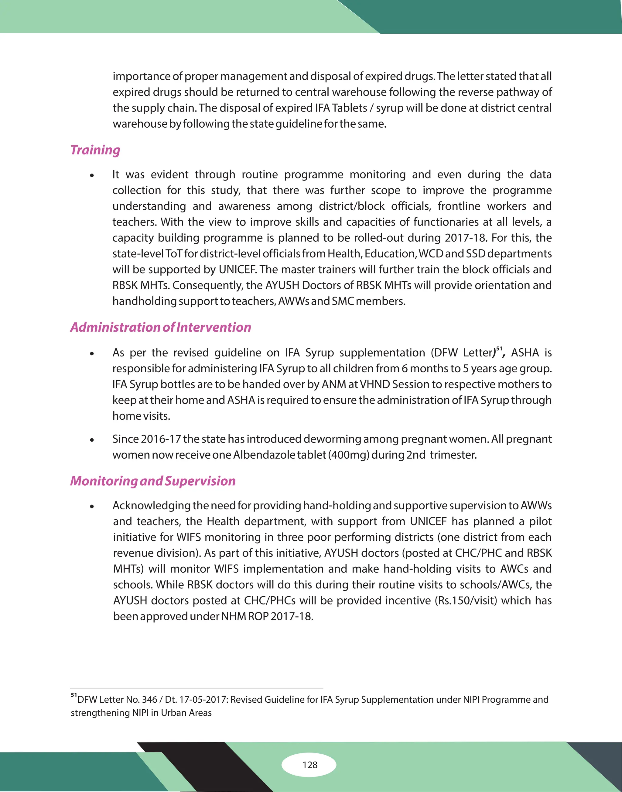 128
importance of proper management and disposal of expired drugs.The letter stated that all
expired drugs should be returned to central warehouse following the reverse pathway of
the supply chain. The disposal of expired IFA Tablets / syrup will be done at district central
warehousebyfollowingthestateguidelineforthesame.
It was evident through routine programme monitoring and even during the data
collection for this study, that there was further scope to improve the programme
understanding and awareness among district/block officials, frontline workers and
teachers. With the view to improve skills and capacities of functionaries at all levels, a
capacity building programme is planned to be rolled-out during 2017-18. For this, the
state-levelToTfordistrict-levelofficialsfromHealth,Education,WCDandSSDdepartments
will be supported by UNICEF. The master trainers will further train the block officials and
RBSK MHTs. Consequently, the AYUSH Doctors of RBSK MHTs will provide orientation and
handholdingsupporttoteachers,AWWsandSMCmembers.
As per the revised guideline on IFA Syrup supplementation (DFW Letter ASHA is
responsible for administering IFA Syrup to all children from 6 months to 5 years age group.
IFA Syrup bottles are to be handed over by ANM atVHND Session to respective mothers to
keepattheirhomeandASHAisrequiredtoensuretheadministrationofIFASyrupthrough
homevisits.
Acknowledgingtheneedforprovidinghand-holdingandsupportivesupervisiontoAWWs
and teachers, the Health department, with support from UNICEF has planned a pilot
initiative for WIFS monitoring in three poor performing districts (one district from each
revenue division). As part of this initiative, AYUSH doctors (posted at CHC/PHC and RBSK
MHTs) will monitor WIFS implementation and make hand-holding visits to AWCs and
schools. While RBSK doctors will do this during their routine visits to schools/AWCs, the
AYUSH doctors posted at CHC/PHCs will be provided incentive (Rs.150/visit) which has
beenapprovedunderNHMROP2017-18.
·
·
·
) ,
51
· Since 2016-17 the state has introduced deworming among pregnant women. All pregnant
womennowreceiveoneAlbendazoletablet(400mg)during2nd trimester.
Training
AdministrationofIntervention
MonitoringandSupervision
51
DFW Letter No. 346 / Dt. 17-05-2017: Revised Guideline for IFA Syrup Supplementation under NIPI Programme and
strengthening NIPI in Urban Areas
 
