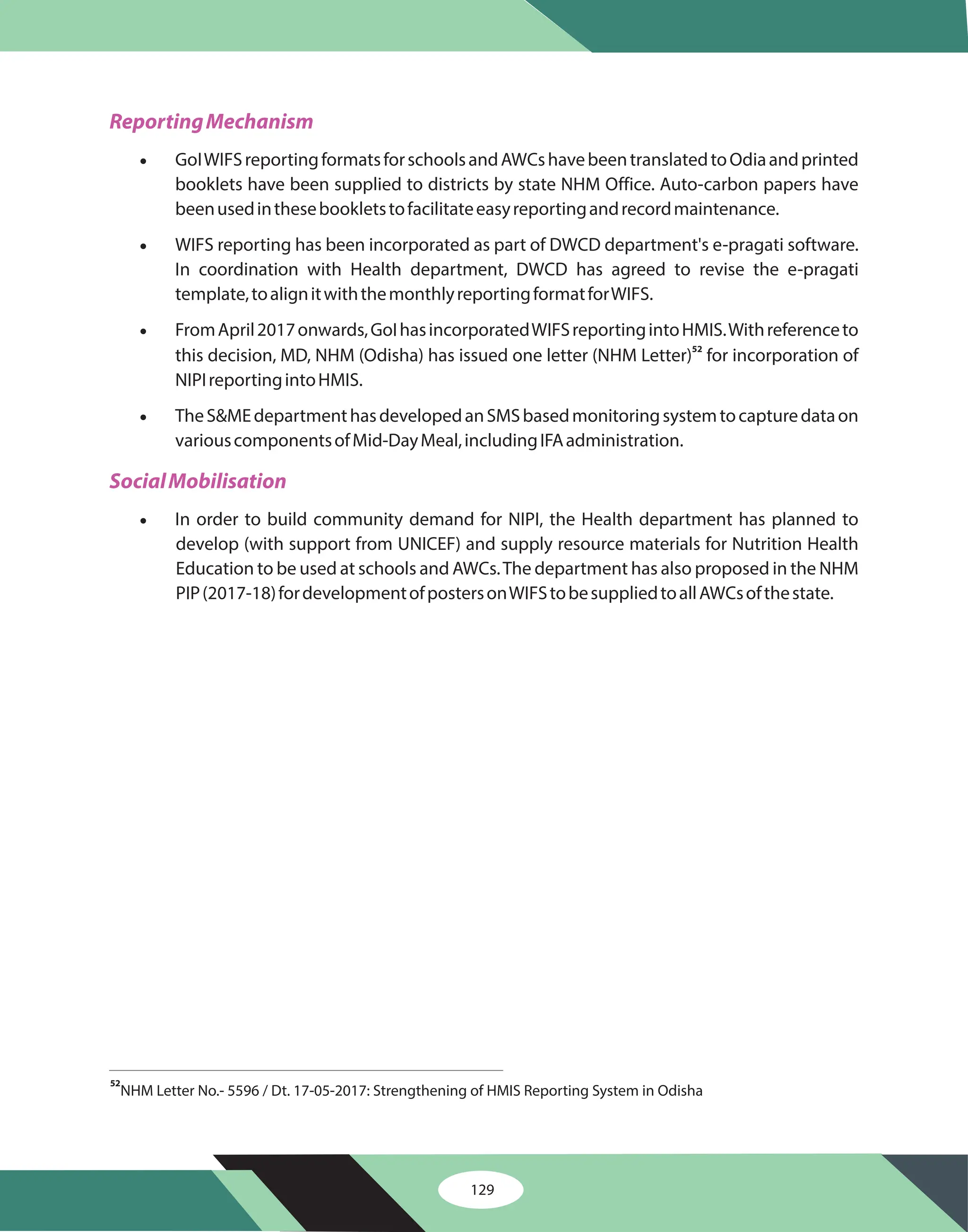 129
ReportingMechanism
SocialMobilisation
·
·
·
·
·
GoIWIFSreportingformatsforschoolsandAWCshavebeentranslatedtoOdiaandprinted
booklets have been supplied to districts by state NHM Office. Auto-carbon papers have
beenusedinthesebookletstofacilitateeasyreportingandrecordmaintenance.
WIFS reporting has been incorporated as part of DWCD department's e-pragati software.
In coordination with Health department, DWCD has agreed to revise the e-pragati
template,toalignitwiththemonthlyreportingformatforWIFS.
FromApril2017onwards,GoIhasincorporatedWIFSreportingintoHMIS.Withreferenceto
this decision, MD, NHM (Odisha) has issued one letter (NHM Letter) for incorporation of
NIPIreportingintoHMIS.
TheS&MEdepartmenthasdevelopedanSMSbasedmonitoringsystemtocapturedataon
variouscomponentsofMid-DayMeal,includingIFAadministration.
In order to build community demand for NIPI, the Health department has planned to
develop (with support from UNICEF) and supply resource materials for Nutrition Health
Education to be used at schools and AWCs.The department has also proposed in the NHM
PIP(2017-18)fordevelopmentofpostersonWIFStobesuppliedtoallAWCsofthestate.
52
NHM Letter No.- 5596 / Dt. 17-05-2017: Strengthening of HMIS Reporting System in Odisha
52
 