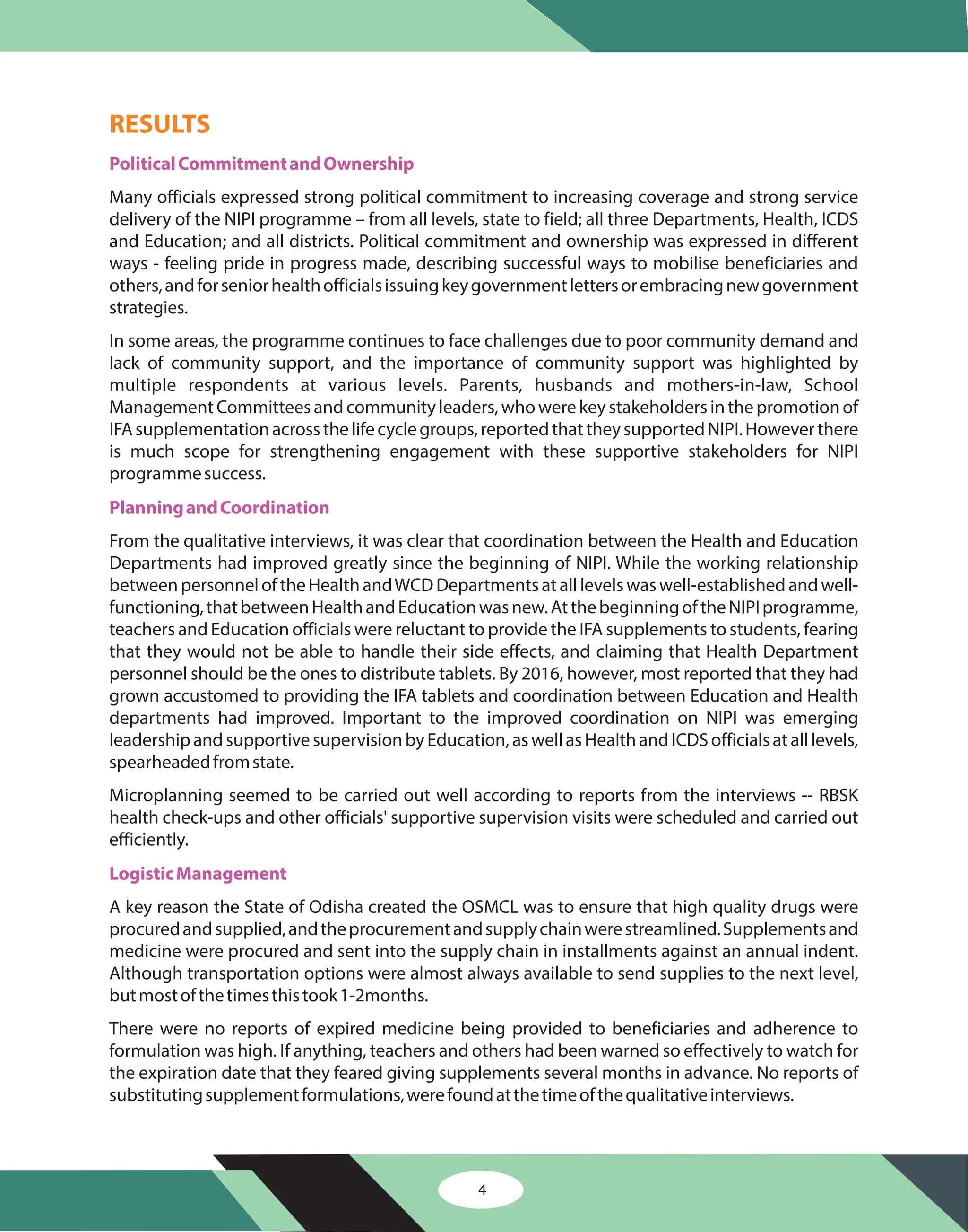 4
RESULTS
PoliticalCommitmentandOwnership
PlanningandCoordination
LogisticManagement
Many officials expressed strong political commitment to increasing coverage and strong service
delivery of the NIPI programme – from all levels, state to field; all three Departments, Health, ICDS
and Education; and all districts. Political commitment and ownership was expressed in different
ways - feeling pride in progress made, describing successful ways to mobilise beneficiaries and
others,andforseniorhealthofficialsissuingkeygovernmentlettersorembracingnewgovernment
strategies.
In some areas, the programme continues to face challenges due to poor community demand and
lack of community support, and the importance of community support was highlighted by
multiple respondents at various levels. Parents, husbands and mothers-in-law, School
ManagementCommitteesandcommunityleaders,whowerekeystakeholdersinthepromotionof
IFAsupplementationacrossthelifecyclegroups,reportedthattheysupportedNIPI.Howeverthere
is much scope for strengthening engagement with these supportive stakeholders for NIPI
programmesuccess.
From the qualitative interviews, it was clear that coordination between the Health and Education
Departments had improved greatly since the beginning of NIPI. While the working relationship
betweenpersonneloftheHealthandWCDDepartmentsatalllevelswaswell-establishedandwell-
functioning,thatbetweenHealthandEducationwasnew.AtthebeginningoftheNIPIprogramme,
teachers and Education officials were reluctant to provide the IFA supplements to students, fearing
that they would not be able to handle their side effects, and claiming that Health Department
personnel should be the ones to distribute tablets. By 2016, however, most reported that they had
grown accustomed to providing the IFA tablets and coordination between Education and Health
departments had improved. Important to the improved coordination on NIPI was emerging
leadershipandsupportivesupervisionbyEducation,aswellasHealthandICDSofficialsatalllevels,
spearheadedfromstate.
Microplanning seemed to be carried out well according to reports from the interviews -- RBSK
health check-ups and other officials' supportive supervision visits were scheduled and carried out
efficiently.
A key reason the State of Odisha created the OSMCL was to ensure that high quality drugs were
procuredandsupplied,andtheprocurementandsupplychainwerestreamlined.Supplementsand
medicine were procured and sent into the supply chain in installments against an annual indent.
Although transportation options were almost always available to send supplies to the next level,
butmostofthetimesthistook1-2months.
There were no reports of expired medicine being provided to beneficiaries and adherence to
formulation was high. If anything, teachers and others had been warned so effectively to watch for
the expiration date that they feared giving supplements several months in advance. No reports of
substitutingsupplementformulations,werefoundatthetimeofthequalitativeinterviews.
 