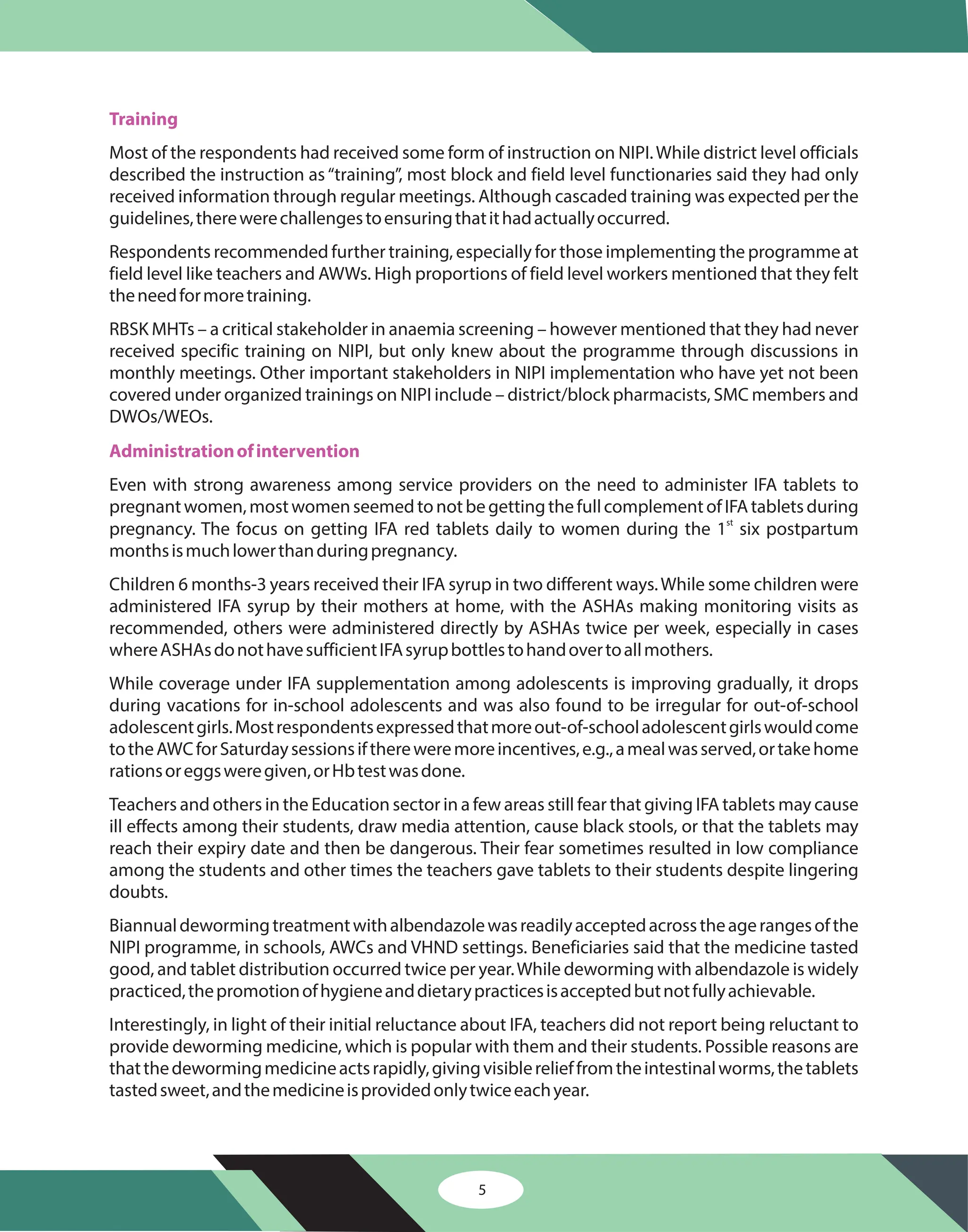 5
Training
Administrationofintervention
Most of the respondents had received some form of instruction on NIPI.While district level officials
described the instruction as“training”, most block and field level functionaries said they had only
received information through regular meetings. Although cascaded training was expected per the
guidelines,therewerechallengestoensuringthatithadactuallyoccurred.
Respondents recommended further training, especially for those implementing the programme at
field level like teachers and AWWs. High proportions of field level workers mentioned that they felt
theneedformoretraining.
RBSK MHTs – a critical stakeholder in anaemia screening – however mentioned that they had never
received specific training on NIPI, but only knew about the programme through discussions in
monthly meetings. Other important stakeholders in NIPI implementation who have yet not been
covered under organized trainings on NIPI include – district/block pharmacists, SMC members and
DWOs/WEOs.
Even with strong awareness among service providers on the need to administer IFA tablets to
pregnantwomen,mostwomenseemedtonotbegettingthefullcomplementofIFAtabletsduring
pregnancy. The focus on getting IFA red tablets daily to women during the 1 six postpartum
monthsismuchlowerthanduringpregnancy.
Children 6 months-3 years received their IFA syrup in two different ways.While some children were
administered IFA syrup by their mothers at home, with the ASHAs making monitoring visits as
recommended, others were administered directly by ASHAs twice per week, especially in cases
whereASHAsdonothavesufficientIFAsyrupbottlestohandovertoallmothers.
While coverage under IFA supplementation among adolescents is improving gradually, it drops
during vacations for in-school adolescents and was also found to be irregular for out-of-school
adolescentgirls.Mostrespondentsexpressedthatmoreout-of-schooladolescentgirlswouldcome
totheAWCforSaturdaysessionsifthereweremoreincentives,e.g.,amealwasserved,ortakehome
rationsoreggsweregiven,orHbtestwasdone.
Teachers and others in the Education sector in a few areas still fear that giving IFA tablets may cause
ill effects among their students, draw media attention, cause black stools, or that the tablets may
reach their expiry date and then be dangerous. Their fear sometimes resulted in low compliance
among the students and other times the teachers gave tablets to their students despite lingering
doubts.
Biannualdewormingtreatmentwithalbendazolewasreadilyacceptedacrosstheagerangesofthe
NIPI programme, in schools, AWCs and VHND settings. Beneficiaries said that the medicine tasted
good, and tablet distribution occurred twice per year.While deworming with albendazole is widely
practiced,thepromotionofhygieneanddietarypracticesisacceptedbutnotfullyachievable.
Interestingly, in light of their initial reluctance about IFA, teachers did not report being reluctant to
provide deworming medicine, which is popular with them and their students. Possible reasons are
thatthedewormingmedicineactsrapidly,givingvisiblerelieffromtheintestinalworms,thetablets
tastedsweet,andthemedicineisprovidedonlytwiceeachyear.
st
 