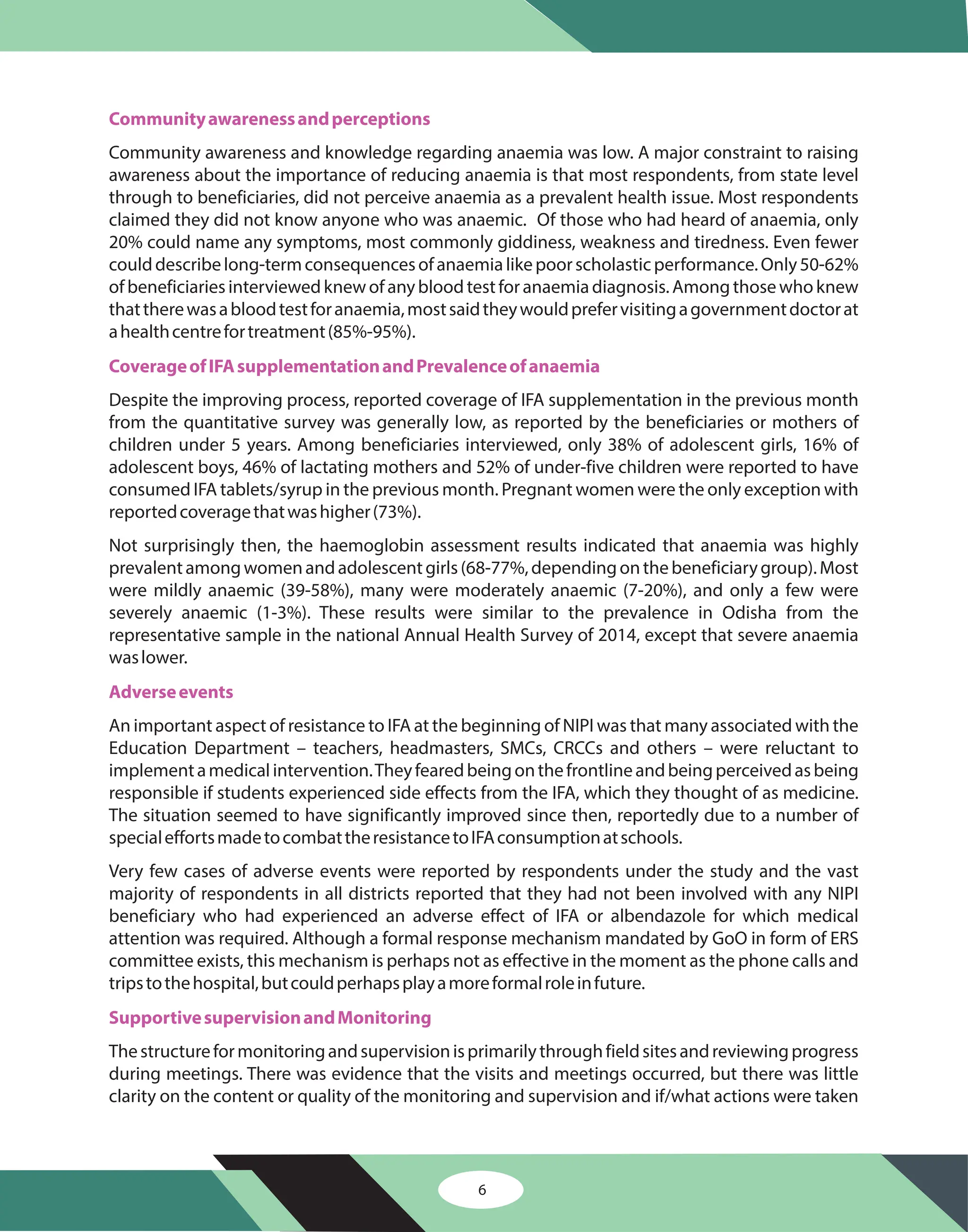 6
Communityawarenessandperceptions
CoverageofIFAsupplementationandPrevalenceofanaemia
Adverseevents
SupportivesupervisionandMonitoring
Community awareness and knowledge regarding anaemia was low. A major constraint to raising
awareness about the importance of reducing anaemia is that most respondents, from state level
through to beneficiaries, did not perceive anaemia as a prevalent health issue. Most respondents
claimed they did not know anyone who was anaemic. Of those who had heard of anaemia, only
20% could name any symptoms, most commonly giddiness, weakness and tiredness. Even fewer
coulddescribelong-termconsequencesofanaemialikepoorscholasticperformance.Only50-62%
ofbeneficiariesinterviewedknewofanybloodtestforanaemiadiagnosis.Amongthosewhoknew
thattherewasabloodtestforanaemia,mostsaidtheywouldprefervisitingagovernmentdoctorat
ahealthcentrefortreatment(85%-95%).
Despite the improving process, reported coverage of IFA supplementation in the previous month
from the quantitative survey was generally low, as reported by the beneficiaries or mothers of
children under 5 years. Among beneficiaries interviewed, only 38% of adolescent girls, 16% of
adolescent boys, 46% of lactating mothers and 52% of under-five children were reported to have
consumed IFA tablets/syrup in the previous month. Pregnant women were the only exception with
reportedcoveragethatwashigher(73%).
Not surprisingly then, the haemoglobin assessment results indicated that anaemia was highly
prevalentamongwomenandadolescentgirls(68-77%,dependingonthebeneficiarygroup).Most
were mildly anaemic (39-58%), many were moderately anaemic (7-20%), and only a few were
severely anaemic (1-3%). These results were similar to the prevalence in Odisha from the
representative sample in the national Annual Health Survey of 2014, except that severe anaemia
waslower.
An important aspect of resistance to IFA at the beginning of NIPI was that many associated with the
Education Department – teachers, headmasters, SMCs, CRCCs and others – were reluctant to
implementamedicalintervention.Theyfearedbeingonthefrontlineandbeingperceivedasbeing
responsible if students experienced side effects from the IFA, which they thought of as medicine.
The situation seemed to have significantly improved since then, reportedly due to a number of
specialeffortsmadetocombattheresistancetoIFAconsumptionatschools.
Very few cases of adverse events were reported by respondents under the study and the vast
majority of respondents in all districts reported that they had not been involved with any NIPI
beneficiary who had experienced an adverse effect of IFA or albendazole for which medical
attention was required. Although a formal response mechanism mandated by GoO in form of ERS
committee exists, this mechanism is perhaps not as effective in the moment as the phone calls and
tripstothehospital,butcouldperhapsplayamoreformalroleinfuture.
Thestructureformonitoringandsupervisionisprimarilythroughfieldsitesandreviewingprogress
during meetings. There was evidence that the visits and meetings occurred, but there was little
clarity on the content or quality of the monitoring and supervision and if/what actions were taken
 