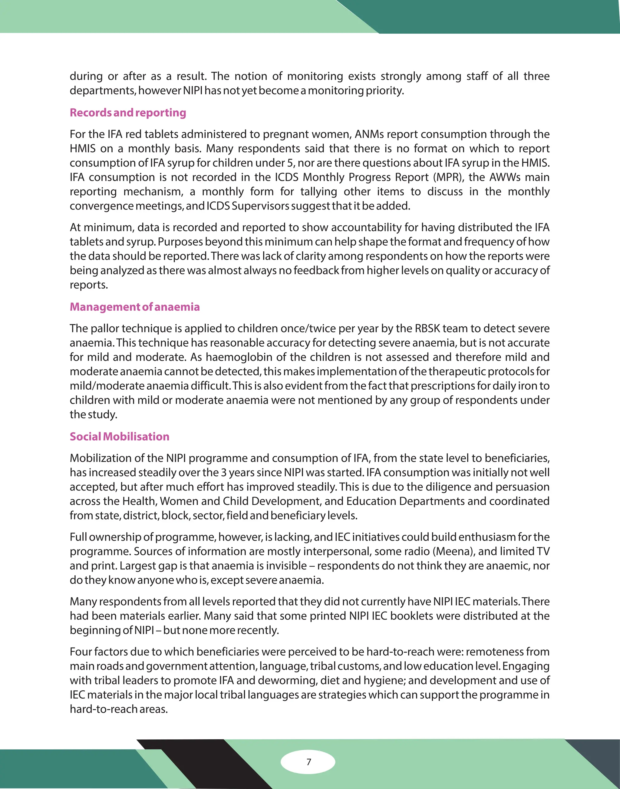 7
during or after as a result. The notion of monitoring exists strongly among staff of all three
departments,howeverNIPIhasnotyetbecomeamonitoringpriority.
For the IFA red tablets administered to pregnant women, ANMs report consumption through the
HMIS on a monthly basis. Many respondents said that there is no format on which to report
consumption of IFA syrup for children under 5, nor are there questions about IFA syrup in the HMIS.
IFA consumption is not recorded in the ICDS Monthly Progress Report (MPR), the AWWs main
reporting mechanism, a monthly form for tallying other items to discuss in the monthly
convergencemeetings,andICDSSupervisorssuggestthatitbeadded.
At minimum, data is recorded and reported to show accountability for having distributed the IFA
tabletsandsyrup.Purposesbeyondthisminimumcanhelpshapetheformatandfrequencyofhow
the data should be reported.There was lack of clarity among respondents on how the reports were
being analyzed as there was almost always no feedback from higher levels on quality or accuracy of
reports.
The pallor technique is applied to children once/twice per year by the RBSK team to detect severe
anaemia.This technique has reasonable accuracy for detecting severe anaemia, but is not accurate
for mild and moderate. As haemoglobin of the children is not assessed and therefore mild and
moderateanaemiacannotbedetected,thismakesimplementationofthetherapeuticprotocolsfor
mild/moderateanaemiadifficult.Thisisalsoevidentfromthefactthatprescriptionsfordailyironto
children with mild or moderate anaemia were not mentioned by any group of respondents under
thestudy.
Mobilization of the NIPI programme and consumption of IFA, from the state level to beneficiaries,
has increased steadily over the 3 years since NIPI was started. IFA consumption was initially not well
accepted, but after much effort has improved steadily. This is due to the diligence and persuasion
across the Health, Women and Child Development, and Education Departments and coordinated
fromstate,district,block,sector,fieldandbeneficiarylevels.
Fullownershipofprogramme,however,islacking,andIECinitiativescouldbuildenthusiasmforthe
programme. Sources of information are mostly interpersonal, some radio (Meena), and limited TV
and print. Largest gap is that anaemia is invisible – respondents do not think they are anaemic, nor
dotheyknowanyonewhois,exceptsevereanaemia.
Many respondents from all levels reported that they did not currently have NIPI IEC materials.There
had been materials earlier. Many said that some printed NIPI IEC booklets were distributed at the
beginningofNIPI–butnonemorerecently.
Four factors due to which beneficiaries were perceived to be hard-to-reach were: remoteness from
mainroadsandgovernmentattention,language,tribalcustoms,andloweducationlevel.Engaging
with tribal leaders to promote IFA and deworming, diet and hygiene; and development and use of
IEC materials in the major local tribal languages are strategies which can support the programme in
hard-to-reachareas.
Recordsandreporting
Managementofanaemia
SocialMobilisation
 