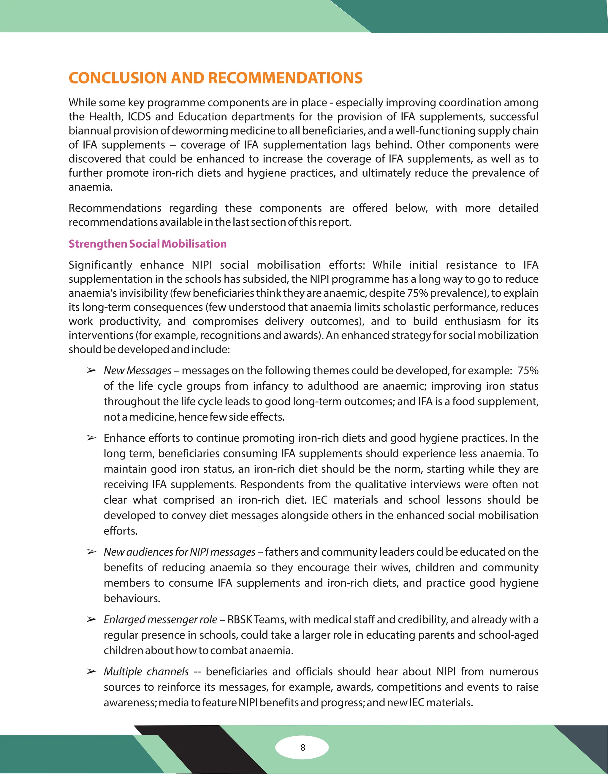 8
CONCLUSION AND RECOMMENDATIONS
While some key programme components are in place - especially improving coordination among
the Health, ICDS and Education departments for the provision of IFA supplements, successful
biannualprovisionofdewormingmedicinetoallbeneficiaries,andawell-functioningsupplychain
of IFA supplements -- coverage of IFA supplementation lags behind. Other components were
discovered that could be enhanced to increase the coverage of IFA supplements, as well as to
further promote iron-rich diets and hygiene practices, and ultimately reduce the prevalence of
anaemia.
Recommendations regarding these components are offered below, with more detailed
recommendationsavailableinthelastsectionofthisreport.
: While initial resistance to IFA
supplementation in the schools has subsided, the NIPI programme has a long way to go to reduce
anaemia's invisibility (few beneficiaries think they are anaemic, despite 75% prevalence), to explain
its long-term consequences (few understood that anaemia limits scholastic performance, reduces
work productivity, and compromises delivery outcomes), and to build enthusiasm for its
interventions (for example, recognitions and awards). An enhanced strategy for social mobilization
shouldbedevelopedandinclude:
– messages on the following themes could be developed, for example: 75%
of the life cycle groups from infancy to adulthood are anaemic; improving iron status
throughout the life cycle leads to good long-term outcomes; and IFA is a food supplement,
notamedicine,hencefewsideeffects.
Enhance efforts to continue promoting iron-rich diets and good hygiene practices. In the
long term, beneficiaries consuming IFA supplements should experience less anaemia. To
maintain good iron status, an iron-rich diet should be the norm, starting while they are
receiving IFA supplements. Respondents from the qualitative interviews were often not
clear what comprised an iron-rich diet. IEC materials and school lessons should be
developed to convey diet messages alongside others in the enhanced social mobilisation
efforts.
– fathers and community leaders could be educated on the
benefits of reducing anaemia so they encourage their wives, children and community
members to consume IFA supplements and iron-rich diets, and practice good hygiene
behaviours.
– RBSKTeams, with medical staff and credibility, and already with a
regular presence in schools, could take a larger role in educating parents and school-aged
childrenabouthowtocombatanaemia.
-- beneficiaries and officials should hear about NIPI from numerous
sources to reinforce its messages, for example, awards, competitions and events to raise
awareness;mediatofeatureNIPIbenefitsandprogress;andnewIECmaterials.
Significantly enhance NIPI social mobilisation efforts
New Messages
NewaudiencesforNIPImessages
Enlarged messenger role
Multiple channels
StrengthenSocialMobilisation
â
â
â
â
â
 
