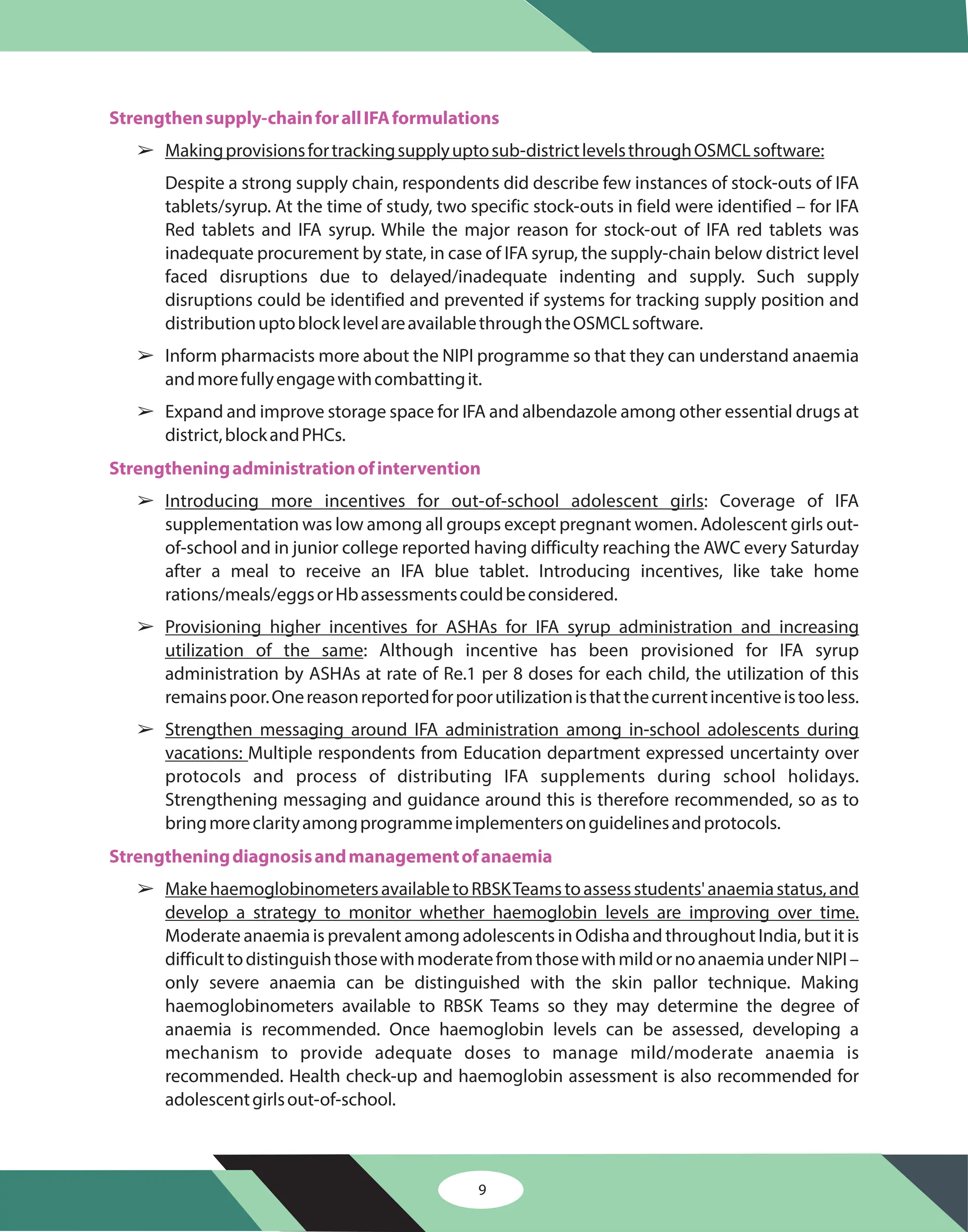 9
Strengthensupply-chainforallIFAformulations
Strengtheningadministrationofintervention
Strengtheningdiagnosisandmanagementofanaemia
â
â
â
â
â
â
â
Makingprovisionsfortrackingsupplyuptosub-districtlevelsthroughOSMCLsoftware:
Introducing more incentives for out-of-school adolescent girls
Provisioning higher incentives for ASHAs for IFA syrup administration and increasing
utilization of the same
Strengthen messaging around IFA administration among in-school adolescents during
vacations:
MakehaemoglobinometersavailabletoRBSKTeamstoassessstudents'anaemiastatus,and
develop a strategy to monitor whether haemoglobin levels are improving over time.
Despite a strong supply chain, respondents did describe few instances of stock-outs of IFA
tablets/syrup. At the time of study, two specific stock-outs in field were identified – for IFA
Red tablets and IFA syrup. While the major reason for stock-out of IFA red tablets was
inadequate procurement by state, in case of IFA syrup, the supply-chain below district level
faced disruptions due to delayed/inadequate indenting and supply. Such supply
disruptions could be identified and prevented if systems for tracking supply position and
distributionuptoblocklevelareavailablethroughtheOSMCLsoftware.
Inform pharmacists more about the NIPI programme so that they can understand anaemia
andmorefullyengagewithcombattingit.
Expand and improve storage space for IFA and albendazole among other essential drugs at
district,blockandPHCs.
: Coverage of IFA
supplementation was low among all groups except pregnant women. Adolescent girls out-
of-school and in junior college reported having difficulty reaching the AWC every Saturday
after a meal to receive an IFA blue tablet. Introducing incentives, like take home
rations/meals/eggsorHbassessmentscouldbeconsidered.
: Although incentive has been provisioned for IFA syrup
administration by ASHAs at rate of Re.1 per 8 doses for each child, the utilization of this
remainspoor.Onereasonreportedforpoorutilizationisthatthecurrentincentiveistooless.
Multiple respondents from Education department expressed uncertainty over
protocols and process of distributing IFA supplements during school holidays.
Strengthening messaging and guidance around this is therefore recommended, so as to
bringmoreclarityamongprogrammeimplementersonguidelinesandprotocols.
Moderate anaemia is prevalent among adolescents in Odisha and throughout India, but it is
difficulttodistinguishthosewithmoderatefromthosewithmildornoanaemiaunderNIPI–
only severe anaemia can be distinguished with the skin pallor technique. Making
haemoglobinometers available to RBSK Teams so they may determine the degree of
anaemia is recommended. Once haemoglobin levels can be assessed, developing a
mechanism to provide adequate doses to manage mild/moderate anaemia is
recommended. Health check-up and haemoglobin assessment is also recommended for
adolescentgirlsout-of-school.
 
