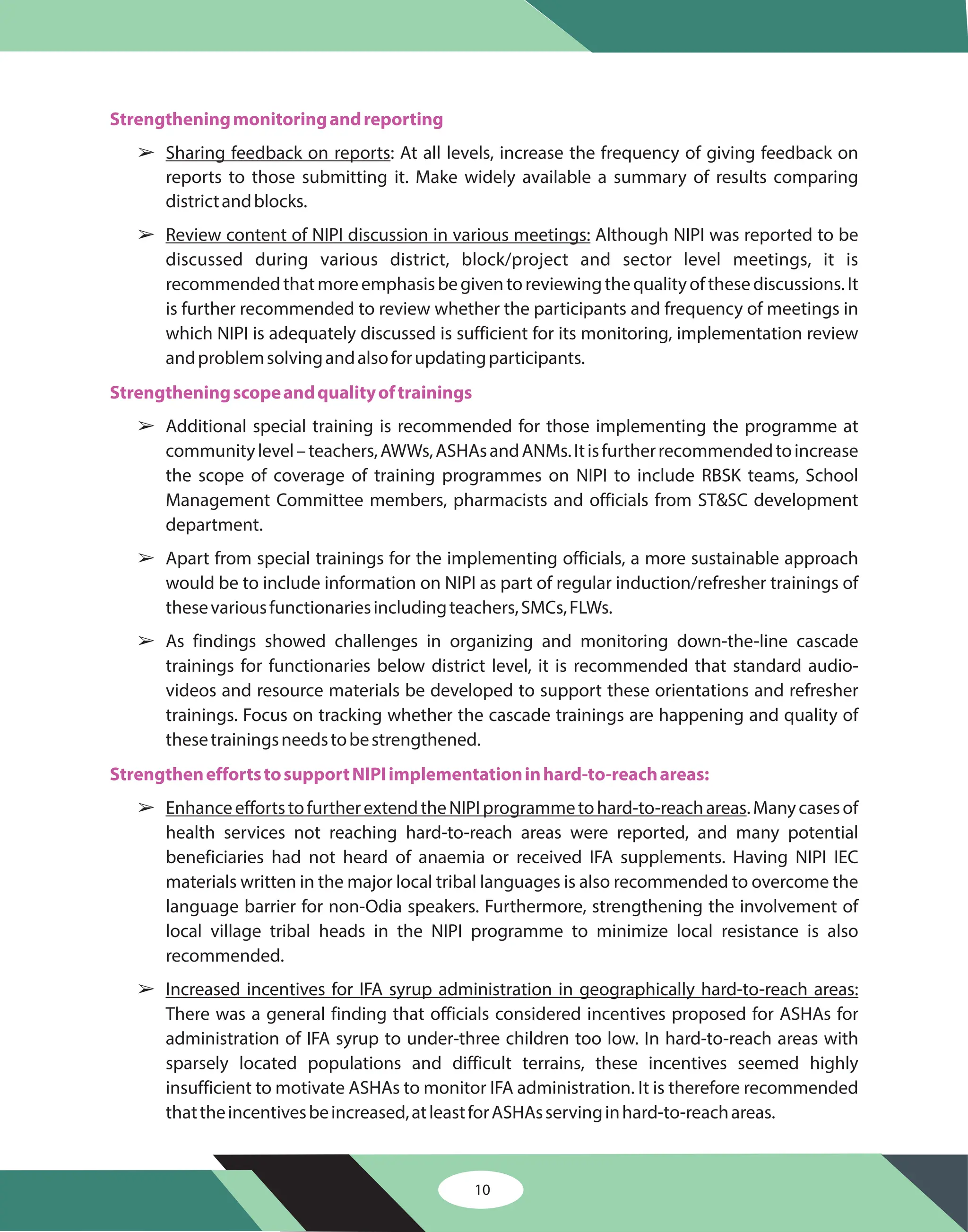 10
Strengtheningmonitoringandreporting
Strengtheningscopeandqualityoftrainings
StrengtheneffortstosupportNIPIimplementationinhard-to-reachareas:
â
â
â
â
â
â
â
Sharing feedback on reports
Review content of NIPI discussion in various meetings:
EnhanceeffortstofurtherextendtheNIPIprogrammetohard-to-reachareas
Increased incentives for IFA syrup administration in geographically hard-to-reach areas:
: At all levels, increase the frequency of giving feedback on
reports to those submitting it. Make widely available a summary of results comparing
districtandblocks.
Although NIPI was reported to be
discussed during various district, block/project and sector level meetings, it is
recommendedthatmoreemphasisbegiventoreviewingthequalityofthesediscussions.It
is further recommended to review whether the participants and frequency of meetings in
which NIPI is adequately discussed is sufficient for its monitoring, implementation review
andproblemsolvingandalsoforupdatingparticipants.
Additional special training is recommended for those implementing the programme at
communitylevel–teachers,AWWs,ASHAsandANMs.Itisfurtherrecommendedtoincrease
the scope of coverage of training programmes on NIPI to include RBSK teams, School
Management Committee members, pharmacists and officials from ST&SC development
department.
Apart from special trainings for the implementing officials, a more sustainable approach
would be to include information on NIPI as part of regular induction/refresher trainings of
thesevariousfunctionariesincludingteachers,SMCs,FLWs.
As findings showed challenges in organizing and monitoring down-the-line cascade
trainings for functionaries below district level, it is recommended that standard audio-
videos and resource materials be developed to support these orientations and refresher
trainings. Focus on tracking whether the cascade trainings are happening and quality of
thesetrainingsneedstobestrengthened.
.Manycasesof
health services not reaching hard-to-reach areas were reported, and many potential
beneficiaries had not heard of anaemia or received IFA supplements. Having NIPI IEC
materials written in the major local tribal languages is also recommended to overcome the
language barrier for non-Odia speakers. Furthermore, strengthening the involvement of
local village tribal heads in the NIPI programme to minimize local resistance is also
recommended.
There was a general finding that officials considered incentives proposed for ASHAs for
administration of IFA syrup to under-three children too low. In hard-to-reach areas with
sparsely located populations and difficult terrains, these incentives seemed highly
insufficient to motivate ASHAs to monitor IFA administration. It is therefore recommended
thattheincentivesbeincreased,atleastforASHAsservinginhard-to-reachareas.
 