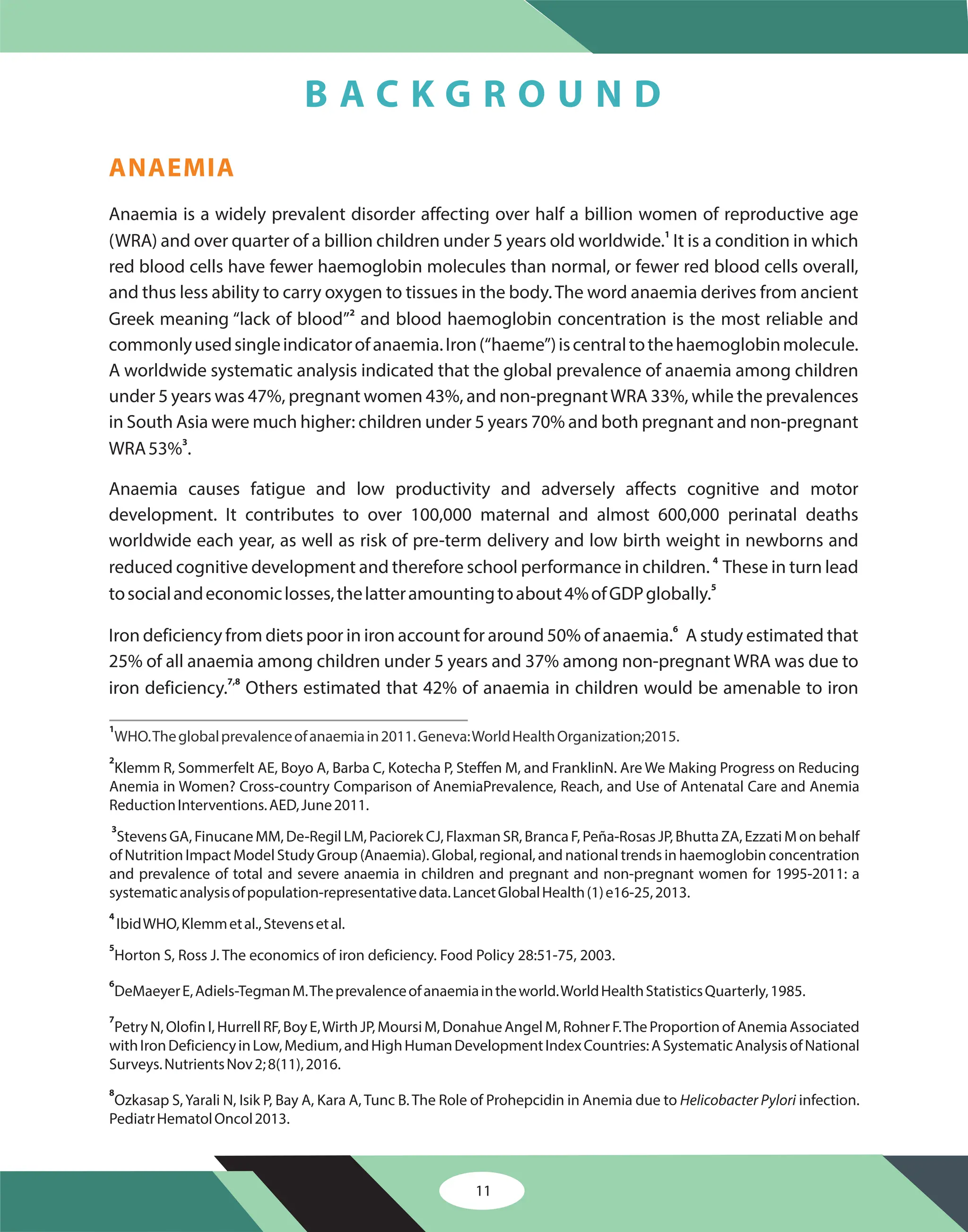 ANAEMIA
Anaemia is a widely prevalent disorder affecting over half a billion women of reproductive age
(WRA) and over quarter of a billion children under 5 years old worldwide. It is a condition in which
red blood cells have fewer haemoglobin molecules than normal, or fewer red blood cells overall,
and thus less ability to carry oxygen to tissues in the body.The word anaemia derives from ancient
Greek meaning “lack of blood” and blood haemoglobin concentration is the most reliable and
commonlyusedsingleindicatorofanaemia.Iron(“haeme”)iscentraltothehaemoglobinmolecule.
A worldwide systematic analysis indicated that the global prevalence of anaemia among children
under 5 years was 47%, pregnant women 43%, and non-pregnantWRA 33%, while the prevalences
in South Asia were much higher: children under 5 years 70% and both pregnant and non-pregnant
WRA53% .
Anaemia causes fatigue and low productivity and adversely affects cognitive and motor
development. It contributes to over 100,000 maternal and almost 600,000 perinatal deaths
worldwide each year, as well as risk of pre-term delivery and low birth weight in newborns and
reduced cognitive development and therefore school performance in children. These in turn lead
tosocialandeconomiclosses,thelatteramountingtoabout4%ofGDPglobally.
Iron deficiency from diets poor in iron account for around 50% of anaemia. A study estimated that
25% of all anaemia among children under 5 years and 37% among non-pregnant WRA was due to
iron deficiency. Others estimated that 42% of anaemia in children would be amenable to iron
1
2
3
4
5
6
7,8
1
2
3
4
5
6
7
8
WHO.Theglobalprevalenceofanaemiain2011.Geneva:WorldHealthOrganization;2015.
Klemm R, Sommerfelt AE, Boyo A, Barba C, Kotecha P, Steffen M, and FranklinN. Are We Making Progress on Reducing
Anemia in Women? Cross-country Comparison of AnemiaPrevalence, Reach, and Use of Antenatal Care and Anemia
ReductionInterventions.AED,June2011.
Stevens GA, Finucane MM, De-Regil LM, Paciorek CJ, Flaxman SR, Branca F, Peña-Rosas JP, Bhutta ZA, Ezzati M on behalf
of Nutrition Impact Model Study Group (Anaemia). Global, regional, and national trends in haemoglobin concentration
and prevalence of total and severe anaemia in children and pregnant and non-pregnant women for 1995-2011: a
systematicanalysisofpopulation-representativedata.LancetGlobalHealth(1)e16-25,2013.
IbidWHO,Klemmetal.,Stevensetal.
Horton S, Ross J. The economics of iron deficiency. Food Policy 28:51-75, 2003.
DeMaeyerE,Adiels-TegmanM.Theprevalenceofanaemiaintheworld.WorldHealthStatisticsQuarterly,1985.
PetryN,OlofinI,HurrellRF,BoyE,WirthJP,MoursiM,DonahueAngelM,RohnerF.TheProportionofAnemiaAssociated
withIronDeficiencyinLow,Medium,andHighHumanDevelopmentIndexCountries:ASystematicAnalysisofNational
Surveys.NutrientsNov2;8(11),2016.
Ozkasap S,Yarali N, Isik P, Bay A, Kara A, Tunc B. The Role of Prohepcidin in Anemia due to infection.
PediatrHematolOncol2013.
Helicobacter Pylori
11
B A C K G R O U N D
 