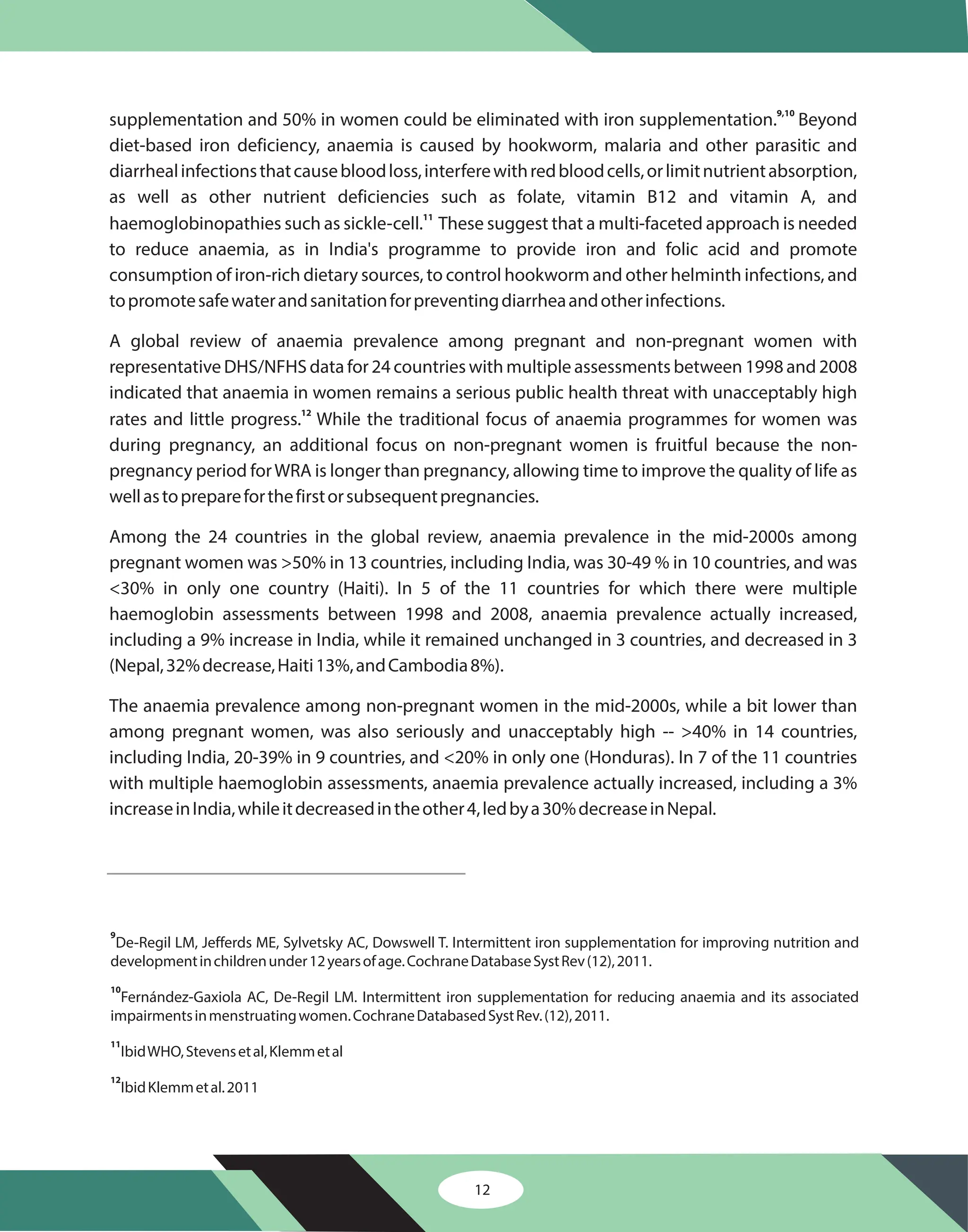supplementation and 50% in women could be eliminated with iron supplementation. Beyond
diet-based iron deficiency, anaemia is caused by hookworm, malaria and other parasitic and
diarrhealinfectionsthatcausebloodloss,interferewithredbloodcells,orlimitnutrientabsorption,
as well as other nutrient deficiencies such as folate, vitamin B12 and vitamin A, and
haemoglobinopathies such as sickle-cell. These suggest that a multi-faceted approach is needed
to reduce anaemia, as in India's programme to provide iron and folic acid and promote
consumption of iron-rich dietary sources, to control hookworm and other helminth infections, and
topromotesafewaterandsanitationforpreventingdiarrheaandotherinfections.
A global review of anaemia prevalence among pregnant and non-pregnant women with
representative DHS/NFHS data for 24 countries with multiple assessments between 1998 and 2008
indicated that anaemia in women remains a serious public health threat with unacceptably high
rates and little progress. While the traditional focus of anaemia programmes for women was
during pregnancy, an additional focus on non-pregnant women is fruitful because the non-
pregnancy period forWRA is longer than pregnancy, allowing time to improve the quality of life as
wellastoprepareforthefirstorsubsequentpregnancies.
Among the 24 countries in the global review, anaemia prevalence in the mid-2000s among
pregnant women was >50% in 13 countries, including India, was 30-49 % in 10 countries, and was
<30% in only one country (Haiti). In 5 of the 11 countries for which there were multiple
haemoglobin assessments between 1998 and 2008, anaemia prevalence actually increased,
including a 9% increase in India, while it remained unchanged in 3 countries, and decreased in 3
(Nepal,32%decrease,Haiti13%,andCambodia8%).
The anaemia prevalence among non-pregnant women in the mid-2000s, while a bit lower than
among pregnant women, was also seriously and unacceptably high -- >40% in 14 countries,
including India, 20-39% in 9 countries, and <20% in only one (Honduras). In 7 of the 11 countries
with multiple haemoglobin assessments, anaemia prevalence actually increased, including a 3%
increaseinIndia,whileitdecreasedintheother4,ledbya30%decreaseinNepal.
9,10
11
12
9
10
11
12
De-Regil LM, Jefferds ME, Sylvetsky AC, Dowswell T. Intermittent iron supplementation for improving nutrition and
developmentinchildrenunder12yearsofage.CochraneDatabaseSystRev(12),2011.
Fernández-Gaxiola AC, De-Regil LM. Intermittent iron supplementation for reducing anaemia and its associated
impairmentsinmenstruatingwomen.CochraneDatabasedSystRev.(12),2011.
IbidWHO,Stevensetal,Klemmetal
IbidKlemmetal.2011
12
 