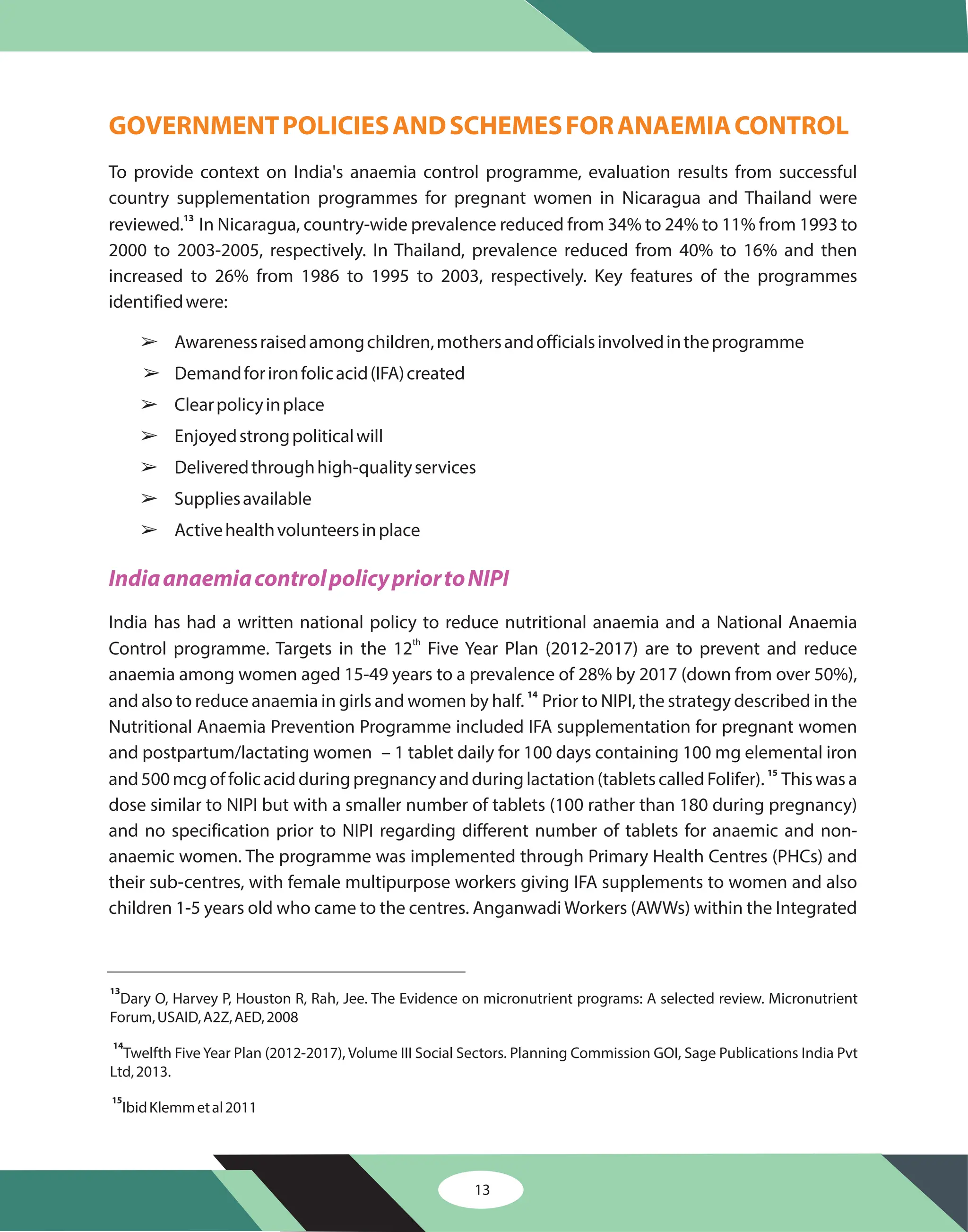 GOVERNMENTPOLICIESANDSCHEMESFORANAEMIACONTROL
To provide context on India's anaemia control programme, evaluation results from successful
country supplementation programmes for pregnant women in Nicaragua and Thailand were
reviewed. In Nicaragua, country-wide prevalence reduced from 34% to 24% to 11% from 1993 to
2000 to 2003-2005, respectively. In Thailand, prevalence reduced from 40% to 16% and then
increased to 26% from 1986 to 1995 to 2003, respectively. Key features of the programmes
identifiedwere:
Awarenessraisedamongchildren,mothersandofficialsinvolvedintheprogramme
Demandforironfolicacid(IFA)created
Clearpolicyinplace
Enjoyedstrongpoliticalwill
Deliveredthroughhigh-qualityservices
Suppliesavailable
Activehealthvolunteersinplace
India has had a written national policy to reduce nutritional anaemia and a National Anaemia
Control programme. Targets in the 12 Five Year Plan (2012-2017) are to prevent and reduce
anaemia among women aged 15-49 years to a prevalence of 28% by 2017 (down from over 50%),
and also to reduce anaemia in girls and women by half. Prior to NIPI, the strategy described in the
Nutritional Anaemia Prevention Programme included IFA supplementation for pregnant women
and postpartum/lactating women – 1 tablet daily for 100 days containing 100 mg elemental iron
and500mcgoffolicacidduringpregnancyandduringlactation(tabletscalledFolifer). Thiswasa
dose similar to NIPI but with a smaller number of tablets (100 rather than 180 during pregnancy)
and no specification prior to NIPI regarding different number of tablets for anaemic and non-
anaemic women. The programme was implemented through Primary Health Centres (PHCs) and
their sub-centres, with female multipurpose workers giving IFA supplements to women and also
children 1-5 years old who came to the centres. Anganwadi Workers (AWWs) within the Integrated
13
14
15
th
â
â
â
â
â
â
â
IndiaanaemiacontrolpolicypriortoNIPI
13
14
15
Dary O, Harvey P, Houston R, Rah, Jee. The Evidence on micronutrient programs: A selected review. Micronutrient
Forum,USAID,A2Z,AED,2008
Twelfth Five Year Plan (2012-2017), Volume III Social Sectors. Planning Commission GOI, Sage Publications India Pvt
Ltd,2013.
IbidKlemmetal2011
13
 