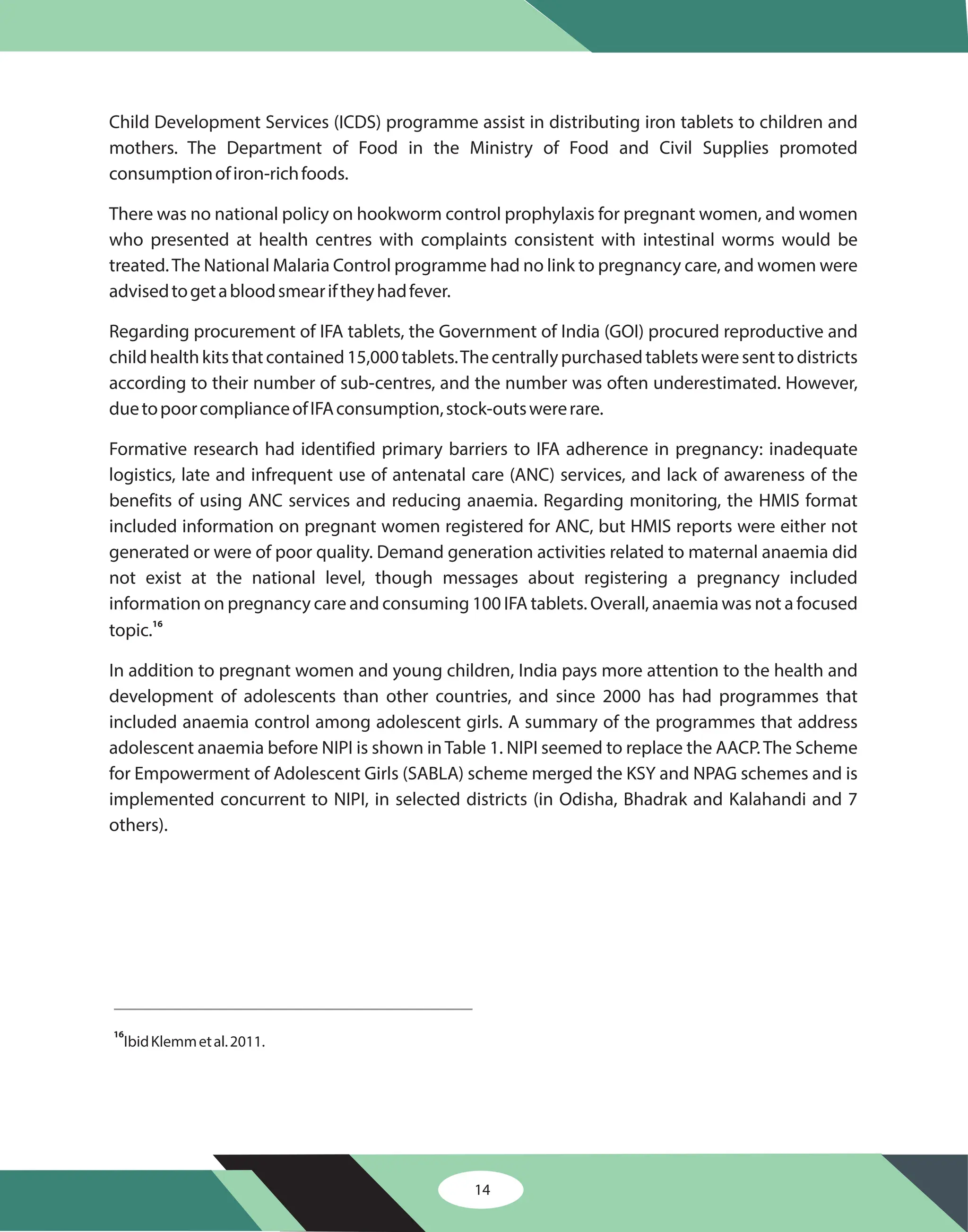 Child Development Services (ICDS) programme assist in distributing iron tablets to children and
mothers. The Department of Food in the Ministry of Food and Civil Supplies promoted
consumptionofiron-richfoods.
There was no national policy on hookworm control prophylaxis for pregnant women, and women
who presented at health centres with complaints consistent with intestinal worms would be
treated.The National Malaria Control programme had no link to pregnancy care, and women were
advisedtogetabloodsmeariftheyhadfever.
Regarding procurement of IFA tablets, the Government of India (GOI) procured reproductive and
childhealthkitsthatcontained15,000tablets.Thecentrallypurchasedtabletsweresenttodistricts
according to their number of sub-centres, and the number was often underestimated. However,
duetopoorcomplianceofIFAconsumption,stock-outswererare.
Formative research had identified primary barriers to IFA adherence in pregnancy: inadequate
logistics, late and infrequent use of antenatal care (ANC) services, and lack of awareness of the
benefits of using ANC services and reducing anaemia. Regarding monitoring, the HMIS format
included information on pregnant women registered for ANC, but HMIS reports were either not
generated or were of poor quality. Demand generation activities related to maternal anaemia did
not exist at the national level, though messages about registering a pregnancy included
information on pregnancy care and consuming 100 IFA tablets. Overall, anaemia was not a focused
topic.
In addition to pregnant women and young children, India pays more attention to the health and
development of adolescents than other countries, and since 2000 has had programmes that
included anaemia control among adolescent girls. A summary of the programmes that address
adolescent anaemia before NIPI is shown in Table 1. NIPI seemed to replace the AACP. The Scheme
for Empowerment of Adolescent Girls (SABLA) scheme merged the KSY and NPAG schemes and is
implemented concurrent to NIPI, in selected districts (in Odisha, Bhadrak and Kalahandi and 7
others).
16
IbidKlemmetal.2011.
16
14
 