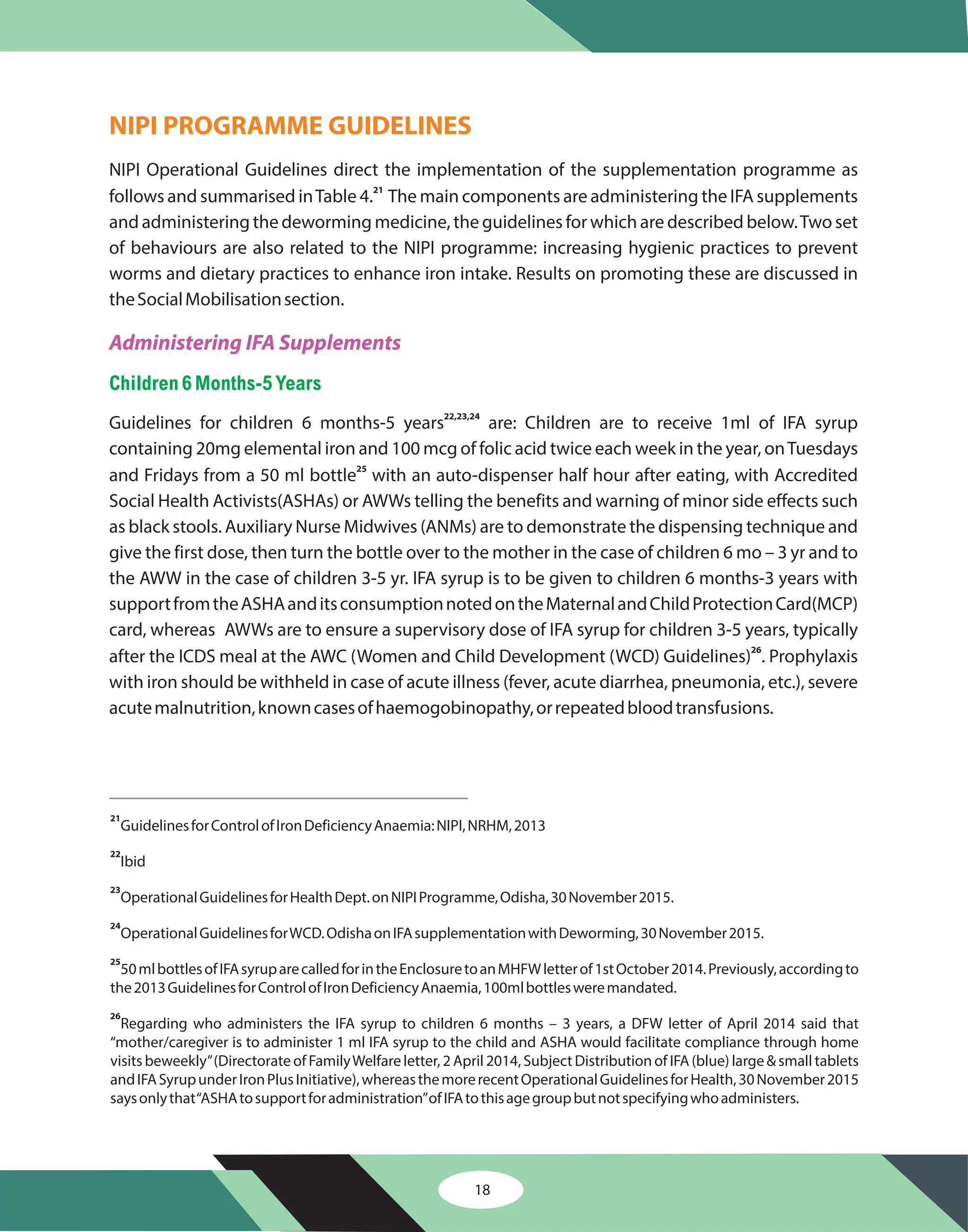 NIPI PROGRAMME GUIDELINES
NIPI Operational Guidelines direct the implementation of the supplementation programme as
follows and summarised inTable 4. The main components are administering the IFA supplements
and administering the deworming medicine, the guidelines for which are described below.Two set
of behaviours are also related to the NIPI programme: increasing hygienic practices to prevent
worms and dietary practices to enhance iron intake. Results on promoting these are discussed in
theSocialMobilisationsection.
Guidelines for children 6 months-5 years are: Children are to receive 1ml of IFA syrup
containing 20mg elemental iron and 100 mcg of folic acid twice each week in the year, onTuesdays
and Fridays from a 50 ml bottle with an auto-dispenser half hour after eating, with Accredited
Social Health Activists(ASHAs) or AWWs telling the benefits and warning of minor side effects such
as black stools. Auxiliary Nurse Midwives (ANMs) are to demonstrate the dispensing technique and
give the first dose, then turn the bottle over to the mother in the case of children 6 mo – 3 yr and to
the AWW in the case of children 3-5 yr. IFA syrup is to be given to children 6 months-3 years with
supportfromtheASHAanditsconsumptionnotedontheMaternalandChildProtectionCard(MCP)
card, whereas AWWs are to ensure a supervisory dose of IFA syrup for children 3-5 years, typically
after the ICDS meal at the AWC (Women and Child Development (WCD) Guidelines) . Prophylaxis
with iron should be withheld in case of acute illness (fever, acute diarrhea, pneumonia, etc.), severe
acutemalnutrition,knowncasesofhaemogobinopathy,orrepeatedbloodtransfusions.
21
22,23,24
25
26
Administering IFA Supplements
Children 6Months-5Years
21
22
23
24
25
26
GuidelinesforControlofIronDeficiencyAnaemia:NIPI,NRHM,2013
Ibid
OperationalGuidelinesforHealthDept.onNIPIProgramme,Odisha,30November2015.
OperationalGuidelinesforWCD.OdishaonIFAsupplementationwithDeworming,30November2015.
50mlbottlesofIFAsyruparecalledforintheEnclosuretoanMHFWletterof1stOctober2014.Previously,accordingto
the2013GuidelinesforControlofIronDeficiencyAnaemia,100mlbottlesweremandated.
Regarding who administers the IFA syrup to children 6 months – 3 years, a DFW letter of April 2014 said that
“mother/caregiver is to administer 1 ml IFA syrup to the child and ASHA would facilitate compliance through home
visits beweekly”(Directorate of FamilyWelfare letter, 2 April 2014, Subject Distribution of IFA (blue) large & small tablets
andIFASyrupunderIronPlusInitiative),whereasthemorerecentOperationalGuidelinesforHealth,30November2015
saysonlythat“ASHAtosupportforadministration”ofIFAtothisagegroupbutnotspecifyingwhoadministers.
18
 