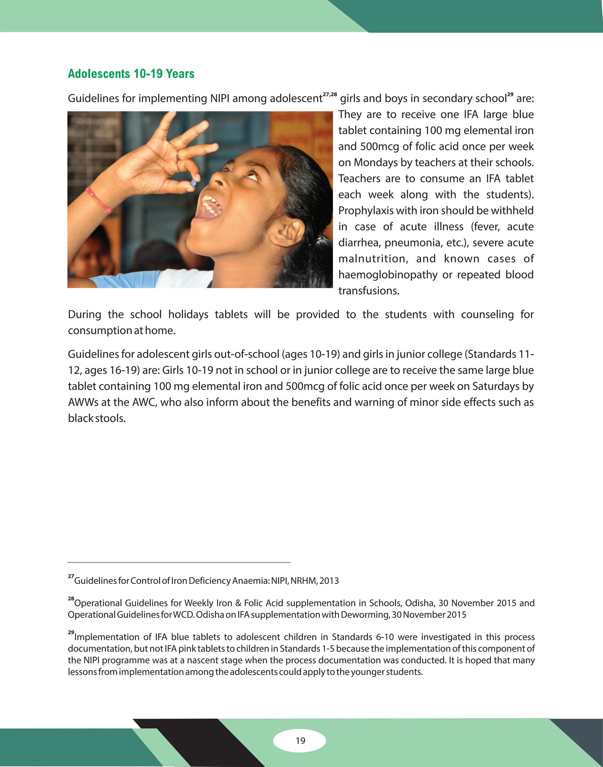 Adolescents 10-19 Years
Guidelines for implementing NIPI among adolescent girls and boys in secondary school are:
They are to receive one IFA large blue
tablet containing 100 mg elemental iron
and 500mcg of folic acid once per week
on Mondays by teachers at their schools.
Teachers are to consume an IFA tablet
each week along with the students).
Prophylaxis with iron should be withheld
in case of acute illness (fever, acute
diarrhea, pneumonia, etc.), severe acute
malnutrition, and known cases of
haemoglobinopathy or repeated blood
transfusions.
During the school holidays tablets will be provided to the students with counseling for
consumptionathome.
Guidelines for adolescent girls out-of-school (ages 10-19) and girls in junior college (Standards 11-
12, ages 16-19) are: Girls 10-19 not in school or in junior college are to receive the same large blue
tablet containing 100 mg elemental iron and 500mcg of folic acid once per week on Saturdays by
AWWs at the AWC, who also inform about the benefits and warning of minor side effects such as
blackstools.
27,28 29
27
28
29
GuidelinesforControlofIronDeficiencyAnaemia:NIPI,NRHM,2013
Operational Guidelines for Weekly Iron & Folic Acid supplementation in Schools, Odisha, 30 November 2015 and
OperationalGuidelinesforWCD.OdishaonIFAsupplementationwithDeworming,30November2015
Implementation of IFA blue tablets to adolescent children in Standards 6-10 were investigated in this process
documentation, but not IFA pink tablets to children in Standards 1-5 because the implementation of this component of
the NIPI programme was at a nascent stage when the process documentation was conducted. It is hoped that many
lessonsfromimplementationamongtheadolescentscouldapplytotheyoungerstudents.
19
 