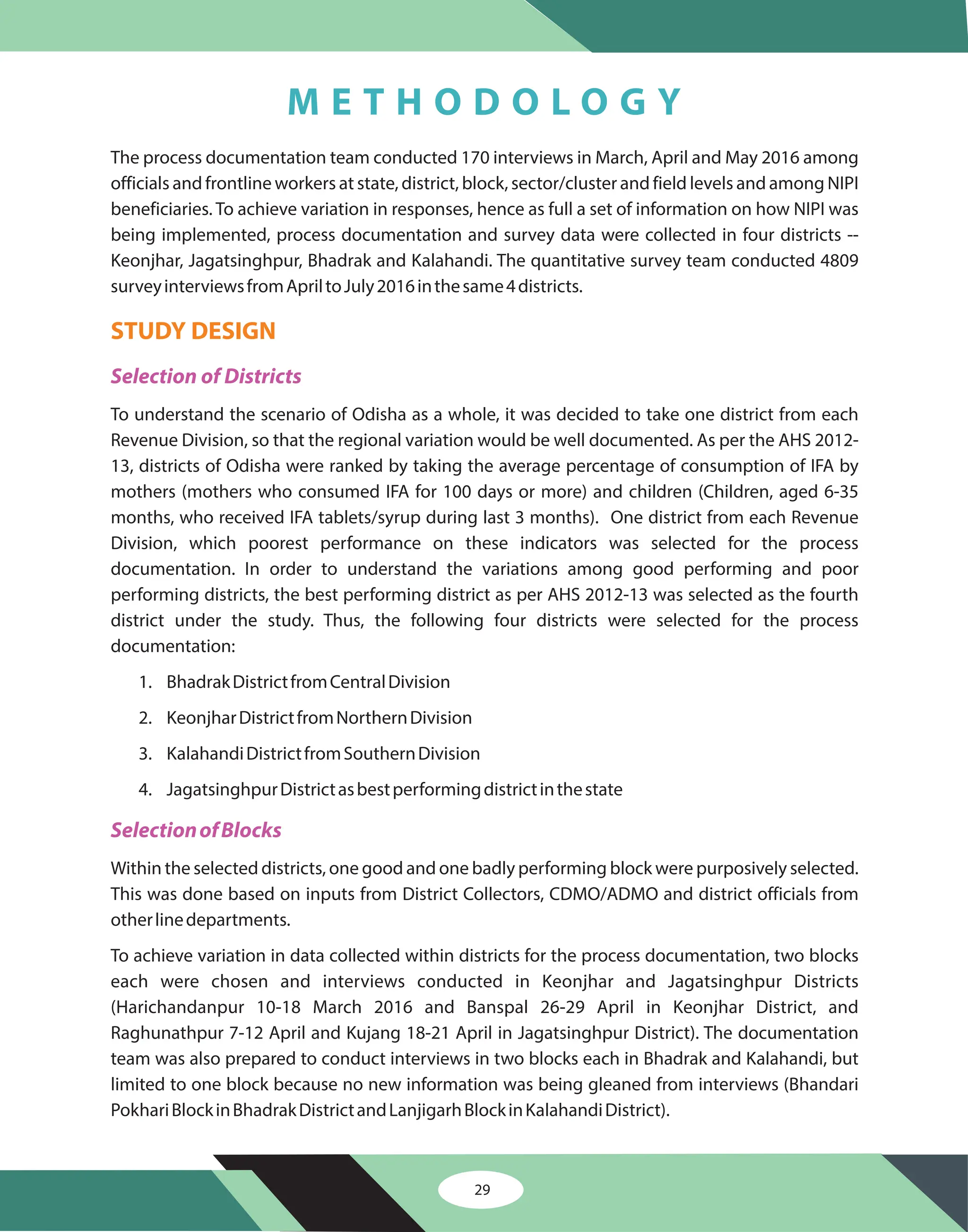 The process documentation team conducted 170 interviews in March, April and May 2016 among
officials and frontline workers at state, district, block, sector/cluster and field levels and among NIPI
beneficiaries. To achieve variation in responses, hence as full a set of information on how NIPI was
being implemented, process documentation and survey data were collected in four districts --
Keonjhar, Jagatsinghpur, Bhadrak and Kalahandi. The quantitative survey team conducted 4809
surveyinterviewsfromApriltoJuly2016inthesame4districts.
To achieve variation in data collected within districts for the process documentation, two blocks
each were chosen and interviews conducted in Keonjhar and Jagatsinghpur Districts
(Harichandanpur 10-18 March 2016 and Banspal 26-29 April in Keonjhar District, and
Raghunathpur 7-12 April and Kujang 18-21 April in Jagatsinghpur District). The documentation
team was also prepared to conduct interviews in two blocks each in Bhadrak and Kalahandi, but
limited to one block because no new information was being gleaned from interviews (Bhandari
PokhariBlockinBhadrakDistrictandLanjigarhBlockinKalahandiDistrict).
To understand the scenario of Odisha as a whole, it was decided to take one district from each
Revenue Division, so that the regional variation would be well documented. As per the AHS 2012-
13, districts of Odisha were ranked by taking the average percentage of consumption of IFA by
mothers (mothers who consumed IFA for 100 days or more) and children (Children, aged 6-35
months, who received IFA tablets/syrup during last 3 months). One district from each Revenue
Division, which poorest performance on these indicators was selected for the process
documentation. In order to understand the variations among good performing and poor
performing districts, the best performing district as per AHS 2012-13 was selected as the fourth
district under the study. Thus, the following four districts were selected for the process
documentation:
1. BhadrakDistrictfromCentralDivision
2. KeonjharDistrictfromNorthernDivision
3. KalahandiDistrictfromSouthernDivision
4. JagatsinghpurDistrictasbestperformingdistrictinthestate
Within the selected districts, one good and one badly performing block were purposively selected.
This was done based on inputs from District Collectors, CDMO/ADMO and district officials from
otherlinedepartments.
STUDY DESIGN
Selection of Districts
SelectionofBlocks
29
M E T H O D O L O G Y
 