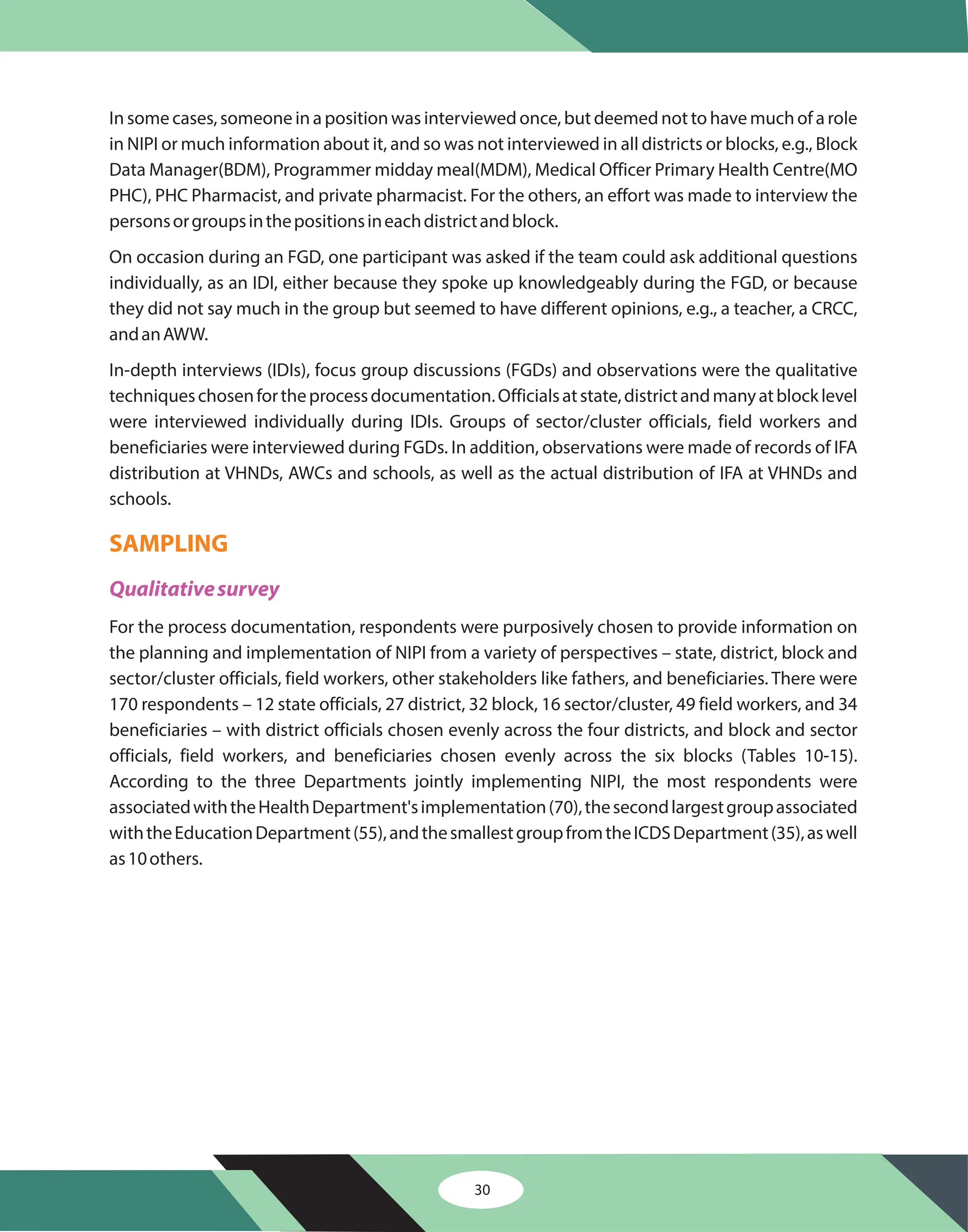 In some cases, someone in a position was interviewed once, but deemed not to have much of a role
in NIPI or much information about it, and so was not interviewed in all districts or blocks, e.g., Block
Data Manager(BDM), Programmer midday meal(MDM), Medical Officer Primary Health Centre(MO
PHC), PHC Pharmacist, and private pharmacist. For the others, an effort was made to interview the
personsorgroupsinthepositionsineachdistrictandblock.
On occasion during an FGD, one participant was asked if the team could ask additional questions
individually, as an IDI, either because they spoke up knowledgeably during the FGD, or because
they did not say much in the group but seemed to have different opinions, e.g., a teacher, a CRCC,
andanAWW.
In-depth interviews (IDIs), focus group discussions (FGDs) and observations were the qualitative
techniqueschosenfortheprocessdocumentation.Officialsatstate,districtandmanyatblocklevel
were interviewed individually during IDIs. Groups of sector/cluster officials, field workers and
beneficiaries were interviewed during FGDs. In addition, observations were made of records of IFA
distribution at VHNDs, AWCs and schools, as well as the actual distribution of IFA at VHNDs and
schools.
For the process documentation, respondents were purposively chosen to provide information on
the planning and implementation of NIPI from a variety of perspectives – state, district, block and
sector/cluster officials, field workers, other stakeholders like fathers, and beneficiaries. There were
170 respondents – 12 state officials, 27 district, 32 block, 16 sector/cluster, 49 field workers, and 34
beneficiaries – with district officials chosen evenly across the four districts, and block and sector
officials, field workers, and beneficiaries chosen evenly across the six blocks (Tables 10-15).
According to the three Departments jointly implementing NIPI, the most respondents were
associatedwiththeHealthDepartment'simplementation(70),thesecondlargestgroupassociated
withtheEducationDepartment(55),andthesmallestgroupfromtheICDSDepartment(35),aswell
as10others.
SAMPLING
Qualitativesurvey
30
 