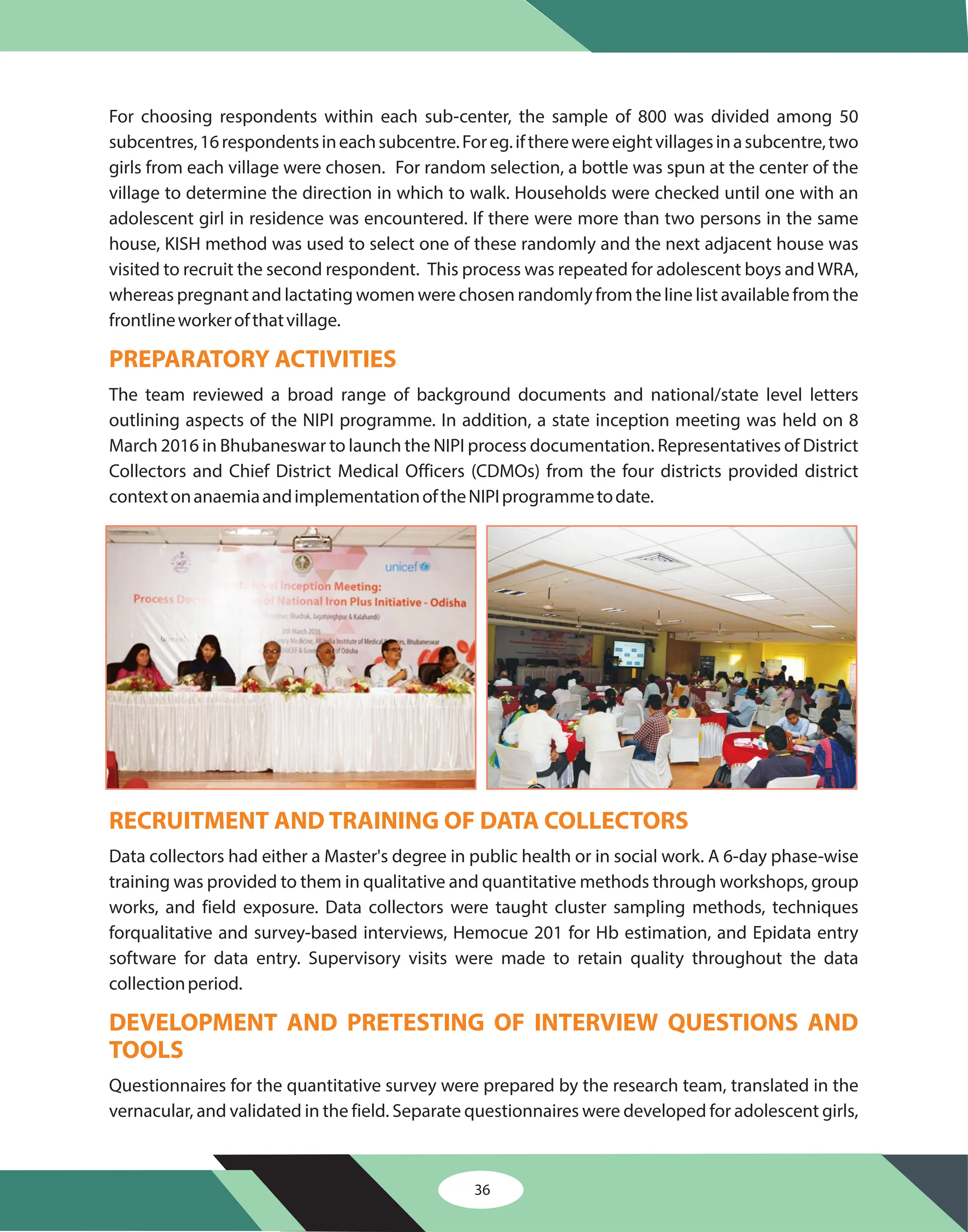 For choosing respondents within each sub-center, the sample of 800 was divided among 50
subcentres,16respondentsineachsubcentre.Foreg.iftherewereeightvillagesinasubcentre,two
girls from each village were chosen. For random selection, a bottle was spun at the center of the
village to determine the direction in which to walk. Households were checked until one with an
adolescent girl in residence was encountered. If there were more than two persons in the same
house, KISH method was used to select one of these randomly and the next adjacent house was
visited to recruit the second respondent. This process was repeated for adolescent boys andWRA,
whereas pregnant and lactating women were chosen randomly from the line list available from the
frontlineworkerofthatvillage.
The team reviewed a broad range of background documents and national/state level letters
outlining aspects of the NIPI programme. In addition, a state inception meeting was held on 8
March 2016 in Bhubaneswar to launch the NIPI process documentation. Representatives of District
Collectors and Chief District Medical Officers (CDMOs) from the four districts provided district
contextonanaemiaandimplementationoftheNIPIprogrammetodate.
Data collectors had either a Master's degree in public health or in social work. A 6-day phase-wise
training was provided to them in qualitative and quantitative methods through workshops, group
works, and field exposure. Data collectors were taught cluster sampling methods, techniques
forqualitative and survey-based interviews, Hemocue 201 for Hb estimation, and Epidata entry
software for data entry. Supervisory visits were made to retain quality throughout the data
collectionperiod.
Questionnaires for the quantitative survey were prepared by the research team, translated in the
vernacular, and validated in the field. Separate questionnaires were developed for adolescent girls,
PREPARATORY ACTIVITIES
RECRUITMENT AND TRAINING OF DATA COLLECTORS
DEVELOPMENT AND PRETESTING OF INTERVIEW QUESTIONS AND
TOOLS
36
 