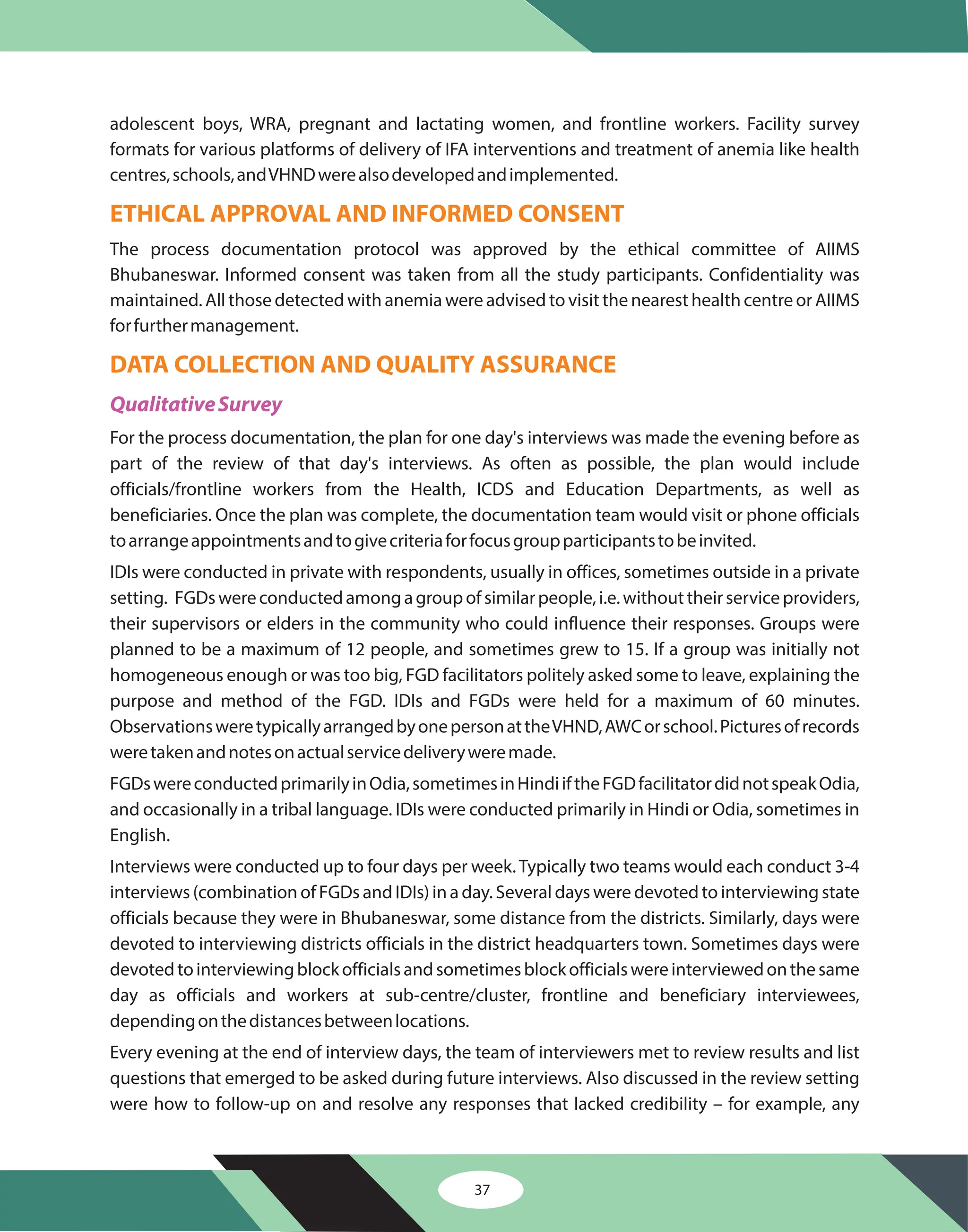 adolescent boys, WRA, pregnant and lactating women, and frontline workers. Facility survey
formats for various platforms of delivery of IFA interventions and treatment of anemia like health
centres,schools,andVHNDwerealsodevelopedandimplemented.
The process documentation protocol was approved by the ethical committee of AIIMS
Bhubaneswar. Informed consent was taken from all the study participants. Confidentiality was
maintained. All those detected with anemia were advised to visit the nearest health centre or AIIMS
forfurthermanagement.
For the process documentation, the plan for one day's interviews was made the evening before as
part of the review of that day's interviews. As often as possible, the plan would include
officials/frontline workers from the Health, ICDS and Education Departments, as well as
beneficiaries. Once the plan was complete, the documentation team would visit or phone officials
toarrangeappointmentsandtogivecriteriaforfocusgroupparticipantstobeinvited.
IDIs were conducted in private with respondents, usually in offices, sometimes outside in a private
setting. FGDswereconductedamongagroupofsimilarpeople,i.e.withouttheirserviceproviders,
their supervisors or elders in the community who could influence their responses. Groups were
planned to be a maximum of 12 people, and sometimes grew to 15. If a group was initially not
homogeneous enough or was too big, FGD facilitators politely asked some to leave, explaining the
purpose and method of the FGD. IDIs and FGDs were held for a maximum of 60 minutes.
ObservationsweretypicallyarrangedbyonepersonattheVHND,AWCorschool.Picturesofrecords
weretakenandnotesonactualservicedeliveryweremade.
FGDswereconductedprimarilyinOdia,sometimesinHindiiftheFGDfacilitatordidnotspeakOdia,
and occasionally in a tribal language. IDIs were conducted primarily in Hindi or Odia, sometimes in
English.
Interviews were conducted up to four days per week.Typically two teams would each conduct 3-4
interviews (combination of FGDs and IDIs) in a day. Several days were devoted to interviewing state
officials because they were in Bhubaneswar, some distance from the districts. Similarly, days were
devoted to interviewing districts officials in the district headquarters town. Sometimes days were
devotedtointerviewingblockofficialsandsometimesblockofficialswereinterviewedonthesame
day as officials and workers at sub-centre/cluster, frontline and beneficiary interviewees,
dependingonthedistancesbetweenlocations.
Every evening at the end of interview days, the team of interviewers met to review results and list
questions that emerged to be asked during future interviews. Also discussed in the review setting
were how to follow-up on and resolve any responses that lacked credibility – for example, any
ETHICAL APPROVAL AND INFORMED CONSENT
DATA COLLECTION AND QUALITY ASSURANCE
QualitativeSurvey
37
 