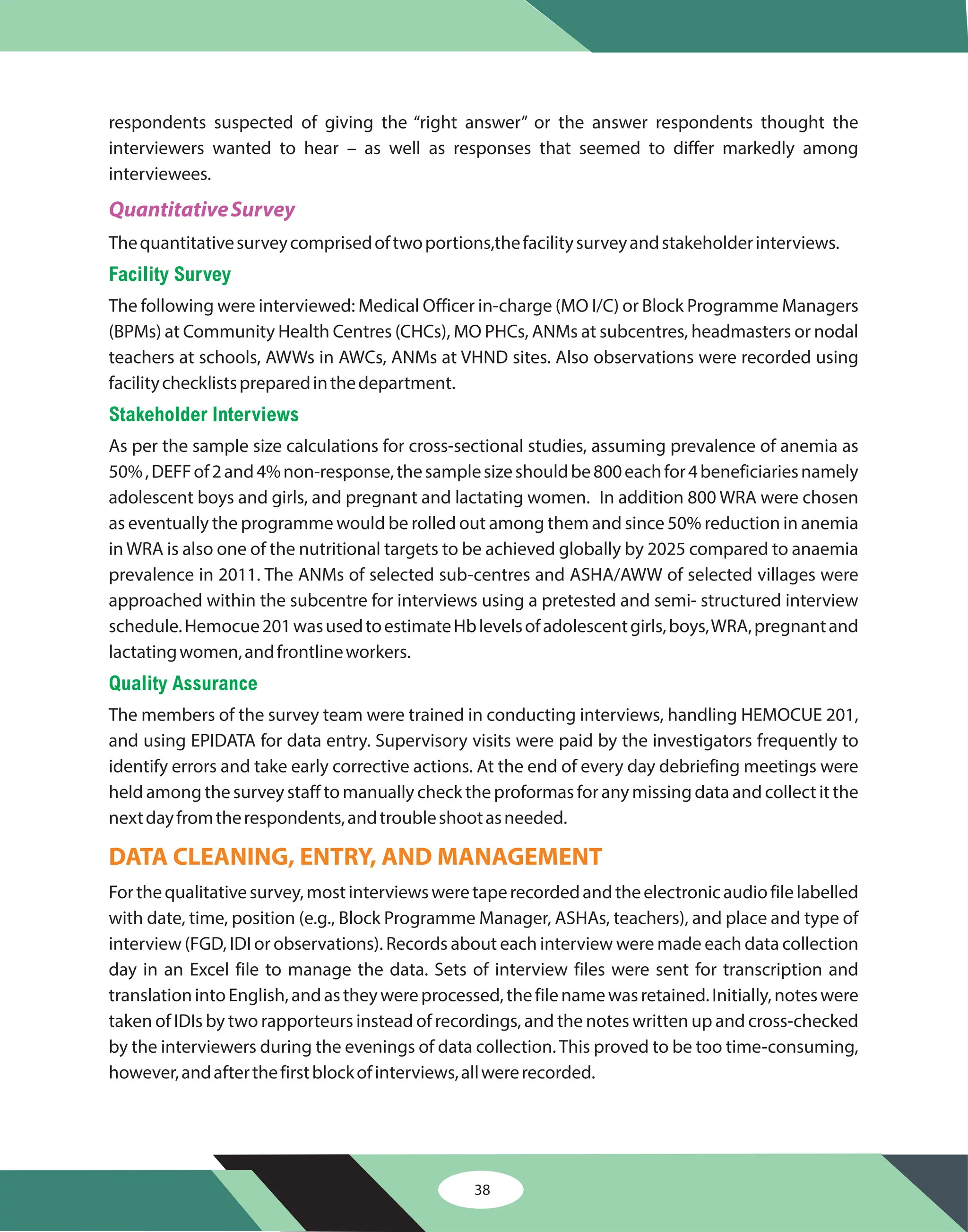 respondents suspected of giving the “right answer” or the answer respondents thought the
interviewers wanted to hear – as well as responses that seemed to differ markedly among
interviewees.
Thequantitativesurveycomprisedoftwoportions,thefacilitysurveyandstakeholderinterviews.
The following were interviewed: Medical Officer in-charge (MO I/C) or Block Programme Managers
(BPMs) at Community Health Centres (CHCs), MO PHCs, ANMs at subcentres, headmasters or nodal
teachers at schools, AWWs in AWCs, ANMs at VHND sites. Also observations were recorded using
facilitychecklistspreparedinthedepartment.
As per the sample size calculations for cross-sectional studies, assuming prevalence of anemia as
50%,DEFFof2and4%non-response,thesamplesizeshouldbe800eachfor4beneficiariesnamely
adolescent boys and girls, and pregnant and lactating women. In addition 800 WRA were chosen
as eventually the programme would be rolled out among them and since 50% reduction in anemia
in WRA is also one of the nutritional targets to be achieved globally by 2025 compared to anaemia
prevalence in 2011. The ANMs of selected sub-centres and ASHA/AWW of selected villages were
approached within the subcentre for interviews using a pretested and semi- structured interview
schedule.Hemocue201wasusedtoestimateHblevelsofadolescentgirls,boys,WRA,pregnantand
lactatingwomen,andfrontlineworkers.
The members of the survey team were trained in conducting interviews, handling HEMOCUE 201,
and using EPIDATA for data entry. Supervisory visits were paid by the investigators frequently to
identify errors and take early corrective actions. At the end of every day debriefing meetings were
held among the survey staff to manually check the proformas for any missing data and collect it the
nextdayfromtherespondents,andtroubleshootasneeded.
Forthequalitativesurvey,mostinterviewsweretaperecordedandtheelectronicaudiofilelabelled
with date, time, position (e.g., Block Programme Manager, ASHAs, teachers), and place and type of
interview (FGD, IDI or observations). Records about each interview were made each data collection
day in an Excel file to manage the data. Sets of interview files were sent for transcription and
translationintoEnglish,andastheywereprocessed,thefilenamewasretained.Initially,noteswere
taken of IDIs by two rapporteurs instead of recordings, and the notes written up and cross-checked
by the interviewers during the evenings of data collection.This proved to be too time-consuming,
however,andafterthefirstblockofinterviews,allwererecorded.
QuantitativeSurvey
Facility Survey
Stakeholder Interviews
Quality Assurance
DATA CLEANING, ENTRY, AND MANAGEMENT
38
 