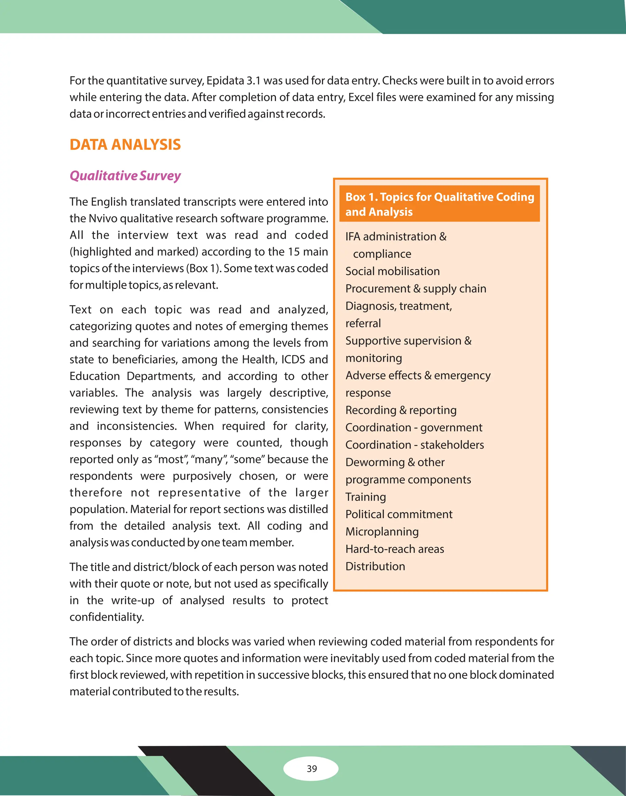 For the quantitative survey, Epidata 3.1 was used for data entry. Checks were built in to avoid errors
while entering the data. After completion of data entry, Excel files were examined for any missing
dataorincorrectentriesandverifiedagainstrecords.
The English translated transcripts were entered into
the Nvivo qualitative research software programme.
All the interview text was read and coded
(highlighted and marked) according to the 15 main
topics of the interviews (Box 1). Some text was coded
formultipletopics,asrelevant.
Text on each topic was read and analyzed,
categorizing quotes and notes of emerging themes
and searching for variations among the levels from
state to beneficiaries, among the Health, ICDS and
Education Departments, and according to other
variables. The analysis was largely descriptive,
reviewing text by theme for patterns, consistencies
and inconsistencies. When required for clarity,
responses by category were counted, though
reported only as “most”, “many”, “some” because the
respondents were purposively chosen, or were
therefore not representative of the larger
population. Material for report sections was distilled
from the detailed analysis text. All coding and
analysiswasconductedbyoneteammember.
The title and district/block of each person was noted
with their quote or note, but not used as specifically
in the write-up of analysed results to protect
confidentiality.
The order of districts and blocks was varied when reviewing coded material from respondents for
each topic. Since more quotes and information were inevitably used from coded material from the
first block reviewed, with repetition in successive blocks, this ensured that no one block dominated
materialcontributedtotheresults.
DATA ANALYSIS
QualitativeSurvey
39
Box 1. Topics for Qualitative Coding
and Analysis
IFA administration &
compliance
Social mobilisation
Procurement & supply chain
Diagnosis, treatment,
referral
Supportive supervision &
monitoring
Adverse effects & emergency
response
Recording & reporting
Coordination - government
Coordination - stakeholders
Deworming & other
programme components
Training
Political commitment
Microplanning
Hard-to-reach areas
Distribution
 