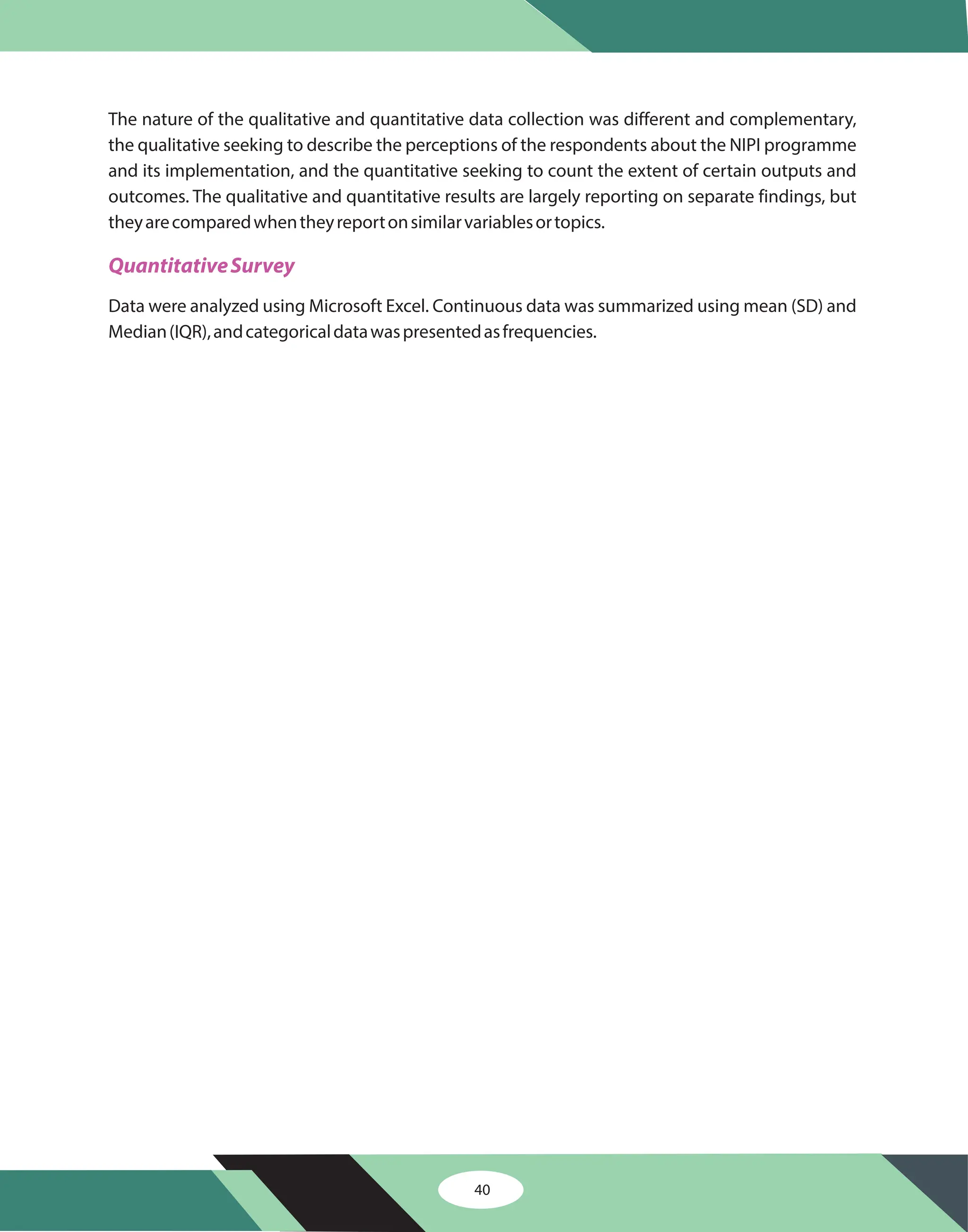 The nature of the qualitative and quantitative data collection was different and complementary,
the qualitative seeking to describe the perceptions of the respondents about the NIPI programme
and its implementation, and the quantitative seeking to count the extent of certain outputs and
outcomes. The qualitative and quantitative results are largely reporting on separate findings, but
theyarecomparedwhentheyreportonsimilarvariablesortopics.
Data were analyzed using Microsoft Excel. Continuous data was summarized using mean (SD) and
Median(IQR),andcategoricaldatawaspresentedasfrequencies.
QuantitativeSurvey
40
 