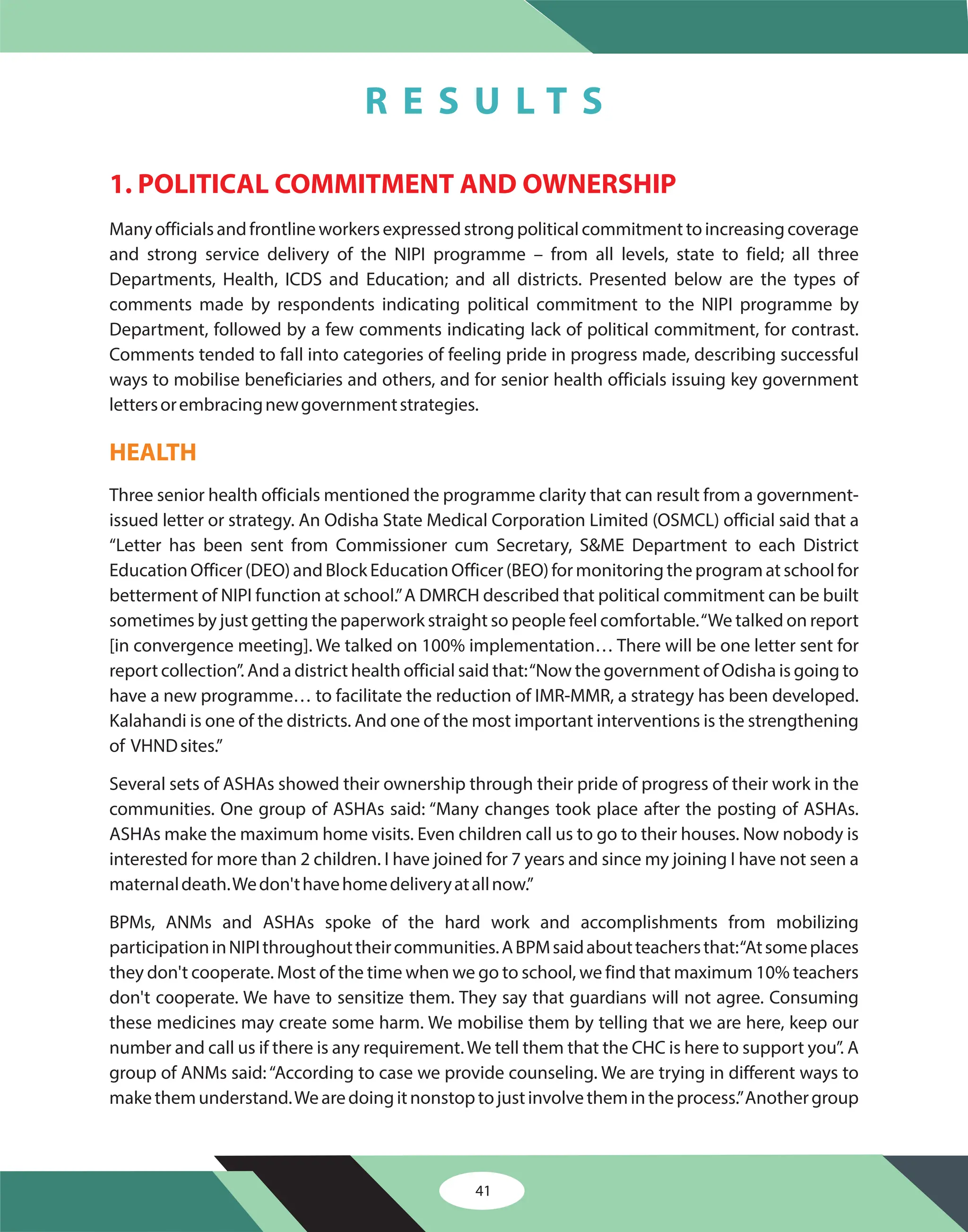 41
1. POLITICAL COMMITMENT AND OWNERSHIP
Many officials and frontline workers expressed strong political commitment to increasing coverage
and strong service delivery of the NIPI programme – from all levels, state to field; all three
Departments, Health, ICDS and Education; and all districts. Presented below are the types of
comments made by respondents indicating political commitment to the NIPI programme by
Department, followed by a few comments indicating lack of political commitment, for contrast.
Comments tended to fall into categories of feeling pride in progress made, describing successful
ways to mobilise beneficiaries and others, and for senior health officials issuing key government
lettersorembracingnewgovernmentstrategies.
Three senior health officials mentioned the programme clarity that can result from a government-
issued letter or strategy. An Odisha State Medical Corporation Limited (OSMCL) official said that a
“Letter has been sent from Commissioner cum Secretary, S&ME Department to each District
Education Officer (DEO) and Block Education Officer (BEO) for monitoring the program at school for
betterment of NIPI function at school.”A DMRCH described that political commitment can be built
sometimes by just getting the paperwork straight so people feel comfortable.“We talked on report
[in convergence meeting]. We talked on 100% implementation… There will be one letter sent for
report collection”. And a district health official said that:“Now the government of Odisha is going to
have a new programme… to facilitate the reduction of IMR-MMR, a strategy has been developed.
Kalahandi is one of the districts. And one of the most important interventions is the strengthening
of VHNDsites.”
Several sets of ASHAs showed their ownership through their pride of progress of their work in the
communities. One group of ASHAs said: “Many changes took place after the posting of ASHAs.
ASHAs make the maximum home visits. Even children call us to go to their houses. Now nobody is
interested for more than 2 children. I have joined for 7 years and since my joining I have not seen a
maternaldeath.Wedon'thavehomedeliveryatallnow.”
BPMs, ANMs and ASHAs spoke of the hard work and accomplishments from mobilizing
participationinNIPIthroughouttheircommunities.ABPMsaidaboutteachersthat:“Atsomeplaces
they don't cooperate. Most of the time when we go to school, we find that maximum 10% teachers
don't cooperate. We have to sensitize them. They say that guardians will not agree. Consuming
these medicines may create some harm. We mobilise them by telling that we are here, keep our
number and call us if there is any requirement. We tell them that the CHC is here to support you”. A
group of ANMs said: “According to case we provide counseling. We are trying in different ways to
makethemunderstand.Wearedoingitnonstoptojustinvolvethemintheprocess.”Anothergroup
HEALTH
R E S U L T S
 