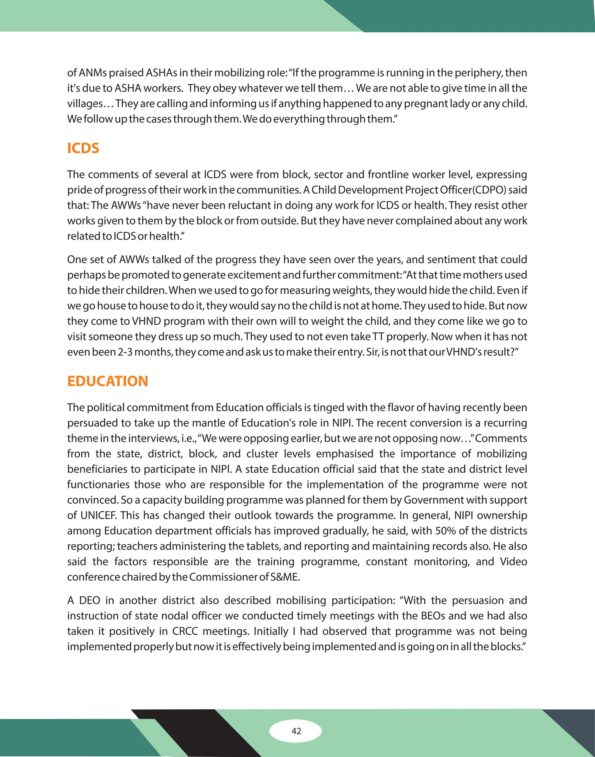 42
of ANMs praised ASHAs in their mobilizing role:“If the programme is running in the periphery, then
it's due to ASHA workers. They obey whatever we tell them…We are not able to give time in all the
villages…Theyarecallingandinformingusifanythinghappenedtoanypregnantladyoranychild.
Wefollowupthecasesthroughthem.Wedoeverythingthroughthem.”
The comments of several at ICDS were from block, sector and frontline worker level, expressing
prideofprogressoftheirworkinthecommunities.AChildDevelopmentProjectOfficer(CDPO)said
that: The AWWs“have never been reluctant in doing any work for ICDS or health. They resist other
works given to them by the block or from outside. But they have never complained about any work
relatedtoICDSorhealth.”
One set of AWWs talked of the progress they have seen over the years, and sentiment that could
perhapsbepromotedtogenerateexcitementandfurthercommitment:“Atthattimemothersused
tohidetheirchildren.Whenweusedtogoformeasuringweights,theywouldhidethechild.Evenif
wegohousetohousetodoit,theywouldsaynothechildisnotathome.Theyusedtohide.Butnow
they come to VHND program with their own will to weight the child, and they come like we go to
visit someone they dress up so much.They used to not even takeTT properly. Now when it has not
evenbeen2-3months,theycomeandaskustomaketheirentry.Sir,isnotthatourVHND'sresult?”
The political commitment from Education officials is tinged with the flavor of having recently been
persuaded to take up the mantle of Education's role in NIPI. The recent conversion is a recurring
themeintheinterviews,i.e.,“Wewereopposingearlier,butwearenotopposingnow…”Comments
from the state, district, block, and cluster levels emphasised the importance of mobilizing
beneficiaries to participate in NIPI. A state Education official said that the state and district level
functionaries those who are responsible for the implementation of the programme were not
convinced. So a capacity building programme was planned for them by Government with support
of UNICEF. This has changed their outlook towards the programme. In general, NIPI ownership
among Education department officials has improved gradually, he said, with 50% of the districts
reporting; teachers administering the tablets, and reporting and maintaining records also. He also
said the factors responsible are the training programme, constant monitoring, and Video
conferencechairedbytheCommissionerofS&ME.
A DEO in another district also described mobilising participation: “With the persuasion and
instruction of state nodal officer we conducted timely meetings with the BEOs and we had also
taken it positively in CRCC meetings. Initially I had observed that programme was not being
implementedproperlybutnowitiseffectivelybeingimplementedandisgoingoninalltheblocks.”
ICDS
EDUCATION
 