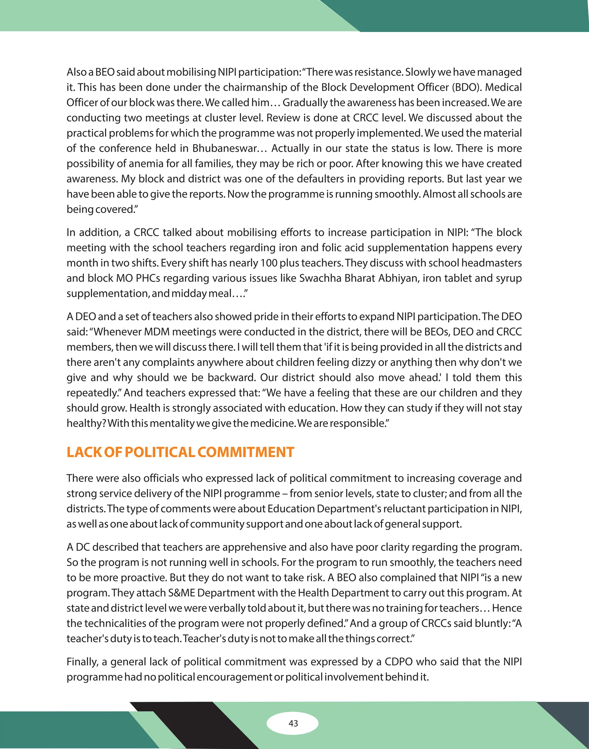 43
AlsoaBEOsaidaboutmobilisingNIPIparticipation:“Therewasresistance.Slowlywehavemanaged
it. This has been done under the chairmanship of the Block Development Officer (BDO). Medical
Officer of our block was there.We called him… Gradually the awareness has been increased.We are
conducting two meetings at cluster level. Review is done at CRCC level. We discussed about the
practical problems for which the programme was not properly implemented.We used the material
of the conference held in Bhubaneswar… Actually in our state the status is low. There is more
possibility of anemia for all families, they may be rich or poor. After knowing this we have created
awareness. My block and district was one of the defaulters in providing reports. But last year we
havebeenabletogivethereports.Nowtheprogrammeisrunningsmoothly.Almostallschoolsare
beingcovered.”
In addition, a CRCC talked about mobilising efforts to increase participation in NIPI: “The block
meeting with the school teachers regarding iron and folic acid supplementation happens every
month in two shifts. Every shift has nearly 100 plus teachers.They discuss with school headmasters
and block MO PHCs regarding various issues like Swachha Bharat Abhiyan, iron tablet and syrup
supplementation,andmiddaymeal….”
A DEO and a set of teachers also showed pride in their efforts to expand NIPI participation.The DEO
said:“Whenever MDM meetings were conducted in the district, there will be BEOs, DEO and CRCC
members, then we will discuss there. I will tell them that 'if it is being provided in all the districts and
there aren't any complaints anywhere about children feeling dizzy or anything then why don't we
give and why should we be backward. Our district should also move ahead.' I told them this
repeatedly.”And teachers expressed that: “We have a feeling that these are our children and they
should grow. Health is strongly associated with education. How they can study if they will not stay
healthy?Withthismentalitywegivethemedicine.Weareresponsible.”
There were also officials who expressed lack of political commitment to increasing coverage and
strong service delivery of the NIPI programme – from senior levels, state to cluster; and from all the
districts.The type of comments were about Education Department's reluctant participation in NIPI,
aswellasoneaboutlackofcommunitysupportandoneaboutlackofgeneralsupport.
A DC described that teachers are apprehensive and also have poor clarity regarding the program.
So the program is not running well in schools. For the program to run smoothly, the teachers need
to be more proactive. But they do not want to take risk. A BEO also complained that NIPI“is a new
program.They attach S&ME Department with the Health Department to carry out this program. At
stateanddistrictlevelwewereverballytoldaboutit,buttherewasnotrainingforteachers…Hence
the technicalities of the program were not properly defined.”And a group of CRCCs said bluntly:“A
teacher'sdutyistoteach.Teacher'sdutyisnottomakeallthethingscorrect.”
Finally, a general lack of political commitment was expressed by a CDPO who said that the NIPI
programmehadnopoliticalencouragementorpoliticalinvolvementbehindit.
LACKOFPOLITICALCOMMITMENT
 