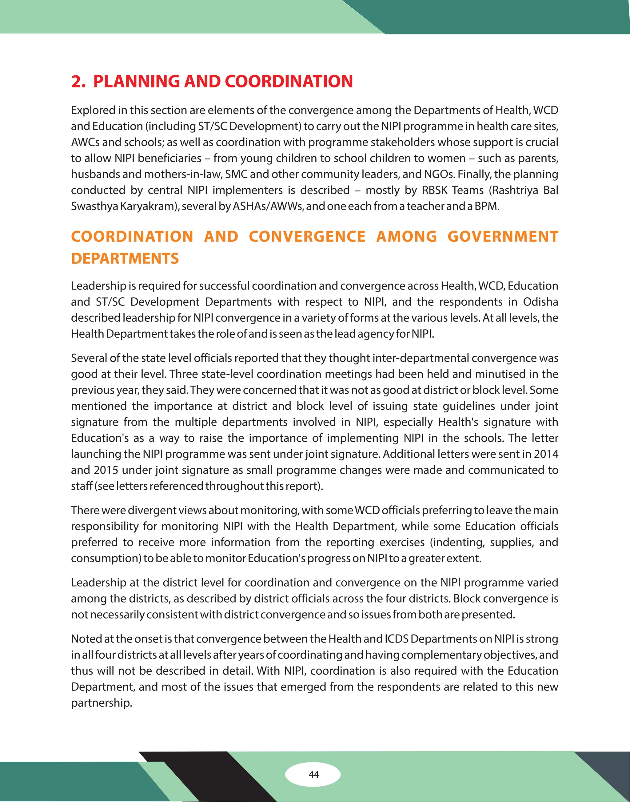 44
2. PLANNING AND COORDINATION
Explored in this section are elements of the convergence among the Departments of Health, WCD
and Education (including ST/SC Development) to carry out the NIPI programme in health care sites,
AWCs and schools; as well as coordination with programme stakeholders whose support is crucial
to allow NIPI beneficiaries – from young children to school children to women – such as parents,
husbands and mothers-in-law, SMC and other community leaders, and NGOs. Finally, the planning
conducted by central NIPI implementers is described – mostly by RBSK Teams (Rashtriya Bal
SwasthyaKaryakram),severalbyASHAs/AWWs,andoneeachfromateacherandaBPM.
Leadership is required for successful coordination and convergence across Health,WCD, Education
and ST/SC Development Departments with respect to NIPI, and the respondents in Odisha
described leadership for NIPI convergence in a variety of forms at the various levels. At all levels, the
HealthDepartmenttakestheroleofandisseenastheleadagencyforNIPI.
Several of the state level officials reported that they thought inter-departmental convergence was
good at their level. Three state-level coordination meetings had been held and minutised in the
previous year, they said.They were concerned that it was not as good at district or block level. Some
mentioned the importance at district and block level of issuing state guidelines under joint
signature from the multiple departments involved in NIPI, especially Health's signature with
Education's as a way to raise the importance of implementing NIPI in the schools. The letter
launching the NIPI programme was sent under joint signature. Additional letters were sent in 2014
and 2015 under joint signature as small programme changes were made and communicated to
staff(seelettersreferencedthroughoutthisreport).
Thereweredivergentviewsaboutmonitoring,withsomeWCDofficialspreferringtoleavethemain
responsibility for monitoring NIPI with the Health Department, while some Education officials
preferred to receive more information from the reporting exercises (indenting, supplies, and
consumption)tobeabletomonitorEducation'sprogressonNIPItoagreaterextent.
Leadership at the district level for coordination and convergence on the NIPI programme varied
among the districts, as described by district officials across the four districts. Block convergence is
notnecessarilyconsistentwithdistrictconvergenceandsoissuesfrombotharepresented.
NotedattheonsetisthatconvergencebetweentheHealthandICDSDepartmentsonNIPIisstrong
inallfourdistrictsatalllevelsafteryearsofcoordinatingandhavingcomplementaryobjectives,and
thus will not be described in detail. With NIPI, coordination is also required with the Education
Department, and most of the issues that emerged from the respondents are related to this new
partnership.
COORDINATION AND CONVERGENCE AMONG GOVERNMENT
DEPARTMENTS
 