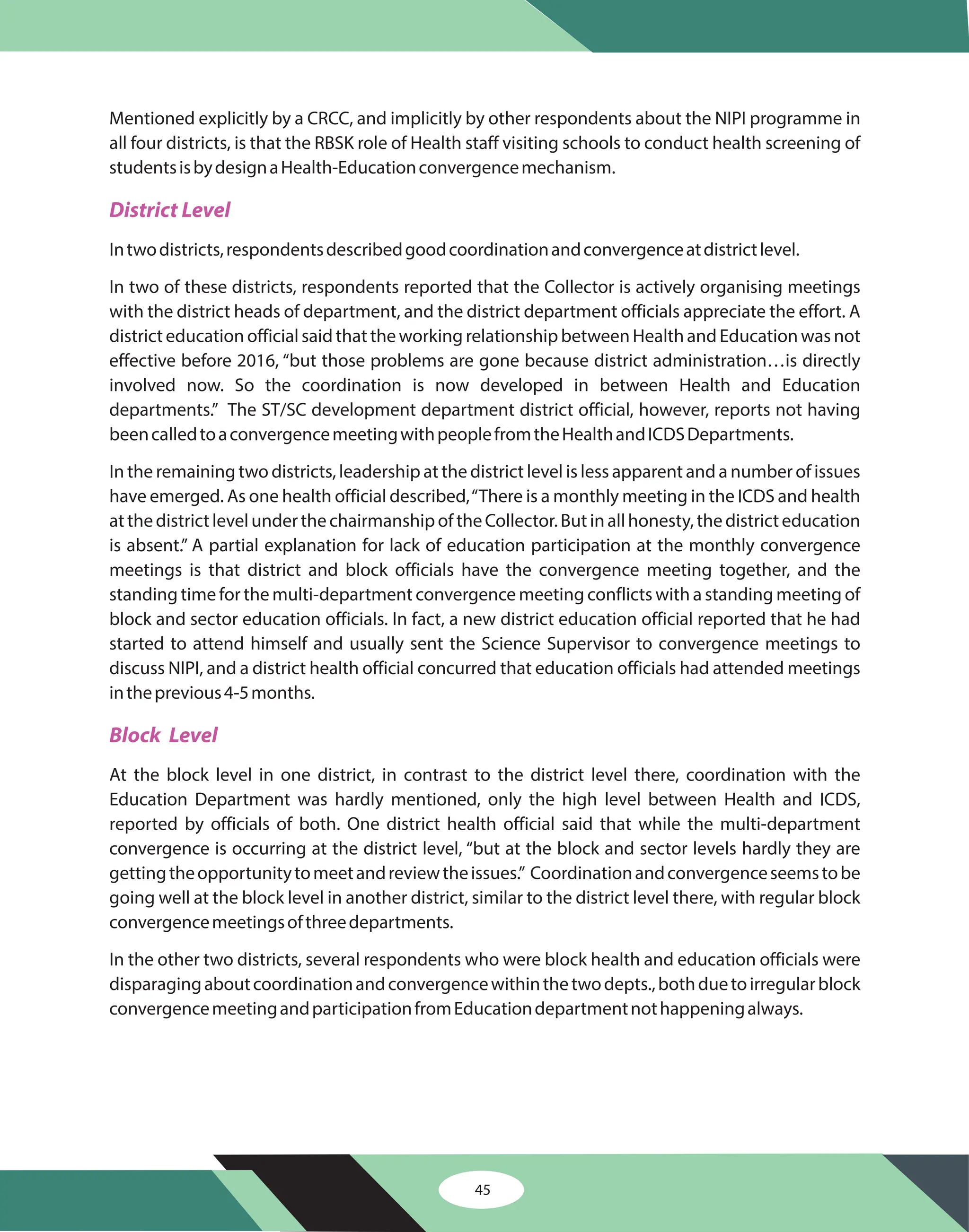 45
Mentioned explicitly by a CRCC, and implicitly by other respondents about the NIPI programme in
all four districts, is that the RBSK role of Health staff visiting schools to conduct health screening of
studentsisbydesignaHealth-Educationconvergencemechanism.
Intwodistricts,respondentsdescribedgoodcoordinationandconvergenceatdistrictlevel.
In two of these districts, respondents reported that the Collector is actively organising meetings
with the district heads of department, and the district department officials appreciate the effort. A
district education official said that the working relationship between Health and Education was not
effective before 2016, “but those problems are gone because district administration…is directly
involved now. So the coordination is now developed in between Health and Education
departments.” The ST/SC development department district official, however, reports not having
beencalledtoaconvergencemeetingwithpeoplefromtheHealthandICDSDepartments.
In the remaining two districts, leadership at the district level is less apparent and a number of issues
have emerged. As one health official described,“There is a monthly meeting in the ICDS and health
atthedistrictlevelunderthechairmanshipoftheCollector.Butinallhonesty,thedistricteducation
is absent.” A partial explanation for lack of education participation at the monthly convergence
meetings is that district and block officials have the convergence meeting together, and the
standing time for the multi-department convergence meeting conflicts with a standing meeting of
block and sector education officials. In fact, a new district education official reported that he had
started to attend himself and usually sent the Science Supervisor to convergence meetings to
discuss NIPI, and a district health official concurred that education officials had attended meetings
intheprevious4-5months.
At the block level in one district, in contrast to the district level there, coordination with the
Education Department was hardly mentioned, only the high level between Health and ICDS,
reported by officials of both. One district health official said that while the multi-department
convergence is occurring at the district level, “but at the block and sector levels hardly they are
gettingtheopportunitytomeetandreviewtheissues.” Coordinationandconvergenceseemstobe
going well at the block level in another district, similar to the district level there, with regular block
convergencemeetingsofthreedepartments.
In the other two districts, several respondents who were block health and education officials were
disparagingaboutcoordinationandconvergencewithinthetwodepts.,bothduetoirregularblock
convergencemeetingandparticipationfromEducationdepartmentnothappeningalways.
District Level
Block Level
 