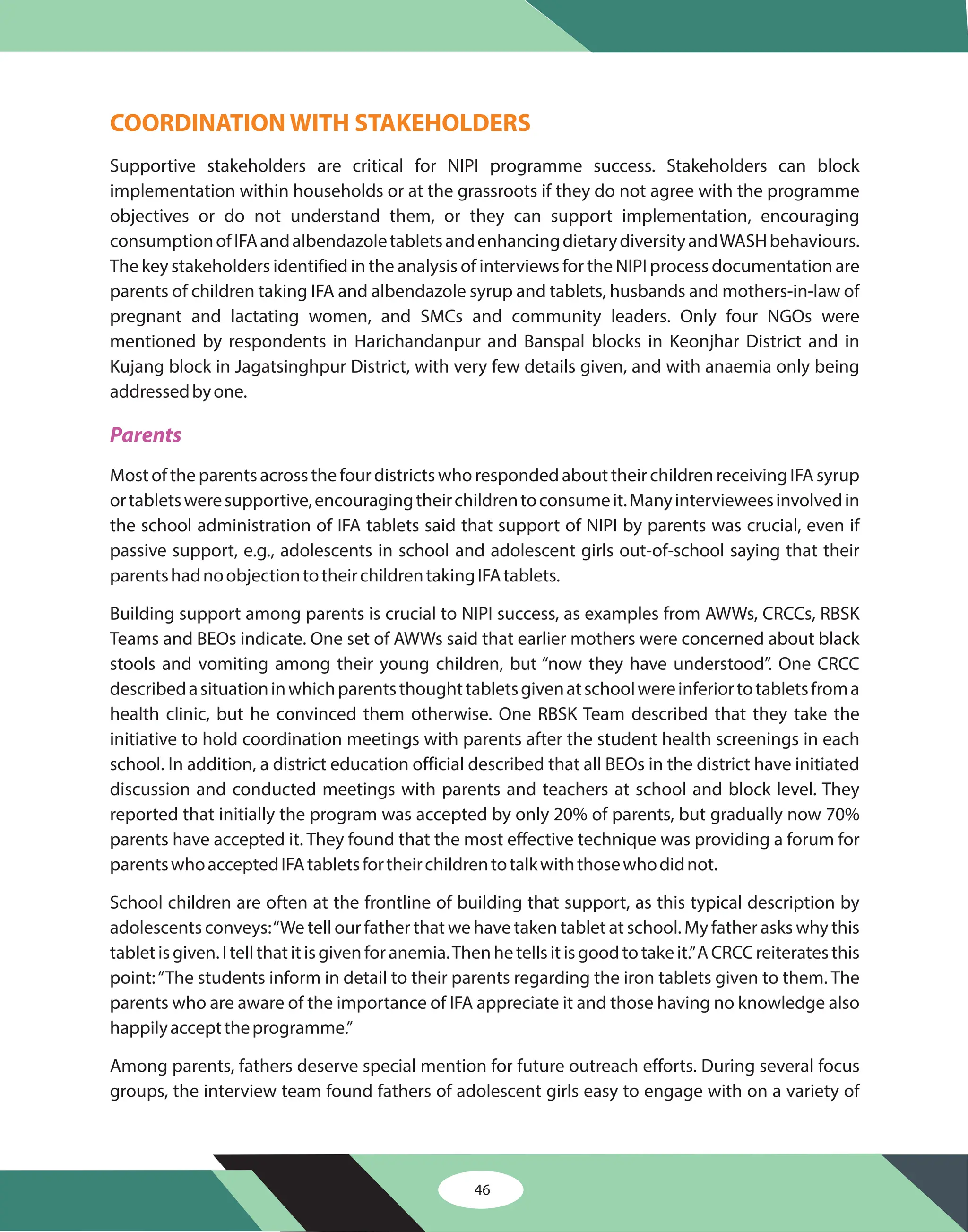 46
COORDINATION WITH STAKEHOLDERS
Supportive stakeholders are critical for NIPI programme success. Stakeholders can block
implementation within households or at the grassroots if they do not agree with the programme
objectives or do not understand them, or they can support implementation, encouraging
consumptionofIFAandalbendazoletabletsandenhancingdietarydiversityandWASHbehaviours.
The key stakeholders identified in the analysis of interviews for the NIPI process documentation are
parents of children taking IFA and albendazole syrup and tablets, husbands and mothers-in-law of
pregnant and lactating women, and SMCs and community leaders. Only four NGOs were
mentioned by respondents in Harichandanpur and Banspal blocks in Keonjhar District and in
Kujang block in Jagatsinghpur District, with very few details given, and with anaemia only being
addressedbyone.
MostoftheparentsacrossthefourdistrictswhorespondedabouttheirchildrenreceivingIFAsyrup
ortabletsweresupportive,encouragingtheirchildrentoconsumeit.Manyintervieweesinvolvedin
the school administration of IFA tablets said that support of NIPI by parents was crucial, even if
passive support, e.g., adolescents in school and adolescent girls out-of-school saying that their
parentshadnoobjectiontotheirchildrentakingIFAtablets.
Building support among parents is crucial to NIPI success, as examples from AWWs, CRCCs, RBSK
Teams and BEOs indicate. One set of AWWs said that earlier mothers were concerned about black
stools and vomiting among their young children, but “now they have understood”. One CRCC
describedasituationinwhichparentsthoughttabletsgivenatschoolwereinferiortotabletsfroma
health clinic, but he convinced them otherwise. One RBSK Team described that they take the
initiative to hold coordination meetings with parents after the student health screenings in each
school. In addition, a district education official described that all BEOs in the district have initiated
discussion and conducted meetings with parents and teachers at school and block level. They
reported that initially the program was accepted by only 20% of parents, but gradually now 70%
parents have accepted it. They found that the most effective technique was providing a forum for
parentswhoacceptedIFAtabletsfortheirchildrentotalkwiththosewhodidnot.
School children are often at the frontline of building that support, as this typical description by
adolescents conveys:“We tell our father that we have taken tablet at school. My father asks why this
tabletisgiven.Itellthatitisgivenforanemia.Thenhetellsitisgoodtotakeit.”ACRCCreiteratesthis
point:“The students inform in detail to their parents regarding the iron tablets given to them. The
parents who are aware of the importance of IFA appreciate it and those having no knowledge also
happilyaccepttheprogramme.”
Among parents, fathers deserve special mention for future outreach efforts. During several focus
groups, the interview team found fathers of adolescent girls easy to engage with on a variety of
Parents
 