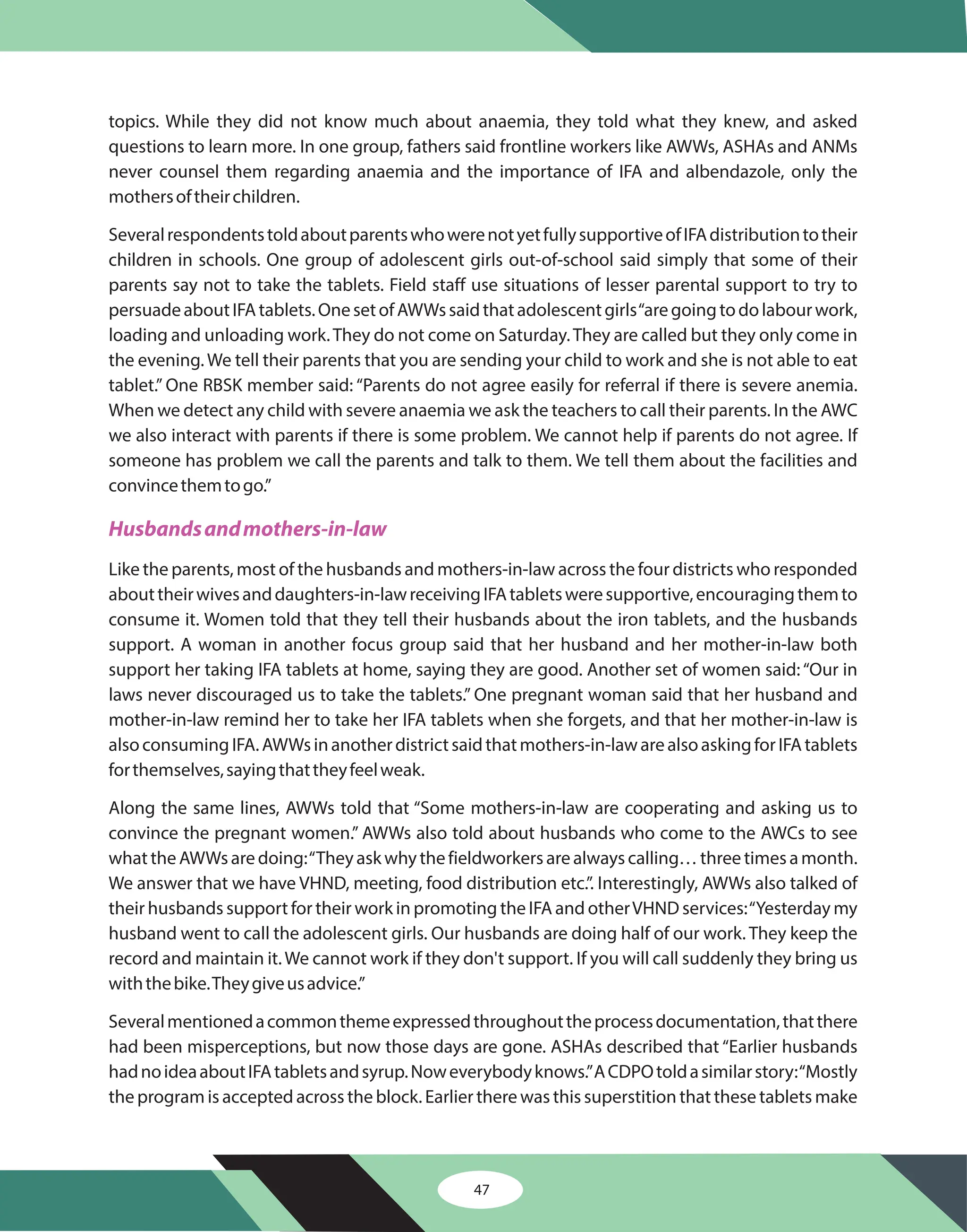 47
topics. While they did not know much about anaemia, they told what they knew, and asked
questions to learn more. In one group, fathers said frontline workers like AWWs, ASHAs and ANMs
never counsel them regarding anaemia and the importance of IFA and albendazole, only the
mothersoftheirchildren.
SeveralrespondentstoldaboutparentswhowerenotyetfullysupportiveofIFAdistributiontotheir
children in schools. One group of adolescent girls out-of-school said simply that some of their
parents say not to take the tablets. Field staff use situations of lesser parental support to try to
persuadeaboutIFAtablets.OnesetofAWWssaidthatadolescentgirls“aregoingtodolabourwork,
loading and unloading work.They do not come on Saturday.They are called but they only come in
the evening. We tell their parents that you are sending your child to work and she is not able to eat
tablet.” One RBSK member said: “Parents do not agree easily for referral if there is severe anemia.
When we detect any child with severe anaemia we ask the teachers to call their parents. In the AWC
we also interact with parents if there is some problem. We cannot help if parents do not agree. If
someone has problem we call the parents and talk to them. We tell them about the facilities and
convincethemtogo.”
Like the parents, most of the husbands and mothers-in-law across the four districts who responded
abouttheirwivesanddaughters-in-lawreceivingIFAtabletsweresupportive,encouragingthemto
consume it. Women told that they tell their husbands about the iron tablets, and the husbands
support. A woman in another focus group said that her husband and her mother-in-law both
support her taking IFA tablets at home, saying they are good. Another set of women said:“Our in
laws never discouraged us to take the tablets.” One pregnant woman said that her husband and
mother-in-law remind her to take her IFA tablets when she forgets, and that her mother-in-law is
alsoconsumingIFA.AWWsinanotherdistrictsaidthatmothers-in-lawarealsoaskingforIFAtablets
forthemselves,sayingthattheyfeelweak.
Along the same lines, AWWs told that “Some mothers-in-law are cooperating and asking us to
convince the pregnant women.” AWWs also told about husbands who come to the AWCs to see
whattheAWWsaredoing:“Theyaskwhythefieldworkersarealwayscalling…threetimesamonth.
We answer that we have VHND, meeting, food distribution etc.”. Interestingly, AWWs also talked of
their husbands support for their work in promoting the IFA and otherVHND services:“Yesterday my
husband went to call the adolescent girls. Our husbands are doing half of our work. They keep the
record and maintain it.We cannot work if they don't support. If you will call suddenly they bring us
withthebike.Theygiveusadvice.”
Severalmentionedacommonthemeexpressedthroughouttheprocessdocumentation,thatthere
had been misperceptions, but now those days are gone. ASHAs described that “Earlier husbands
hadnoideaaboutIFAtabletsandsyrup.Noweverybodyknows.”ACDPOtoldasimilarstory:“Mostly
the program is accepted across the block. Earlier there was this superstition that these tablets make
Husbandsandmothers-in-law
 